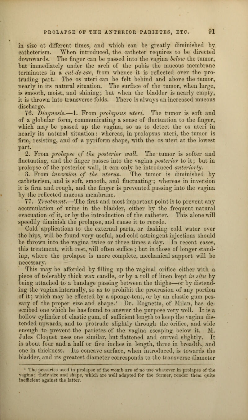 in size at different times, and which can be greatly diminished by catheterism. When introduced, the catheter requires to be directed downwards. The finger can be passed into the vagina helow the tumor, but immediately under the arch of the pubis the mucous membrane terminates in a cul-de-sac, from whence it is reflected over the pro- truding part. The os uteri can be felt behind and above the tumor, nearly in its natural situation. The surface of the tumor, when large, is smooth, moist, and shining; but when the bladder is nearly empty, it is thrown into transverse folds. There is always an increased mucous discharge. 76. Diagnosis.—1. From prolapsus uteri. The tumor is soft and of a globular form, communicating a sense of fluctuation to the finger, which may be passed up the vagina, so as to detect the os uteri in nearly its natural situation: whereas, in prolapsus uteri, the tumor is firm, resisting, and of a pyriform shape, with the os uteri at the lowest part. 2. From prolapse of the posterior wall. The tumor is softer and fluctuating, and the finger passes into the vagina posterior to it; but in prolapse of the posterior wall, it can only be introduced anteriorly. 8. From inversion of the uterus. The tumor is diminished by catheterism, and is soft, smooth, and fluctuating ; whereas in inversion it is firm and rough, and the finger is prevented passing into the vagina by the reflected mucous membrane. 77. Treatment.—The first and most important point is to prevent any accumulation of urine in the bladder, either by the frequent natural evacuation of it, or by the introduction of the catheter. This alone will speedily diminish the prolapse, and cause it to recede. Cold applications to the external parts, or dashing cold water over the hips, will be found very useful, and cold astringent injections should be thrown into the vagina twice or three times a day. In recent cases, this treatment, with rest, will often suflice ; but in those of longer stand- ing, where the prolapse is more complete, mechanical support will be necessary. This may be afforded by filling up the vaginal orifice either with a piece of tolerably thick wax candle, or by a roll of linen kept in situ by being attached to a bandage passing between the thighs—or by distend- ing the vagina internally, so as to prohibit the protrusion of any portion of it; which may be effected by a sponge-tent, or by an elastic gum pes- sary of the proper size and shape.1 Dr. Rognetta, of Milan, has de- scribed one which he has found to answer the purpose very well. It is a hollow cylinder of elastic gum, of sufficient length to keep the vagina dis- tended upwards, and to protrude slightly through the orifice, and wide enough to prevent the parietes of the vagina escaping below it. M. Jules Cloquet uses one similar, but flattened and curved slightly. It is about four and a half or five inches in length, three in breadth, and one in thickness. Its concave surface, when introduced, is towards the bladder, and its greatest diameter corresponds to the transverse diameter 1 The pessaries used in prolapse of the womb are of no use whatever in prolapse of the vagina; their size and shape, which are well adapted for the former, render them quite inefficient against the latter.