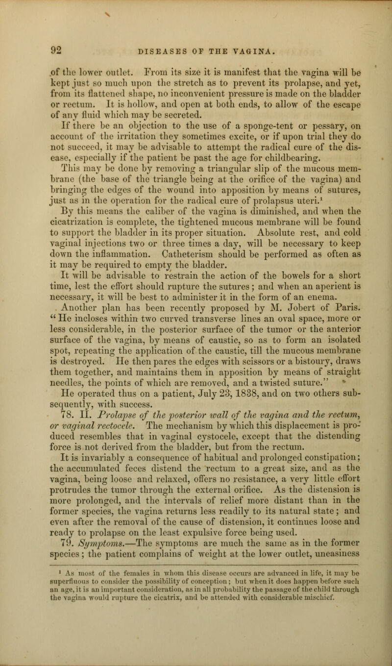 of the lower outlet. From its size it is manifest that the vagina will be kept just so much upon the stretch as to prevent its prolapse, and yet, from its flattened shape, no inconvenient pressure is made on the bladder or rectum. It is hollow, and open at both ends, to allow of the escape of any fluid which may be secreted. If there be an objection to the use of a sponge-tent or pessary, on account of the irritation they sometimes excite, or if upon trial they do not succeed, it may be advisable to attempt the radical cure of the dis- ease, especially if the patient be past the age for childbearing. This may be done by removing a triangular slip of the mucous mem- brane (the base of the triangle being at the orifice of the vagina) and bringing the edges of the wound into apposition by means of sutures, just as in the operation for the radical cure of prolapsus uteri.1 By this means the caliber of the vagina is diminished, and when the cicatrization is complete, the tightened mucous membrane will be found to support the bladder in its proper situation. Absolute rest, and cold vaginal injections two or three times a clay, will be necessary to keep down the inflammation. Catheterism should be performed as often as it may be required to empty the bladder. It will be advisable to restrain the action of the bowels for a short time, lest the effort should rupture the sutures; and when an aperient is necessary, it will be best to administer it in the form of an enema. . Another plan has been recently proposed by M. Jobert of Paris.  He incloses within two curved transverse lines an oval space, more or less considerable, in the posterior surface of the tumor or the anterior surface of the vagina, by means of caustic, so as to form an isolated spot, repeating the application of the caustic, till the mucous membrane is destroyed. He then pares the edges with scissors or a bistoury, draws them together, and maintains them in apposition by means of straight needles, the points of which are removed, and a twisted suture. He operated thus on a patient, July 23, 1838, and on two others sub- sequently, with success. 78. II. Prolapse of the posterior tvall of the vagina and the rectum, or vaginal rectocele. The mechanism by which this displacement is pro- duced resembles that in vaginal cystocele, except that the distending force is not derived from the bladder, but from the rectum. It is invariably a consequence of habitual and prolonged constipation; the accumulated feces distend the rectum to a great size, and as the vagina, being loose and relaxed, offers no resistance, a very little effort protrudes the tumor through the external orifice. As the distension is more prolonged, and the intervals of relief more distant than in the former species, the vagina returns less readily to its natural state; and even after the removal of the cause of distension, it continues loose and ready to prolapse on the least expulsive force being used. 79. Symptoms.—The symptoms are much the same as in the former species; the patient complains of wTcight at the lower outlet, uneasiness 1 As most of the females in -whom this disease occurs are advanced in life, it may be superfluous to consider the possibility of conception ; but when it does happen before such :m age, it is an important consideration, as in all probability the passage of the child through the vagina would rupture the cicatrix, and be attended with considerable mischief.