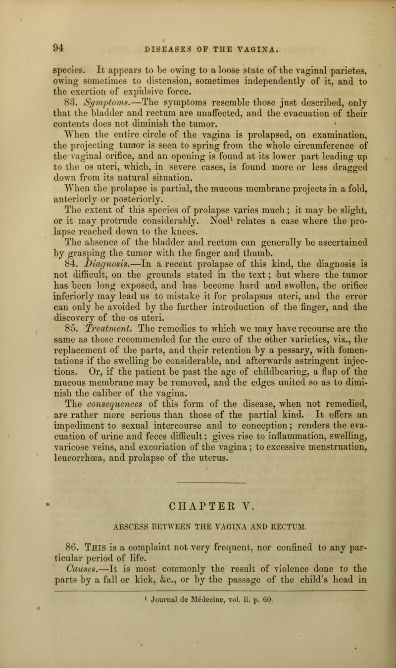 species. It appears to be owing to a loose state of the vaginal parietes, owing sometimes to distension, sometimes independently of it, and to the exertion of expulsive force. 83. Symptoms.—The symptoms resemble those just described, only that the bladder and rectum are unaffected, and the evacuation of their contents docs not diminish the tumor. AY hen the entire circle of the vagina is prolapsed, on examination, the projecting tumor is seen to spring from the whole circumference of the vaginal orifice, and an opening is found at its lower part leading up to the os uteri, which, in severe cases, is found more or less dragged down from its natural situation. When the prolapse is partial, the mucous membrane projects in a fold, anteriorly or posteriorly. The extent of this species of prolapse varies much; it may be slight, or it may protrude considerably. Noel1 relates a case where the pro- lapse reached down to the knees. The absence of the bladder and rectum can generally be ascertained by grasping the tumor with the finger and thumb. 84. Diagnosis.—In a recent prolapse of this kind, the diagnosis is not difficult, on the grounds stated in the text; but where the tumor has been long exposed, and has become hard and swollen, the orifice inferiorly may lead us to mistake it for prolapsus uteri, and the error can only be avoided by the further introduction of the finger, and the discovery of the os uteri. 85. Treatment. The remedies to which we may have recourse are the same as those recommended for the cure of the other varieties, viz., the replacement of the parts, and their retention by a pessary, with fomen- tations if the swelling be considerable, and afterwards astringent injec- tions. Or, if the patient be past the age of childbearing, a flap of the mucous membrane may be removed, and the edges united so as to dimi- nish the caliber of the vagina. The consequences of this form of the disease, when not remedied, are rather more serious than those of the partial kind. It offers an impediment to sexual intercourse and to conception; renders the eva- cuation of urine and feces difficult; gives rise to inflammation, swelling, varicose veins, and excoriation of the vagina; to excessive menstruation, leucorrhcea, and prolapse of the uterus. CHAPTER V. ABSCESS BETWEEN THE VAGINA AND RECTUM. 86. This is a complaint not very frequent, nor confined to any par- ticular period of life. Causes.—It is most commonly the result of violence done to the parts by a fall or kick, &c, or by the passage of the child's head in • Journal dc Medecine, vol. li. p. 60.