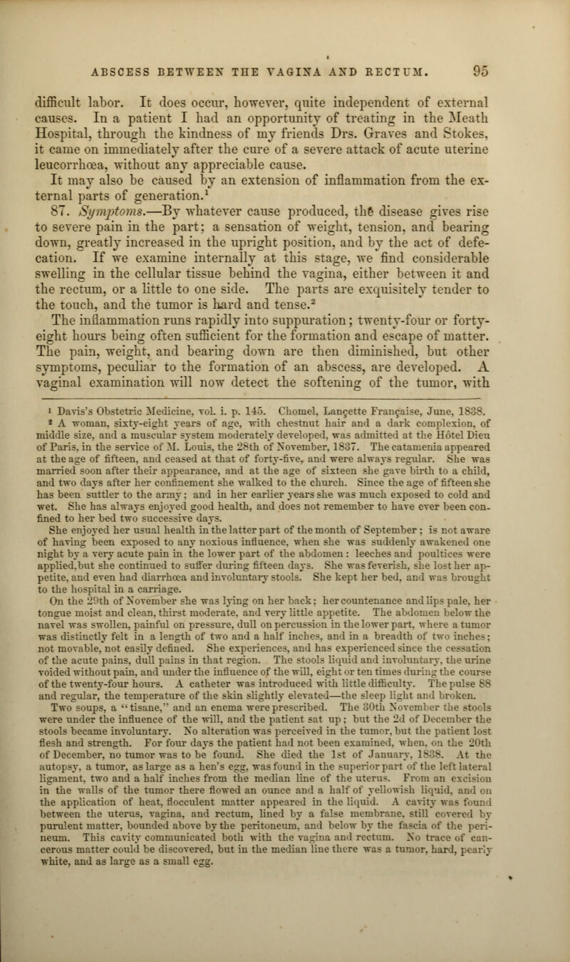 ABSCESS BETWEEN THE VAGINA AND RECTUM. $0 difficult labor. It does occur, however, quite independent of external causes. In a patient I had an opportunity of treating in the Meath Hospital, through the kindness of my friends Drs. Graves and Stokes, it came on immediately after the cure of a severe attack of acute uterine leucorrhoea, without any appreciable cause. It may also be caused by an extension of inflammation from the ex- ternal parts of generation.1 87. Symptoms.—By whatever cause produced, the disease gives rise to severe pain in the part; a sensation of weight, tension, and bearing down, greatly increased in the upright position, and by the act of defe- cation. If we examine internally at this stage, we find considerable swelling in the cellular tissue behind the vagina, either between it and the rectum, or a little to one side. The parts are exquisitely tender to the touch, and the tumor is hard and tense.2 The inflammation runs rapidly into suppuration; twenty-four or forty- eight hours being often sufficient for the formation and escape of matter. The pain, weight, and bearing down are then diminished, but other symptoms, peculiar to the formation of an abscess, are developed. A vaginal examination will now detect the softening of the tumor, with i Daviss Obstetric Medicine, vol. i. p. 145. Choniel, Laneette Francaise, June, 1838. 2 A woman, sixty-eight years of age, -with chestnut hair and a dark complexion, of middle size, and a muscular system moderately developed, was admitted at the Hotel Dieu of Paris, in the service of If. Louis, the 28th of November, 1837. The catamenia appeared at the age of fifteen, and ceased at that of forty-five, and were always regular. She was married soon after their appearance, and at the age of sixteen she gave birth to a child, and two days after her confinement she walked to the church. Since the age of fifteen she has been suttler to the army ; and in her earlier years she was much exposed to cold and wet. She has always enjoyed good health, and does not remember to have ever been con- fined to her bed two successive days. She enjoyed her usual health in the latter part of the month of September : is not aware of having been exposed to any noxious influence, when she was suddenly awakened one night by a very acute pain in the lower part of the abdomen : leeches and poultices were applied.but she continued to suffer during fifteen days. She was feverish, she lost her ap- petite, and even had diarrhoea and involuntary stools. She kept her bed, and was brought to the hospital in a carriage. On the 29th of November she was lying on her back: her countenance and lips pale, her tongue moist and clean, thirst moderate, and very little appetite. The abdomen below the navel was swollen, painful on pressure, dull on percussion in the lower part, where a tumor was distinctly felt in a length of two and a half inches, and in a breadth of two inches: not movable, not easily defined. She experiences, and has experienced since the cessation of the acute pains, dull pains in that region. The stools liquid and involuntary, the urine voided without pain, and under the influence of the will, eight or ten times during the course of the twenty-four hours. A catheter was introduced with little difficulty. The pulse 88 and regular, the temperature of the skin slightly elevated—the sleep light and broken. Two soups, a '; tisane. and an enema were prescribed. The 30th November the stools were under the influence of the will, and the patient sat up: but the 2d of December the stools became involuntary. No alteration was perceived in the tumor, but the patient lost flesh and strength. For four days the patient had not been examined, when, on the 20th of December, no tumor was to be found. She died the 1st of January. 1838. At the autopsy, a tumor, as large as a hen's egg, was found in the superior part of the left lateral ligament, two and a half inches from the median line of the uterus. From an excision in the walls of the tumor there flowed an ounce and a half of yellowish liquid, and on the application of heat, flocculent matter appeared in the liquid. A cavity was found between the uterus, vagina, and rectum, lined by a false membrane, still covert- purulent matter, bounded above by the peritoneum, and below by the fascia of the peri- neum. This cavity communicated both with the vagina and rectum. No trace of can- cerous matter could be discovered, but in the median line there was a tumor, hard, pearly white, and as large as a small egg.