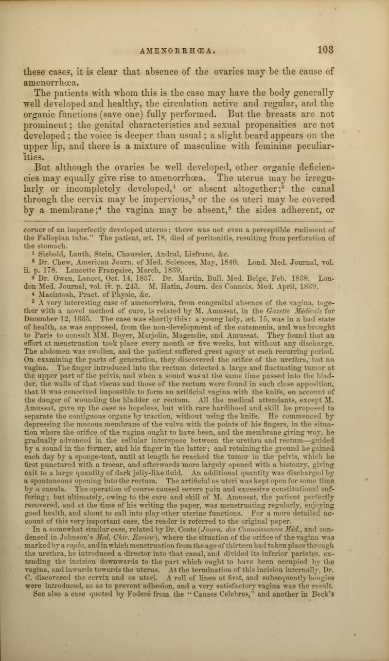 these cases, it is clear that absence of the ovaries may be the cause of amenorrhcea. The patients with whom this is the case may have the body generally well developed and healthy, the circulation active and regular, and the organic functions (save one) fully performed. But the breasts are not prominent; the genital characteristics and sexual propensities are not developed ; the voice is deeper than usual: a slight beard appears on the upper lip, and there is a mixture of masculine with feminine peculiar- ities. But although the ovaries be well developed, other organic deficien- cies may equally give rise to amenorrhcea. The uterus may be irregu- larly or incompletely developed,1 or absent altogether:2 the canal through the cervix may be impervious,3 or the os uteri may be covered by a membrane;4 the vagina may be absent,5 the sides adherent, or corner of an imperfectly developed uterus : there was not even a perceptible rudiment of the Fallopian tube. The patient, set. 18, died of peritonitis, resulting from perforation of the stomach. 1 Siebold. Lauth. Stein. Chaussier, Andral, Lisfranc. &c. 2 Dr. Chew. American Journ. of Med. Sciences, May, 1840. Lond. Med. Journal, vol. ii. p. 178. Lancette Francaise, March. 18i 3 Dr. Owen. Lancet, Oct. 14. 1837. Dr. Martin. Bull. Med. Beige. Feb. 1838. Lon- don Med. Journal, vol. iv. p. 213. M. Hatin, Journ. des Connois. Med. April, i 4 Macintosh, Pract. of Physic. &c. 5 A very interesting case of amenorrhea, from congenital absence of the vagina. : _ - ther with a novel method of cure, is related by M. Amussat. in the Gazette Mt December 12. 1335. The case was shortly this: a young lady, ret. 15. was in a bad state of health, as was supposed, from the non-development of the catamenia. and was brought to Paris to consult MM. Boyer, Marjolin, Magendie, and Amussat. They found that an effort at menstruation took place every month or five weeks, but without any discharge. The abdomen was swollen, and the patient suffered great agony at each recurring p a On examining the parts of generation, they discovered the orifice of the urethra, but no vagina. The finger introduced into the rectum detected a large and fluctuating tumor at the upper part of the pelvis, and when a sound was at the same time passed into the bl - der, the walls of that viscus and those of the rectum were found in such close apposition, that it was conceived impossible to form an artificial vagina with the knife, on account of the danger of wounding the bladder or rectum. All the medical attendants, excer: M. Amussat. gave up the case as hopeless, but with rare hardihood and skill he proposed to separate the contiguous organs by traction, without using the knife. He commenc: depressing the mucous membrane of the vulva with the points of his fingers, in the ail tion where the orifice of the vagina ought to have been, and the membrane giving way. he gradually advanced in the cellular interspace between the urethra and rectum—g by a sound in the former, and his finger in the latter: and retaining the ground he gained each day by a sponge-tent, until at length he reached the tumor in the pelvis, which he first punctured with a trocar, and afterwards more largely opened with a bistoury, giving exit to a large quantity of dark jelly-like fluid. An additional quantity was discharged by a spontaneous opening into the rectum. The artificial os uteri was kept open for some time by a canula. The operation of course caused severe pain and excessive constitutional suf- fering : but ultimately, owing to the care and skiil of M. Amussat. the patient recovered, and at the time of his wilting the paper, was menstruating regularly, enjoying good health, and about to call into play other uterine functions. For a more detailed ac- count of this very important case, the reader is referred to the original paper. In a somewhat similar case, related by Dr. Coste (Journ. des Connousances Med., and con- densed in Johnson'- Med. Okir. Ri vit w), where the situation of the orifice of the vagina was marked by a raphe, and in which menstruation from the age of thirteen had taken place through the urethra, he introduced a director into that canal, and divide! its inferior parietes. ex- tending the incision downwards to the part which ought to have been occupied by the vagina, and inwards towards the uterus. At the termination of this incision internally. Dr. C. discovered the cervix and os uteri. A roll of linen at first, and subsequently bougies were introduced, so as to prevent adhesion, and a very satisfactory vagina was the r See also a case quoted by Fodere from the  Causes Celebres, and another in Beck's