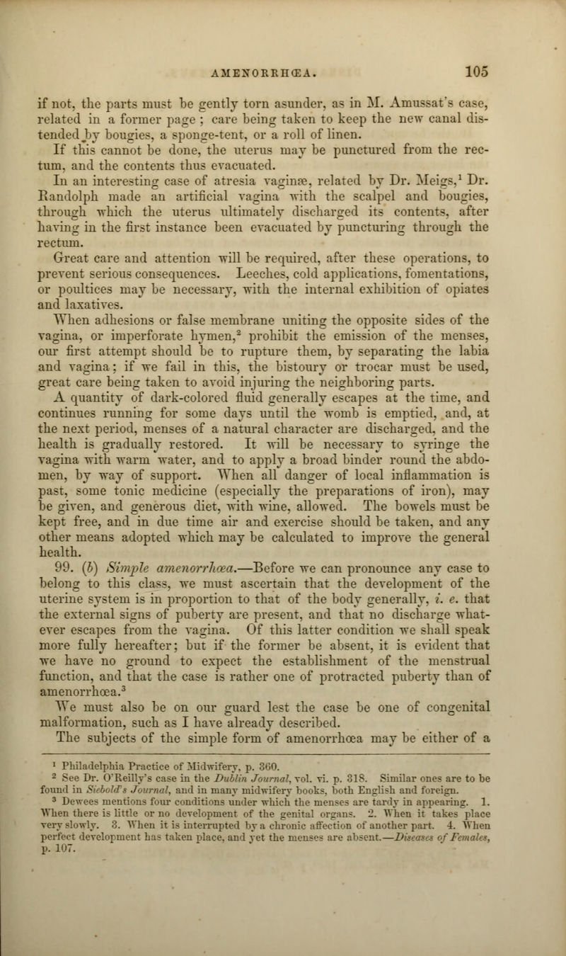 if not, the parts must be gently torn asunder, as in M. Amussat's case, related in a former page ; care being taken to keep the new canal dis- tended Ijj bougies, a sponge-tent, or a roll of linen. If this cannot be done, the uterus may be punctured from the rec- tum, and the contents thus evacuated. In an interesting case of atresia vaginae, related by Dr. Meigs.1 Dr. Randolph made an artificial vagina with the scalpel and bougies, through which the uterus ultimately discharged its contents, after having in the first instance been evacuated by puncturing through the rectum. Great care and attention will be required, after these operations, to prevent serious consequences. Leeches, cold applications, fomentations, or poultices may be necessary, with the internal exhibition of opiates and laxatives. When adhesions or false membrane uniting the opposite sides of the vagina, or imperforate hymen,2 prohibit the emission of the menses, our first attempt should be to rupture them, by separating the labia and vagina: if we fail in this, the bistoury or trocar must be used, great care being taken to avoid injuring the neighboring parts. A quantity of dark-colored fluid generally escapes at the time, and continues running for some days until the womb is emptied, and, at the next period, menses of a natural character are discharged, and the health is gradually restored. It will be necessary to syringe the vagina with warm water, and to apply a broad binder round the abdo- men, by way of support. When all danger of local inflammation is past, some tonic medicine (especially the preparations of iron), may be given, and generous diet, with wine, allowed. The bowels must be kept free, and in due time air and exercise should be taken, and any other means adopted which may be calculated to improve the general health. 99. (b) Simple amenorrhoea.—Before we can pronounce any case to belong to this class, we must ascertain that the development of the uterine system is in proportion to that of the body generally, i. e. that the external signs of puberty are present, and that no discharge what- ever escapes from the vagina. Of this latter condition we shall speak more fully hereafter; but if the former be absent, it is evident that we have no ground to expect the establishment of the menstrual function, and that the case is rather one of protracted puberty than of amenorrhoea.3 We must also be on our guard lest the case be one of congenital malformation, such as I have already described. The subjects of the simple form of amenorrhoea may be either of a 1 Philadelphia Practice of Midwifery, p. 360. 2 See Dr. O'Reilly's case in the Dublin Journal, vol. vi. p. 318. Similar ones are to be found in SiebolcTs Journal, and in many midwifery books, both English and foreign. 3 Dewees mentions four conditions under which the menses are tardy in appearing. 1. When there is little or no development of the genital organs. 2. When it takes place very slowly. 3. When it is interrupted by a chronic affection of another part 4. When perfect development has taken place, and vet the menses are absent—Du '.ales, p. 107.