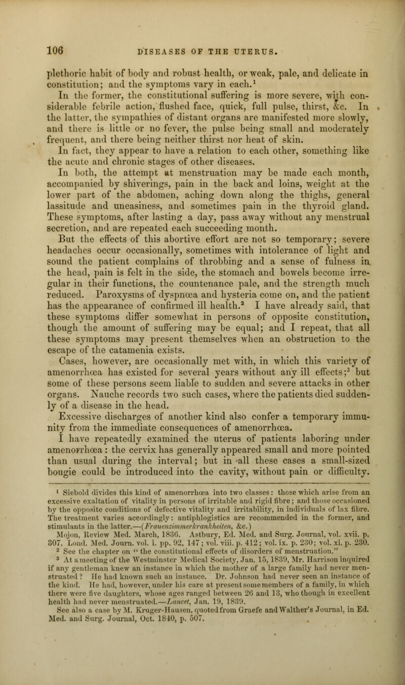 plethoric habit of body and robust health, or weak, pale, and delicate in constitution; and the symptoms vary in each.1 In the former, the constitutional suffering is more severe, with con- siderable febrile action, flushed face, quick, full pulse, thirst, «c. In the Latter, the sympathies of distant organs are manifested more slowly, and there is little or no fever, the pulse being small and moderately frequent, and there being neither thirst nor heat of skin. In fact, they appear to have a relation to each other, something like the acute and chronic stages of other diseases. In both, the attempt at menstruation may be made each month, accompanied by shiverings, pain in the back and loins, weight at the lower part of the abdomen, aching down along the thighs, general lassitude and uneasiness, and sometimes pain in the thyroid gland. These symptoms, after lasting a day, pass away without any menstrual secretion, and are repeated each succeeding month. But the effects of this abortive effort are not so temporary; severe headaches occur occasionally, sometimes with intolerance of light and sound the patient complains of throbbing and a sense of fulness in. the head, pain is felt in the side, the stomach and bowels become irre- gular in their functions, the countenance pale, and the strength much reduced. Paroxysms of dyspnoea and hysteria come on, and the patient has the appearance of confirmed ill health.2 I have already said, that these symptoms differ somewhat in persons of opposite constitution, though the amount of suffering may be equal; and I repeat, that all these symptoms may present themselves when an obstruction to the escape of the catamenia exists. Cases, however, are occasionally met with, in which this variety of amenorrhoea has existed for several years without any ill effects ;3 but some of these persons seem liable to sudden and severe attacks in other organs. Nauche records two such cases, where the patients died sudden- ly of a disease in the head. Excessive discharges of another kind also confer a temporary immu- nity from the immediate consequences of amenorrhoea. I have repeatedly examined the uterus of patients laboring under amenorrhoea : the cervix has generally appeared small and more pointed than usual during the interval; but in -all these cases a small-sized bougie could be introduced into the cavity, without pain or difficulty. 1 Siebold divides this kind of amenorrhoea into two classes: those which arise from an excessive exaltation of vitality in persons of irritable and rigid fibre; and those occasioned by the opposite conditions of defective vitality and irritability, in individuals of lax fibre. The treatment varies accordingly: antiphlogistics are recommended in the former, and stimulants in the latter.—{Frauenzimnurlcranlchciten, &c.) Mojon, Review Med. March, 1836. Astbury, Ed. Med. and Surg. Journal, vol. xvii. p. 307. Loud. Med. Journ. vol. i. pp. 92, 147 ; vol. viii. p. 412; vol. ix. p. 230; vol. xi. p. 230. 2 See the chapter on  the constitutional effects of disorders of menstruation. 3 At a meeting of the Westminster Medical Society, Jan. 15,1839, Mr. Harrison inquired if any gentleman knew an instance in which the mother of a large family had never men- struated '.' lie had known such an instance. Dr. Johnson had never seen an instance of tlir kind. He had, however, under his care at present some members of a family, in which there were five daughters, whose ages ranged between 26 and 13, who though in excellent health had never menstruated.—Lancet, Jan. 19, 1839. Sec also a case by M. Kruger-Hausen, quoted from Graefe andWalther's Journal, in Ed. Med. and Surg. Journal, Oct. 1840, p. 507.