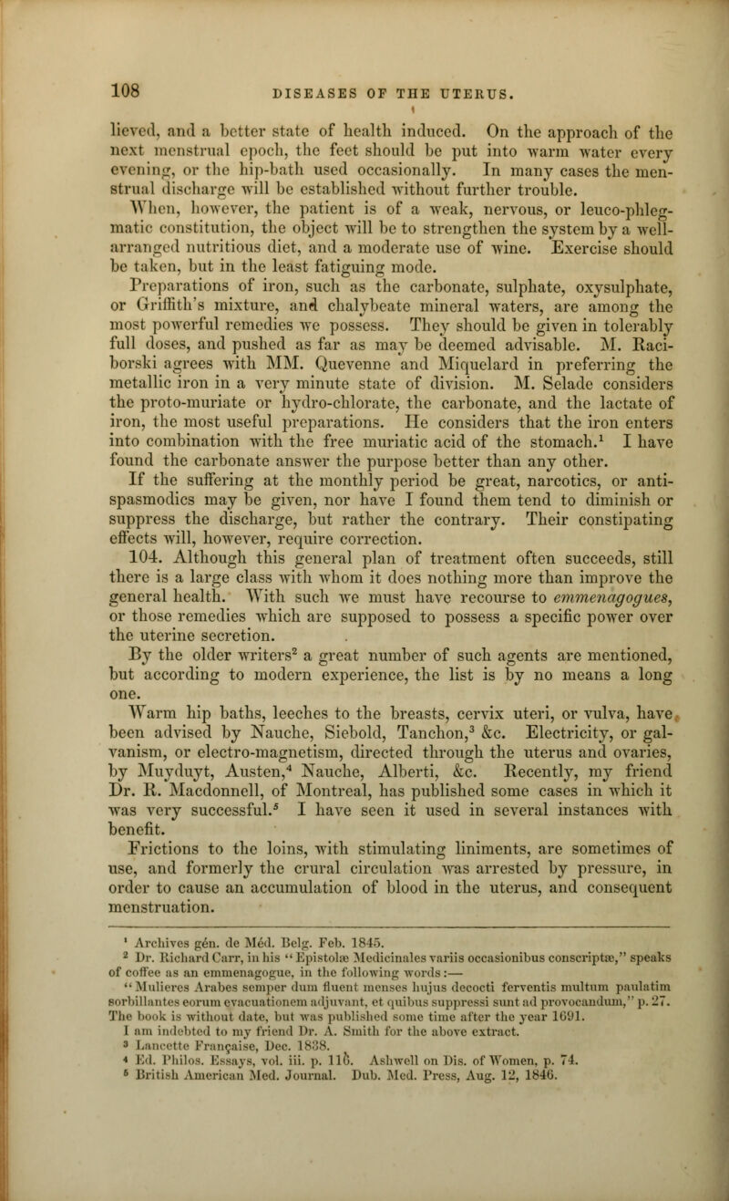 lieved, and a better state of health induced. On the approach of the next menstrua] epoch, the feet should he put into warm water every evening, or the hip-bath used occasionally. In many cases the men- strual discharge will be established without further trouble. When, however, the patient is of a weak, nervous, or leuco-phleg- matic constitution, the object will be to strengthen the system by a well- arranged nutritious diet, and a moderate use of wine. Exercise should be taken, but in the least fatiguing mode. Preparations of iron, such as the carbonate, sulphate, oxysulphate, or Griffith's mixture, and chalybeate mineral waters, are among the most powerful remedies we possess. They should be given in tolerably full doses, and pushed as far as may be deemed advisable. M. Kaci- borski agrees with MM. Quevenne and Miquelard in preferring the metallic iron in a very minute state of division. M. Selade considers the proto-muriate or hydro-chlorate, the carbonate, and the lactate of iron, the most useful preparations. He considers that the iron enters into combination with the free muriatic acid of the stomach.1 I have found the carbonate answer the purpose better than any other. If the suffering at the monthly period be great, narcotics, or anti- spasmodics may be given, nor have I found them tend to diminish or suppress the discharge, but rather the contrary. Their constipating effects will, however, require correction. 104. Although this general plan of treatment often succeeds, still there is a large class with whom it does nothing more than improve the general health. With such we must have recourse to emmenagogues, or those remedies which are supposed to possess a specific power over the uterine secretion. By the older writers2 a great number of such agents are mentioned, but according to modern experience, the list is by no means a long one. Warm hip baths, leeches to the breasts, cervix uteri, or vulva, have been advised by Nauche, Siebold, Tanchon,3 &c. Electricity, or gal- vanism, or electro-magnetism, directed through the uterus and ovaries, by Muyduyt, Austen,4 Nauche, Alberti, &c. Recently, my friend Dr. R. Macdonnell, of Montreal, has published some cases in which it was very successful.5 I have seen it used in several instances with benefit. Erictions to the loins, with stimulating liniments, are sometimes of use, and formerly the crural circulation was arrested by pressure, in order to cause an accumulation of blood in the uterus, and consequent menstruation. * Archives g6n. de Med. Belg. Feb. 1845. 2 Dr. Richard Carr, in his  Epistohe Medicinales variis occasionibus conscriptao, speaks of coffee as an emmenagogue, in the following words:—  Mulicivs Arabes semper dum fluent menses hujus decocti ferventis multum paulatim Borbillantes eorum evacuationem adjuvant, ct quibus suppressi sunt ad provocandum, p. 27. The book is -without date, but was published some time after the 3-ear lG'Jl. I am indebted to my friend Dr. A. Smith tor the above extract. 3 Lancette Francaise, Dec. 1838. 4 Ivl. IMiilos. Essays, vol. iii. p. life. Aslnvell on Dis. of Women, p. 74. 5 British American .Med. Journal. Dub. Med. Press, Aug. 12, 184U.