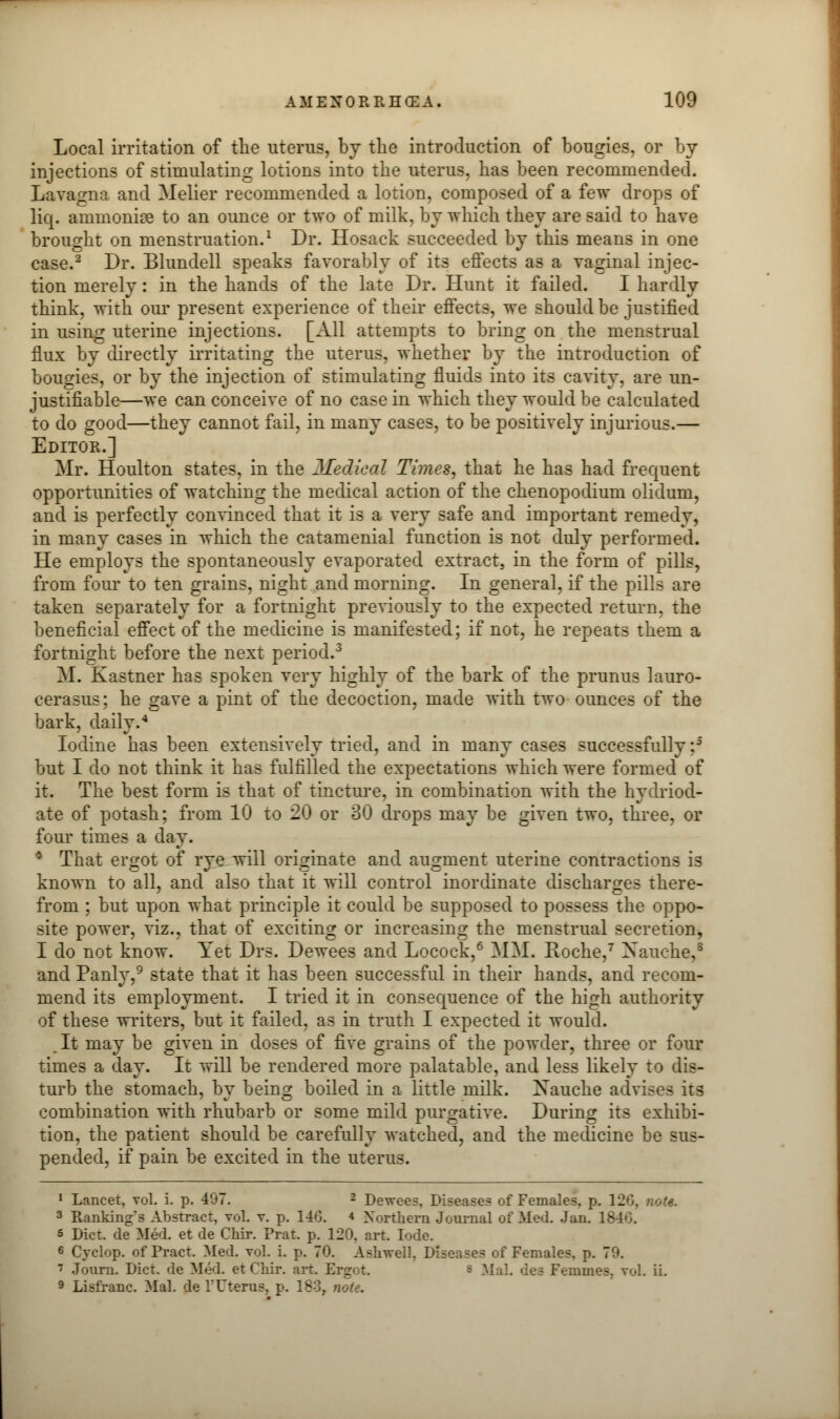 Local irritation of the uterus, by the introduction of bougies, or by injections of stimulating lotions into the uterus, has been recommended. Lavagno. and Melier recommended a lotion, composed of a few drops of lid. amnionic to an ounce or two of milk, by which they are said to have brought on menstruation.1 Dr. Hosack succeeded by this means in one case.2 Dr. Blundell speaks favorably of its effects as a vaginal injec- tion merely: in the hands of the late Dr. Hunt it failed. I hardly think, with our present experience of their effects, we should be justified in using uterine injections. [All attempts to bring on the menstrual flux by directly irritating the uterus, whether by the introduction of bougies, or by the injection of stimulating fluids into its cavity, are un- justifiable—we can conceive of no case in which they would be calculated to do good—they cannot fail, in many cases, to be positively injurious.— Editor.] Mr. Houlton states, in the Medical Times, that he has had frequent opportunities of watching the medical action of the chenopodium olidum, and is perfectly convinced that it is a very safe and important remedy, in many cases in which the catamenial function is not duly performed. He employs the spontaneously evaporated extract, in the form of pills, from four to ten grains, night and morning. In general, if the pills are taken separately for a fortnight previously to the expected return, the beneficial effect of the medicine is manifested; if not, he repeats them a fortnight before the next period.3 M. Kastner has spoken very highly of the bark of the primus lauro- cerasus; he gave a pint of the decoction, made with two ounces of the bark, daily.4 Iodine has been extensively tried, and in many cases successfully :5 but I do not think it has fulfilled the expectations which were formed of it. The best form is that of tincture, in combination with the hydriod- ate of potash; from 10 to 20 or 30 drops may be given two, three, or four times a day. * That ergot of rye will originate and augment uterine contractions is known to all, and also that it will control inordinate discharges there- from ; but upon what principle it could be supposed to possess the oppo- site power, viz., that of exciting or increasing the menstrual secretion, I do not know. Yet Drs. Dewees and Locock,6 MM. Roche,7 Xauche,s and Panly,9 state that it has been successful in their hands, and recom- mend its employment. I tried it in consequence of the high authority of these writers, but it failed, as in truth I expected it would. , It may be given in doses of five grains of the powder, three or four times a day. It will be rendered more palatable, and less likely to dis- turb the stomach, by being boiled in a little milk. Xauche advises its combination with rhubarb or some mild purgative. During its exhibi- tion, the patient should be carefully watched, and the medicine be sus- pended, if pain be excited in the uterus. 1 Lancet, vol. i. p. 407. 2 Dewees. Disease? of Females, p. 126, note. 3 Rankings Abstract, vol. v. p. 146. * Xorthern Journal of Med. Jan. 1846. s Diet, de Med. et de Chir. Prat. p. 120. art. lode. 6 Cyclop, of Pract. Med. vol. i. p. 70. Aslrsvell. Diseases of Females, p. 70. 7 Journ. Diet, de Med. et Chir. art. Ergot. s MaL dea Femmes. vol. ii. 9 Lisfranc. Mai. de 1'Uterus, p. 183, note.