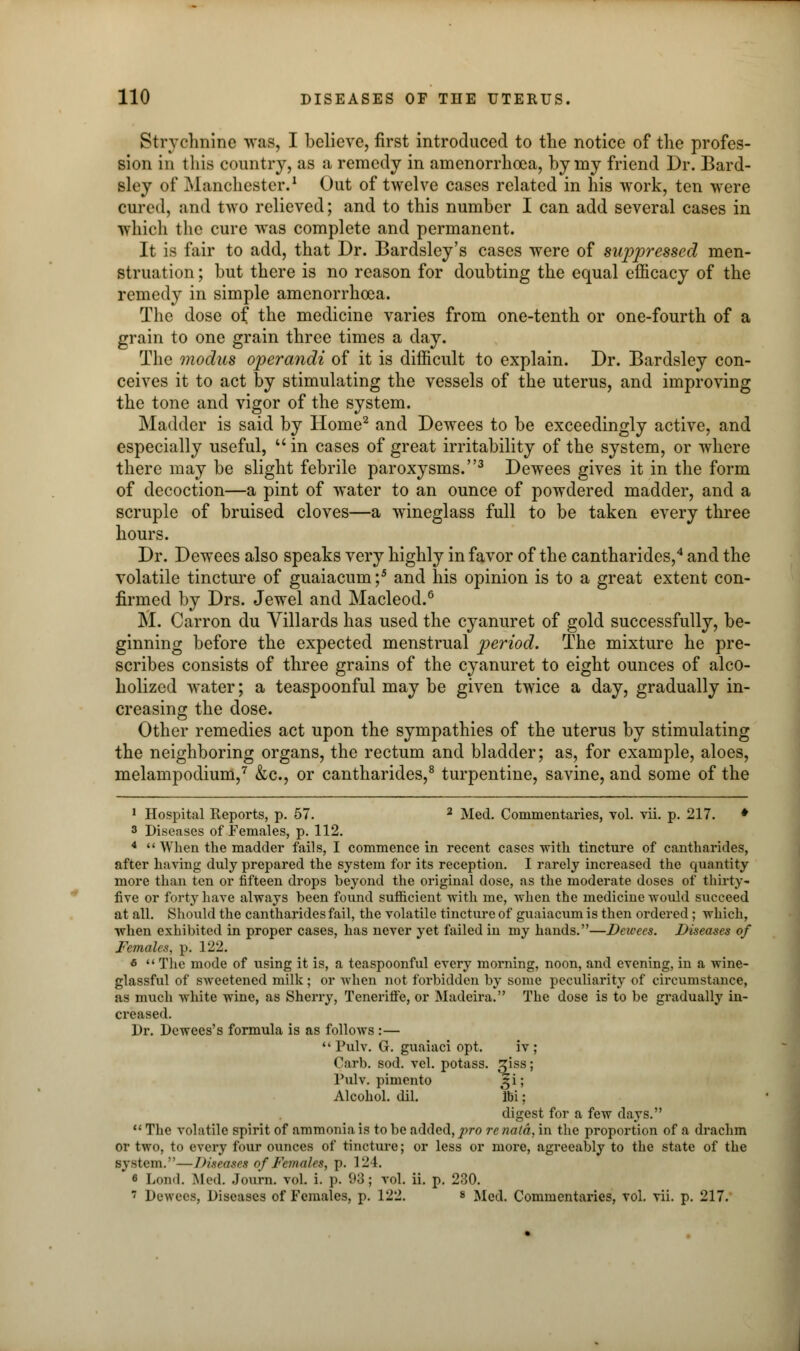 Strychnine was, I believe, first introduced to the notice of the profes- sion in this country, as a remedy in amenorrhcea, by my friend Dr. Bard- sley of Manchester.1 Out of twelve cases related in his work, ten were cured, and two relieved; and to this number I can add several cases in which the cure was complete and permanent. It is fair to add, that Dr. Bardsley's cases were of suppressed men- struation ; but there is no reason for doubting the equal efficacy of the remedy in simple amenorrhcea. The dose o{ the medicine varies from one-tenth or one-fourth of a grain to one grain three times a day. The modus operandi of it is difficult to explain. Dr. Bardsley con- ceives it to act by stimulating the vessels of the uterus, and improving the tone and vigor of the system. Madder is said by Home2 and Dewees to be exceedingly active, and especially useful,  in cases of great irritability of the system, or where there may be slight febrile paroxysms.3 Dewees gives it in the form of decoction—a pint of water to an ounce of powdered madder, and a scruple of bruised cloves—a wineglass full to be taken every three hours. Dr. Dewees also speaks very highly in favor of the cantharides,4 and the volatile tincture of guaiacum ;5 and his opinion is to a great extent con- firmed by Drs. Jewel and Macleod.6 M. Carron du Villards has used the cyanuret of gold successfully, be- ginning before the expected menstrual period. The mixture he pre- scribes consists of three grains of the cyanuret to eight ounces of alco- holized water; a teaspoonful may be given twice a day, gradually in- creasing the dose. Other remedies act upon the sympathies of the uterus by stimulating the neighboring organs, the rectum and bladder; as, for example, aloes, melampodium,7 &c, or cantharides,8 turpentine, savine, and some of the 1 Hospital Reports, p. 57. 2 Med. Commentaries, vol. vii. p. 217. * 3 Diseases of Females, p. 112. 4  When the madder fails, I commence in recent cases with tincture of cantharides, after having duly prepared the system for its reception. I rarely increased the quantity more than ten or fifteen drops beyond the original dose, as the moderate doses of thirty - five or forty have always been found sufficient with me, when the medicine would succeed at all. Should the cantharides fail, the volatile tincture of guaiacum is then ordered ; which, when exhibited in proper cases, has never yet failed in my hands.—Dewees. Diseases of Females, p. 122. «  The mode of using it is, a teaspoonful every morning, noon, and evening, in a wine- glassful of sweetened milk; or when not forbidden by some peculiarity of circumstance, as much white wine, as Sherry, Teneriffe, or Madeira. The dose is to be gradually in- creased. Dr. Dewees's formula is as follows :—  Pulv. G. guaiaci opt. iv ; Carb. sod. vol. potass, ^iss; Pulv. pimento t^i; Alcohol, dil. Ibi; digest for a few days.  The volatile spirit of ammonia is to be added, ]iro renatd, in the proportion of a drachm or two, to every four ounces of tincture; or less or more, agreeably to the state of the system.—Diseases of Females, p. 124. fi Lou.I. Med. Journ. vol. i. p. 93; vol. ii. p. 230.  Dewees, Diseases of Females, p. 122. s Med. Commentaries, vol. vii. p. 217.