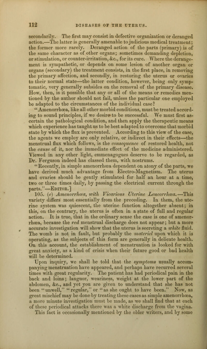 secondarily. The first may consist in defective organization or deranged action.—The hitter is generally amenable to judicious medical treatment; the former more rarely. Deranged action of the parts (primary) is of the same character as of other organs; sometimes demanding depletion, or stimulation, or counter-irritation, &c, for its cure. Where the derange- ment is sympathetic, or depends on some lesion of another organ or organs (secondary) the treatment consists, in the first place, in removing the primary affection, and secondly, in restoring the uterus or ovaries to their normal state—the latter condition, however, being only symp- tomatic, very generally subsides on the removal of the primary disease. How, then, is it possible that any or all of the means or remedies men- tioned by the author should not fail, unless the particular one employed be adapted to the circumstances of the individual case?  Amenorrhoea, like all other morbid conditions, must be treated accord- ing to sound principles, if we desire to be successful. We must first as- certain the pathological condition, and then apply the therapeutic means which experience has taught us to be best adapted to overcome that morbid state by which the flux is prevented. According to this view of the case, the agents we employ are only relative, or indirect in their effects—the menstrual flux which follows, is the consequence of restored health, not the cause of it, nor the immediate effect of the medicine administered. Viewed in any other light, emmenagogues deserve to be regarded, as Dr. Ferguson indeed has classed them, with nostrums. Recently, in simple amenorrhoea dependent on atony of the parts, we have derived much advantage from Electro-Magnetism. The uterus and ovaries should be gently stimulated for half an hour at a time, two or three times daily, by passing the electrical current through the parts.—Editor.] 105. (c) Amenorrhoea, with Vicarious Uterine Leucorrhoea.—This variety differs most essentially from the preceding. In them, the ute- rine system was quiescent, the uterine function altogether absent; in this, on the contrary, the uterus is often in a state of full and regular action. It is true, that in the ordinary sense the case is one of amenor- rhoea, because the red menstrual discharge does not appear; but a more accurate investigation will show that the uterus is secreting a white fluid. The womb is not in fault, but probably the materiel upon which it is operating, as the subjects of this form are generally in delicate health. On this account, the establishment of menstruation is looked for with great anxiety, as a kind of crisis when their future good or bad health will be determined. Upon inquiry, we shall be told that the symptoms usually accom- panying menstruation have appeared, and perhaps have recurred several times with great regularity. The patient has had periodical pain in the back and loins; languor, weariness, weight at the lower part of the abdomen, &c, and yet you are given to understand that she has not been unwell, regular, or as she ought to have been. Now, as great mischief may be done by treating these cases as simple amenorrhoea, a more minute investigation must be made, as we shall find that at each of these periodical attacks there was a white discharge from the vagina. This fact is occasionally mentioned by the older writers, and by some