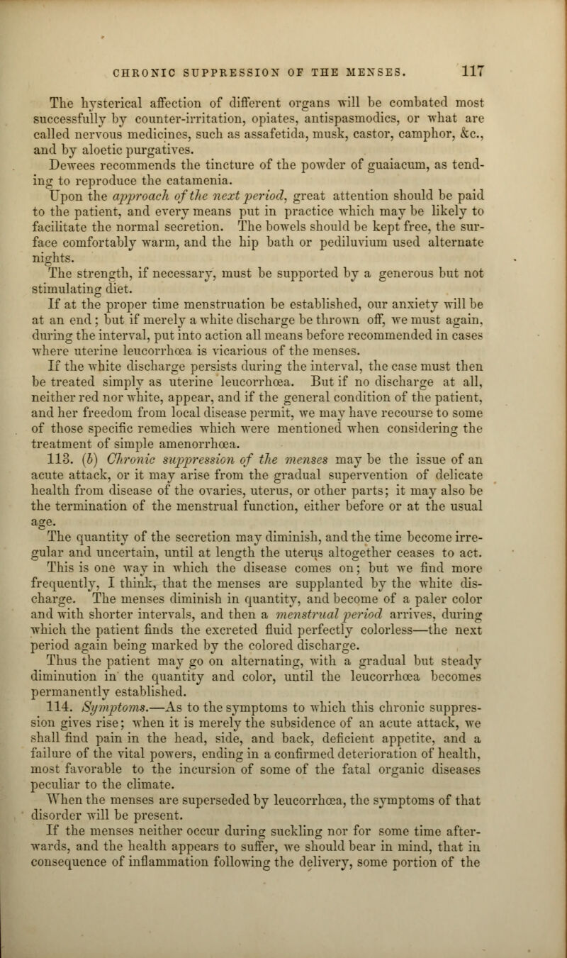 The hysterical affection of different organs will be combated most successfully by counter-irritation, opiates, antispasmodics, or what are called nervous medicines, such as assafetida, musk, castor, camphor, &c, and by aloetic purgatives. Dewees recommends the tincture of the powder of guaiacum, as tend- ing to reproduce the catamenia. Upon the approach of the next period, great attention should be paid to the patient, and every means put in practice which may be likely to facilitate the normal secretion. The bowels should be kept free, the sur- face comfortably warm, and the hip bath or pediluvium used alternate nights. The strength, if necessary, must be supported by a generous but not stimulating diet. If at the proper time menstruation be established, our anxiety will be at an end; but if merely a white discharge be thrown off, we must again, during the interval, put into action all means before recommended in cases where uterine leucorrhoea is vicarious of the menses. If the white discharge persists during the interval, the case must then be treated simply as uterine leucorrhoea. But if no discharge at all, neither red nor white, appear, and if the general condition of the patient, and her freedom from local disease permit, we may have recourse to some of those specific remedies which were mentioned when considering the treatment of simple amenorrhoea. 113. (b) Chronic suppressiori of the menses may be the issue of an acute attack, or it may arise from the gradual supervention of delicate health from disease of the ovaries, uterus, or other parts; it may also be the termination of the menstrual function, either before or at the usual age- The quantity of the secretion may diminish, and the time become irre- gular and uncertain, until at length the uterus altogether ceases to act. This is one way in which the disease comes on; but we find more frequently, I think, that the menses are supplanted by the white dis- charge. The menses diminish in quantity, and become of a paler color and with shorter intervals, and then a menstrual period arrives, during which the patient finds the excreted fluid perfectly colorless—the next period again being marked by the colored discharge. Thus the patient may go on alternating, with a gradual but steady diminution in the quantity and color, until the leucorrhoea becomes permanently established. 114. Symptoms.—As to the symptoms to which this chronic suppres- sion gives rise; when it is merely the subsidence of an acute attack, we shall find pain in the head, side, and back, deficient appetite, and a failure of the vital powers, ending in a confirmed deterioration of health, most favorable to the incursion of some of the fatal organic diseases peculiar to the climate. When the menses are superseded by leucorrhoea, the symptoms of that disorder will be present. If the menses neither occur during suckling nor for some time after- wards, and the health appears to suffer, we should bear in mind, that in consequence of inflammation following the delivery, some portion of the