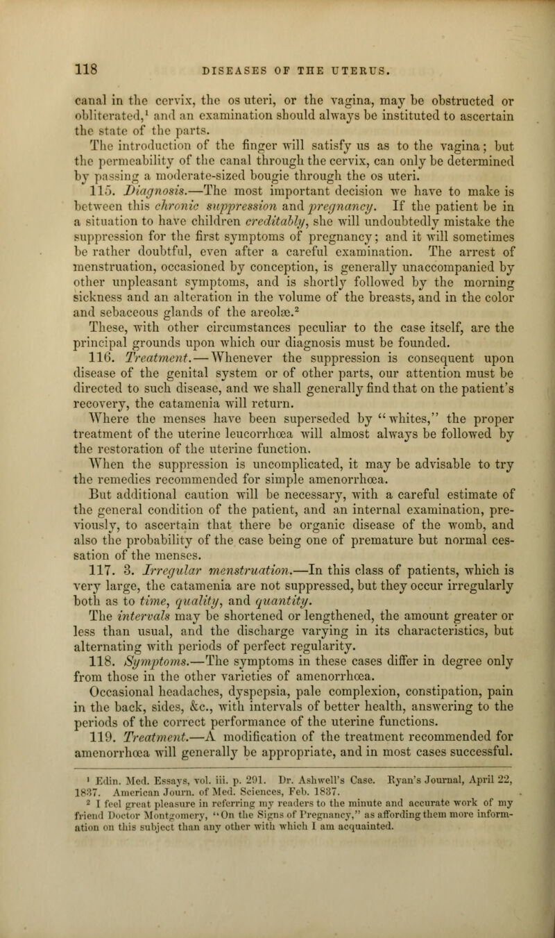 canal in the cervix, the os uteri, or the vagina, may be obstructed or obliterated,1 and an examination should always be instituted to ascertain the state of the parts. The introduction of the finger will satisfy us as to the vagina; but the permeability of the canal through the cervix, can only be determined by passing a moderate-sized bougie through the os uteri. 115. Diagnosis.—The most important decision we have to make is between this chronic suppression and pregnancy. If the patient be in a situation to have children creditably, she will undoubtedly mistake the suppression for the first symptoms of pregnancy; and it will sometimes be rather doubtful, even after a careful examination. The arrest of menstruation, occasioned by conception, is generally unaccompanied by other unpleasant symptoms, and is shortly followed by the morning sickness and an alteration in the volume of the breasts, and in the color and sebaceous glands of the areolae.2 These, w^ith other circumstances peculiar to the case itself, are the principal grounds upon wdiich our diagnosis must be founded. 116. Treatment. — Whenever the suppression is consequent upon disease of the genital system or of other parts, our attention must be directed to such disease, and Ave shall generally find that on the patient's recovery, the catamenia will return. Where the menses have been superseded by whites, the proper treatment of the uterine leucorrhoea will almost always be followed by the restoration of the uterine function. When the suppression is uncomplicated, it may be advisable to try the remedies recommended for simple amenorrhoea. But additional caution will be necessary, with a careful estimate of the general condition of the patient, and an internal examination, pre- viously, to ascertain that there be organic disease of the womb, and also the probability of the case being one of premature but normal ces- sation of the menses. 117. 3. Irregular menstruation.—In this class of patients, which is very large, the catamenia are not suppressed, but they occur irregularly both as to time, quality, and quantity. The intervals may be shortened or lengthened, the amount greater or less than usual, and the discharge varying in its characteristics, but alternating with periods of perfect regularity. 118. Symptoms.—The symptoms in these cases differ in degree only from those in the other varieties of amenorrhoea. Occasional headaches, dyspepsia, pale complexion, constipation, pain in the back, sides, &c, with intervals of better health, answering to the periods of the correct performance of the uterine functions. 119. Treatment.—A modification of the treatment recommended for amenorrhoea will generally be appropriate, and in most cases successful. 1 Edin. Med. Essays, vol. iii. p. 201. Dr. Ashwell's Case. Ryan's Journal, April 22, 1887. American Journ. of Med. Sciences, Feb. 1837. 2 I feel great pleasure in referring my readers to the minute and accurate work of my friend Doctor Montgomery, On the Signs of Pregnancy, as affording them more inform- ation on this subject than any other with which 1 am acquainted.