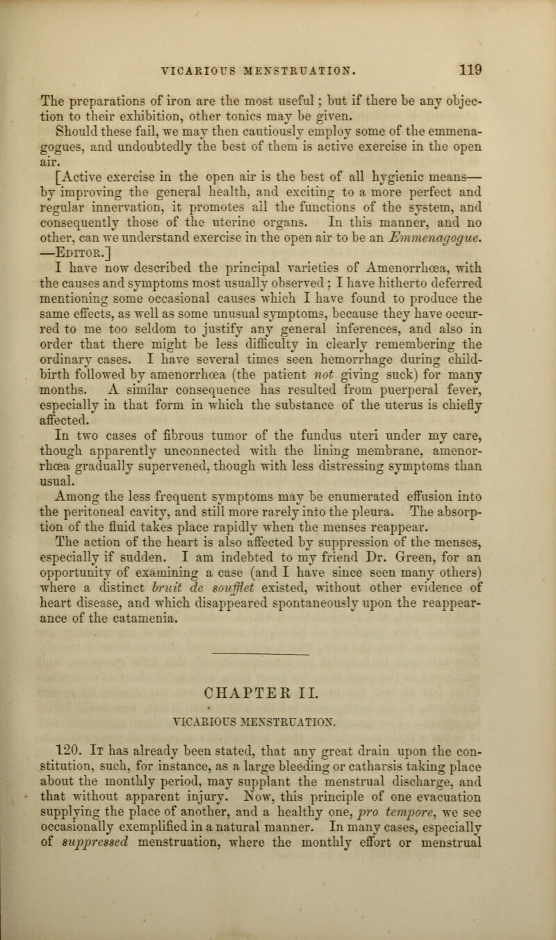 The preparations of iron are the most useful; but if there be any objec- tion to their exhibition, other tonics may be given. Should these fail, we may then cautiously employ some of the emmena- gogues, and undoubtedly the best of them is active exercise in the open air. [Active exercise in the open air is the best of all hygienic means— by improving the general health, and exciting to a more perfect and regular innervation, it promotes all the functions of the system, and consequently those of the uterine organs. In this manner, and no other, can we understand exercise in the open air to be an Emmenagogue. —Editor.] I have now described the principal varieties of Amenorrhcea, with the causes and symptoms most usually observed; I have hitherto deferred mentioning some occasional causes which I have found to produce the same effects, as well as some unusual symptoms, because they have occur- red to me too seldom to justify any general inferences, and also in order that there might be less difficulty in clearly remembering the ordinary cases. I have several times seen hemorrhage during child- birth followed by amenorrhoea (the patient not giving suck) for many months. A similar consequence has resulted from puerperal fever, especially in that form in which the substance of the uterus is chiefly affected. In two cases of fibrous tumor of the fundus uteri under my care, though apparently unconnected with the lining membrane, amenor- rhcea gradually supervened, though with less distressing symptoms than usual. Among the less frequent symptoms may be enumerated effusion into the peritoneal cavity, and still more rarely into the pleura. The absorp- tion of the fluid takes place rapidly when the menses reappear. The action of the heart is also affected by suppression of the menses, especially if sudden. I am indebted to my friend Dr. Green, for an opportunity of examining a case (and I have since seen many others) where a distinct bruit de south1 et existed, without other evidence of heart disease, and which disappeared spontaneously upon the reappear- ance of the catamenia. CHAPTER II. VICARIOUS MENSTRUATION. 120. It has already been stated, that any great drain upon the con- stitution, such, for instance, as a large bleeding or catharsis taking place about the monthly period, may supplant the menstrual discharge, and that without apparent injury. Xow, this principle of one evacuation supplying the place of another, and a healthy one, pro tempore, we see occasionally exemplified in a natural manner. In many cases, especially of suppressed menstruation, where the monthly effort or menstrual