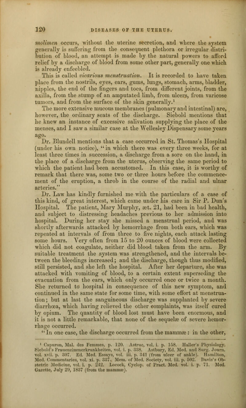 molt men occurs, without the uterine secretion, and where the system generally is Buffering from the consequent plethora or irregular distri- bution of blood, an attempt is made by the natural powers to afford relief by a discharge of blood from some other part, generally one which is already enfeebled. This is called vicarious menstruation. It is recorded to have taken place from the nostrils, eyes, ears, gums, lungs, stomach, arms, bladder, nipples, the end of the fingers and toes, from different joints, from the axilla, from the stump of an amputated limb, from ulcers, from varicose tumors, and from the surface of the skin generally.1 The more extensive mucous membranes (pulmonary and intestinal) are, however, the ordinary seats of the discharge. Siebold mentions that he knew an instance of excessive salivation supplying the place of the menses, and I saw a similar case at the Wellesley Dispensary some years ago. Dr. Blundell mentions that a case occurred in St. Thomas's Hospital (under his own notice), in which there was every three weeks, for at least three times in succession, a discharge from a sore on the hand, in the place of a discharge from the uterus, observing the same period to which the patient had been accustomed. In this case, it is worthy of remark that there was, some two or three hours before the commence- ment of the eruption, a throb in the course of the radial and ulnar arteries. Dr. Law has kindly furnished me with the particulars of a case of this kind, of great interest, which came under his care in Sir P. Dun's Hospital. The patient, Mary Murphy, set. 21, had been in bad health, and subject to distressing headaches previous to her admission into hospital. During her stay she missed a menstrual period, and was shortly afterwards attacked by hemorrhage from both ears, which was repeated at intervals of from three to five nights, each attack lasting some hours. Very often from 15 to 20 ounces of blood were collected which did not coagulate, neither did blood taken from the arm. By suitable treatment the system was strengthened, and the intervals be- tween the bleedings increased; and the discharge, though thus modified, still persisted, and she left the hospital. After her departure, she was attacked with vomiting of blood, to a certain extent superseding the evacuation from the ears, which only occurred once or twice a month. She returned to hospital in consequence of this new symptom, and continued in the same state for some time, with some effort at menstrua- tion ; but at last the sanguineous discharge was supplanted by severe diarrhoea, which having relieved the other complaints, was itself cured by opium. The quantity of blood lost must have been enormous, and it is not a little remarkable, that none of the sequelae of severe hemor- rhage occurred. uIn one case, the discharge occurred from the mammae : in the other, 1 Capuron, Ma! des Fcmmes, p. 120. Astruc, vol. i. p. 158. Haller's Physiology. ttiebold's Frauenzimmerkrankheiten, vol. i. p. 338. Astbnry, Ed. Med. and Surg. Journ. vol. xvii. p. ;5()7. Ed. .Med. Essays, vol. iii. p. 341 (from ulcer of ankle). Hamilton, Med. Commentaries, vol. xi. p. 887. Mem. of .Mod. Society, vol. iii. p. 502. Davis's Ob- stetric Medicine, vol. i. p. 242. Locock, Cyclop, of Tract. Med. vol. i. p. 71. Med. Gazette, July 20, 1837 (from the mamma1).