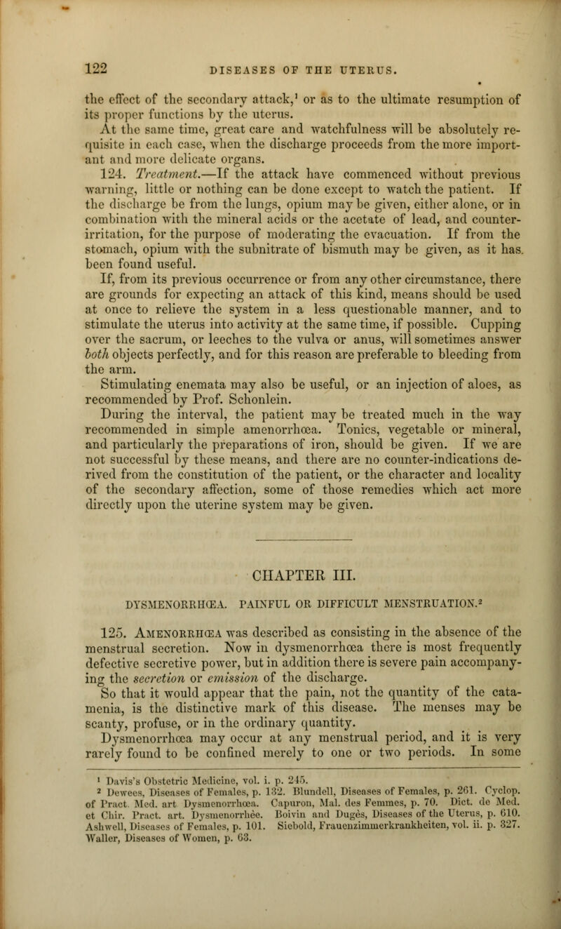 the effect of the secondary attack,1 or as to the ultimate resumption of its proper functions by the uterus. At the same time, great care and watchfulness will be absolutely re- quisite in each case, when the discharge proceeds from the more import- ant and more delicate organs. 124. Treatment.—If the attack have commenced without previous warning, little or nothing can be done except to watch the patient. If the discharge be from the lungs, opium may be given, either alone, or in combination with the mineral acids or the acetate of lead, and counter- irritation, for the purpose of moderating the evacuation. If from the stomach, opium with the subnitrate of bismuth may be given, as it has. been found useful. If, from its previous occurrence or from any other circumstance, there are grounds for expecting an attack of this kind, means should be used at once to relieve the system in a less questionable manner, and to stimulate the uterus into activity at the same time, if possible. Cupping over the sacrum, or leeches to the vulva or anus, will sometimes answer both objects perfectly, and for this reason are preferable to bleeding from the arm. Stimulating enemata may also be useful, or an injection of aloes, as recommended by Prof. Schonlein. During the interval, the patient may be treated much in the way recommended in simple amenorrhoea. Tonics, vegetable or mineral, and particularly the preparations of iron, should be given. If we are not successful by these means, and there are no counter-indications de- rived from the constitution of the patient, or the character and locality of the secondary affection, some of those remedies which act more directly upon the uterine system may be given. CHAPTER III. DYSMENORRHEA. PAINFUL OR DIFFICULT MENSTRUATION.2 125. Amenorrhea was described as consisting in the absence of the menstrual secretion. Now in dysmenorrhcea there is most frequently defective secretive power, but in addition there is severe pain accompany- ing the secretion or emission of the discharge. So that it would appear that the pain, not the quantity of the cata- menia, is the distinctive mark of this disease. The menses may be scanty, profuse, or in the ordinary quantity. Dysmenorrhcea may occur at any menstrual period, and it is very rarely found to be confined merely to one or two periods. In some 1 Davis's Obstetric Medicine, vol. i. p. 2 15. 2 Dewees, Diseases of Females, p. 132. Blundell, Diseases of Females, p. 261. Cyclop, of Tract. Med. art Dysmenorrhcea. Capuron, Mai. des Femmes, p. 70. Diet, de Med. et Chir. Tract, art. Dysmcnorrhee. Boivin and Duges, Diseases of the Uterus, p. 610. Asliwrll, Diseases of Females, p. 101. Siebold, Fraucnzimmerkrankheiten, vol. ii. p. 327. Waller, Diseases of Women, p. 63.