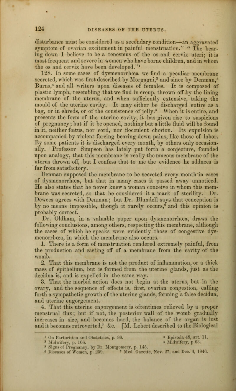 disturbance must be considered as a secondary condition—an aggravated symptom of ovarian excitement in painful menstruation.  The bear- ing down I believe to be a tenesmus of the os and cervix uteri; it is most frequent and severe in women who have borne children, and in whom the os and cervix have been developed.1 128. In some cases of dysmenorrhcea we find a peculiar membrane secreted, which was first described by Morgagni,2 and since by Denman,3 Burns,4 and all writers upon diseases of females. It is composed of plastic lymph, resembling that we find in croup, thrown off by the lining membrane of the uterus, and when sufficiently extensive, taking the mould of the uterine cavity. It may either be discharged entire as a bag, or in shreds, or of the consistence of jelly.5 When it is entire, and presents the form of the uterine cavity, it has given rise to suspicions of pregnancy; but if it be opened, nothing but a little fluid will be found in it, neither foetus, nor cord, nor flocculent chorion. Its expulsion is accompanied by violent forcing bearing-down pains, like those of labor. By some patients it is discharged every month, by others only occasion- ally. Professor Simpson has lately put forth a conjecture, founded upon analogy, that this membrane is really the mucous membrane of the uterus thrown off, but I confess that to me the evidence he adduces is far from satisfactory. Denman supposed the membrane to be secreted every month in cases of dysmenorrhcea, but that in many cases it passed away unnoticed. He also states that he never knew a woman conceive in whom this mem- brane was secreted, so that he considered it a mark of sterility. Dr. Dewees agrees with Denman; but Dr. Blundell says that conception is by no means impossible, though it rarely occurs,6 and this opinion is probably correct. Dr. Oldham, in a valuable paper upon dysmenorrhea, draws the following conclusions, among others, respecting this membrane, although the cases of which he speaks were evidently those of congestive dys- menorrhcea, in which the membrane also occurs. 1. There is a form of menstruation rendered extremely painful, from the production and casting off of a membrane from the cavity of the womb. 2. That this membrane is not the product of inflammation, or a thick mass of epithelium, but is formed from the uterine glands, just as the decidua is, and is expelled in the same way. 3. That the morbid action does not begin at the uterus, but in the ovary, and the sequence of effects is, first, ovarian congestion, calling forth a sympathetic growth of the uterine glands, forming a false decidua, and uterine engorgement. 4. That this uterine engorgement is oftentimes relieved by a proper menstrual flux; but if not, the posterior wall of the womb gradually increases in size, and becomes hard, the balance of the organ is lost and it becomes retroverted,7 &c. [M. Lebert described to the Biological 1 On Parturition and Obstetrics^ p. 88. 2 Epistola 48, art. 11. 3 Midwifery, j». 106. 4 Midwifery, p 63. 5 Signs of Pregnancy, by Dr. Montgomery, p. 1 J->. c Dise&sei of Women, p. 259. 7 Med. Gazette, Nov. 27, and Dec. 4, 1846.