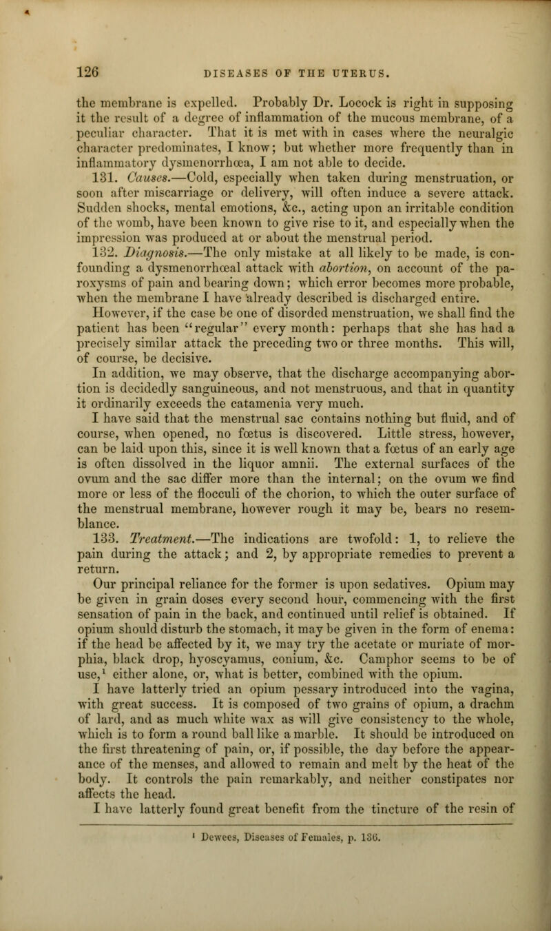 the membrane is expelled. Probably Dr. Locock is right in supposing it tin1 result of a degree of inflammation of the mucous membrane, of a peculiar character. That it is met with in cases where the neuralgic character predominates, I know; but whether more frequently than in inflammatory dysmenorrhea, I am not able to decide. 131. Causes.—Cold, especially when taken during menstruation, or soon after miscarriage or delivery, will often induce a severe attack. Sudden shocks, mental emotions, &c, acting upon an irritable condition of the womb, have been known to give rise to it, and especially when the impression was produced at or about the menstrual period. 132. Diagnosis.—The only mistake at all likely to be made, is con- founding a dysmenorrhoeal attack with abortion, on account of the pa- roxysms of pain and bearing down; which error becomes more probable, when the membrane I have already described is discharged entire. However, if the case be one of disorded menstruation, we shall find the patient has been regular every month: perhaps that she has had a precisely similar attack the preceding two or three months. This will, of course, be decisive. In addition, we may observe, that the discharge accompanying abor- tion is decidedly sanguineous, and not menstruous, and that in quantity it ordinarily exceeds the catamenia very much. I have said that the menstrual sac contains nothing but fluid, and of course, when opened, no foetus is discovered. Little stress, however, can be laid upon this, since it is well known that a foetus of an early age is often dissolved in the liquor amnii. The external surfaces of the ovum and the sac differ more than the internal; on the ovum we find more or less of the flocculi of the chorion, to which the outer surface of the menstrual membrane, however rough it may be, bears no resem- blance. 133. Treatment.—The indications are twofold: 1, to relieve the pain during the attack; and 2, by appropriate remedies to prevent a return. Our principal reliance for the former is upon sedatives. Opium may be given in grain doses every second hour, commencing with the first sensation of pain in the back, and continued until relief is obtained. If opium should disturb the stomach, it may be given in the form of enema: if the head be affected by it, we may try the acetate or muriate of mor- phia, black drop, hyoscyamus, conium, &c. Camphor seems to be of use,1 either alone, or, what is better, combined with the opium. I have latterly tried an opium pessary introduced into the vagina, with great success. It is composed of two grains of opium, a drachm of lard, and as much white wax as will give consistency to the whole, which is to form a round ball like a marble. It should be introduced on the first threatening of pain, or, if possible, the day before the appear- ance of the menses, and allowed to remain and melt by the heat of the body. It controls the pain remarkably, and neither constipates nor affects the head. I have latterly found great benefit from the tincture of the resin of