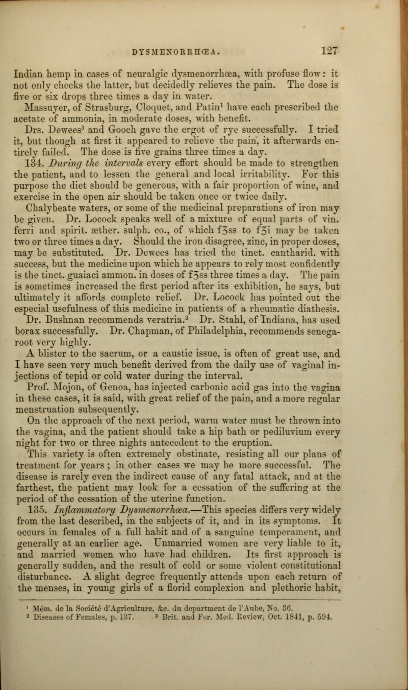 Indian hemp in cases of neuralgic dysmenorrhea, with profuse flow: it not only checks the latter, but decidedly relieves the pain. The dose is five or six drops three times a day in water. Massuyer, of Strasburg, Cloquet, and Patin1 have each prescribed the acetate of ammonia, in moderate doses, with benefit. Drs. Dewees3 and Gooch gave the ergot of rye successfully. I tried it, but though at first it appeared to relieve the pain, it afterwards en- tirely failed. The dose is five grains three times a day. 134. During the intervals every effort should be made to strengthen the patient, and to lessen the general and local irritability. For this purpose the diet should be generous, with a fair proportion of wine, and exercise in the open air should be taken once or twice daily. Chalybeate waters, or some of the medicinal preparations of iron may be given. Dr. Locock speaks well of a mixture of equal parts of vin. ferri and spirit, aether, sulph. co., of which f5ss to f3i may be taken two or three times a day. Should the iron disagree, zinc, in proper doses, may be substituted. Dr. Dewees has tried the tinct. cantharid. with success, but the medicine upon which he appears to rely most confidently is the tinct. guaiaci ammon. in doses of f 3ss three times a day. The pain is sometimes increased the first period after its exhibition, he says, but ultimately it affords complete relief. Dr. Locock has pointed out the especial usefulness of this medicine in patients of a rheumatic diathesis. Dr. Bushnan recommends veratria.3 Dr. Stahl, of Indiana, has used borax successfully. Dr. Chapman, of Philadelphia, recommends senega- root very highly. A blister to the sacrum, or a caustic issue, is often of great use, and I have seen very much benefit derived from the daily use of vaginal in- jections of tepid or cold water during the interval. Prof. Mojon, of Genoa, has injected carbonic acid gas into the vagina in these cases, it is said, with great relief of the pain, and a more regular menstruation subsequently. On the approach of the next period, warm water must be thrown into the vagina, and the patient should take a hip bath or pediluvium every night for two or three nights antecedent to the eruption. This variety is often extremely obstinate, resisting all our plans of treatment for years ; in other cases we may be more successful. The disease is rarely even the indirect cause of any fatal attack, and at the farthest, the patient may look for a cessation of the suffering at the period of the cessation of the uterine function. 135. Inflammatory Dysmenorrhoea.—This species differs very widely from the last described, in the subjects of it, and in its symptoms. It occurs in females of a full habit and of a sanguine temperament, and generally at an earlier age. Unmarried women are very liable to it, and married women who have had children. Its first approach is generally sudden, and the result of cold or some violent constitutional disturbance. A slight degree frequently attends upon each return of the menses, in young girls of a florid complexion and plethoric habit, 1 Mem. de la Societe d'Agriculture. &c. uu department de i'Aube, No. 86.