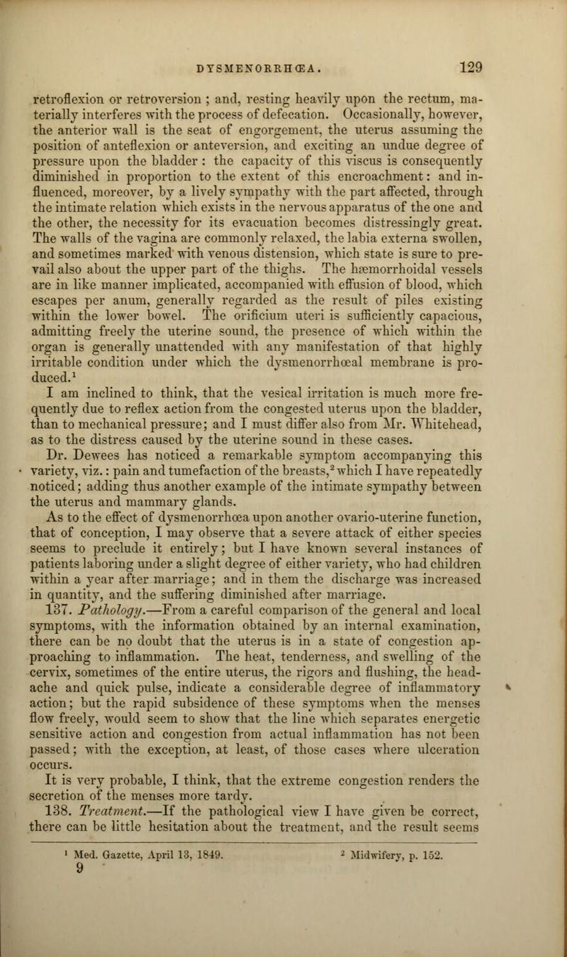 retroflexion or retroversion ; and, resting heavily upon the rectum, ma- terially interferes with the process of defecation. Occasionally, however, the anterior wall is the seat of engorgement, the uterus assuming the position of anteflexion or anteversion, and exciting an undue degree of pressure upon the bladder : the capacity of this viscus is consequently diminished in proportion to the extent of this encroachment: and in- fluenced, moreover, by a lively sympathy with the part affected, through the intimate relation which exists in the nervous apparatus of the one and the other, the necessity for its evacuation becomes distressingly great. The walls of the vagina are commonly relaxed, the labia externa swollen, and sometimes marked with venous distension, which state is sure to pre- vail also about the upper part of the thighs. The hemorrhoidal vessels are in like manner implicated, accompanied with effusion of blood, which escapes per anum, generally regarded as the result of piles existing within the lower bowel. The orificium uteri is sufficiently capacious, admitting freely the uterine sound, the presence of which within the organ is generally unattended with any manifestation of that highly irritable condition under which the dysmenorrhceal membrane is pro- duced.1 I am inclined to think, that the vesical irritation is much more fre- quently due to reflex action from the congested uterus upon the bladder, than to mechanical pressure; and I must differ also from Mr. Whitehead, as to the distress caused by the uterine sound in these cases. Dr. Dewees has noticed a remarkable symptom accompanying this variety, viz.: pain and tumefaction of the breasts,2 which I have repeatedly noticed; adding thus another example of the intimate sympathy between the uterus and mammary glands. As to the effect of dysmenorrhoea upon another ovario-uterine function, that of conception, I may observe that a severe attack of either species seems to preclude it entirely; but I have known several instances of patients laboring under a slight degree of either variety, who had children within a year after marriage; and in them the discharge was increased in quantity, and the suffering diminished after marriage. 1ST. Pathology.—From a careful comparison of the general and local symptoms, with the information obtained by an internal examination, there can be no doubt that the uterus is in a state of congestion ap- proaching to inflammation. The heat, tenderness, and swelling of the cervix, sometimes of the entire uterus, the rigors and flushing, the bead- ache and quick pulse, indicate a considerable degree of inflammatory action; but the rapid subsidence of these symptoms when the menses flow freely, would seem to show that the line which separates energetic sensitive action and congestion from actual inflammation has not been passed; with the exception, at least, of those cases where ulceration occurs. It is very probable, I think, that the extreme congestion renders the secretion of the menses more tardy. 138. Treatment.—If the pathological view I have given be correct, there can be little hesitation about the treatment, and the result seems 1 Med. Gazette, April 13, 1849. 2 Midwifery, p. 152. 9