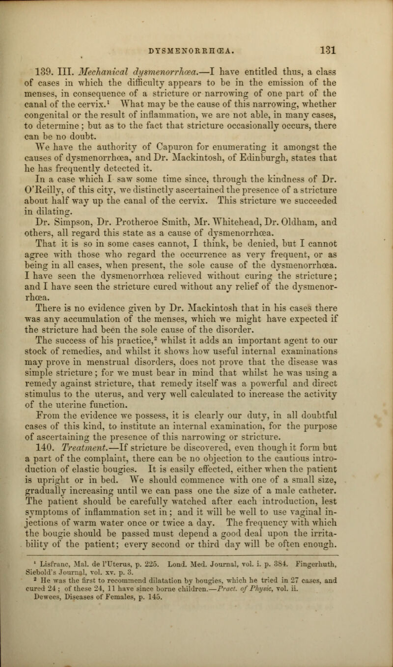 139. III. Mechanical dysmenorrhea.—I hare entitled thus, a class of cases in which the difficulty appears to be in the emission of the menses, in consequence of a stricture or narrowing of one part of the canal of the cervix.1 What may be the cause of this narrowing, whether congenital or the result of inflammation, we are not able, in many cases, to determine; but as to the fact that stricture occasionally occurs, there can be no doubt. We have the authority of Capuron for enumerating it amongst the causes of dysmenorrhoea, and Dr. Mackintosh, of Edinburgh, states that he has frequently detected it. In a case which I saw some time since, through the kindness of Dr. O'Reilly, of this city, we distinctly ascertained the presence of a stricture about half way up the canal of the cervix. This stricture we succeeded in dilating. Dr. Simpson, Dr. Protheroe Smith. Mr. Whitehead, Dr. Oldham, and others, all regard this state as a cause of dysmenorrhoea. That it is so in some cases cannot, I think, be denied, but I cannot agree with those who regard the occurrence as very frequent, or as being in all cases, when present, the sole cause of the dysmenorrhoea. I have seen the dysmenorrhoea relieved without curing the stricture; and I have seen the stricture cured without any relief of the dysmenor- rhoea. There is no evidence given by Dr. Mackintosh that in his cases there was any accumulation of the menses, which we might have expected if the stricture had been the sole cause of the disorder. The success of his practice,2 whilst it adds an important agent to our stock of remedies, and whilst it shows how useful internal examinations may prove in menstrual disorders, does not prove that the disease was simple stricture; for we must bear in mind that whilst he was using a remedy against stricture, that remedy itself was a powerful and direct stimulus to the uterus, and very well calculated to increase the activity of the uterine function. From the evidence we possess, it is clearly our duty, in all doubtful cases of this kind, to institute an internal examination, for the purpose of ascertaining the presence of this narrowing or stricture. 140. Treatment.—If stricture be discovered, even though it form but a part of the complaint, there can be no objection to the cautious intro- duction of elastic bougies. It is easily effected, either when the patient is upright or in bed. We should commence with one of a small size, gradually increasing until we can pass one the size of a male catheter. The patient should be carefully watched after each introduction, lest symptoms of inflammation set in; and it will be well to use vaginal in- jections of warm water once or twice a day. The frequency with which the bougie should be passed must depend a good deal upon the irrita- bility of the patient; every second or third day will be often enough. 1 Lisfranc. Mai. de l'Uterus, p. 225. Lond. Med. Journal, vol. i. p. 384. Fingcrliutli, Siebold's Journal, vol. xv. p. 3. 2 He Avas the first to recommend dilatation by bougies, ivhich he tried in 27 cases, and cured 24 ; of these 24, 11 have since borne children.—Pract. of Physic, vol. ii. Dewees, Diseases of Females, p. 145.