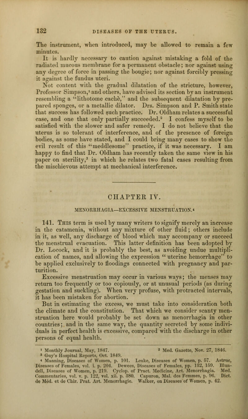 The instrument, when introduced, may be allowed to remain a few minutes. It is hardly necessary to caution against mistaking a fold of the radiated mucous membrane for a permanent obstacle; nor against using any degree of force in passing the bougie; nor against forcibly pressing it against the fundus uteri. Not content with the gradual dilatation of the stricture, however, Professor Simpson,1 and others, have advised its section by an instrument resembling a ulithotome cache, and the subsequent dilatation by pre- pared sponges, or a metallic dilator. Drs. Simpson and P. Smith state that success has followed §uch practice. Dr. Oldham relates a successful case, and one that only partially succeeded.2 I confess myself to be satisfied with the slower and safer remedy. I do not believe that the uterus is so tolerant of interference, and of the presence of foreign bodies, as some have stated, and I could bring many cases to show the evil result of this meddlesome practice, if it was necessary. I am happy to find that Dr. Oldham has recently taken the same view in his paper on sterility,3 in which he relates two fatal cases resulting from the mischievous attempt at mechanical interference. CHAPTER IV. MENORRHAGIA—EXCESSIVE MENSTRUATION. * 141. This term is used by many writers to signify merely an increase in the catamenia, without any mixture of other fluid; others include in it, as well, any discharge of blood which may accompany or succeed the menstrual evacuation. This latter definition has been adopted by Dr. Locock, and it is probably the best, as avoiding undue multipli- cation of names, and allowing the expression  uterine hemorrhage to be applied exclusively to iloodings connected with pregnancy and par- turition. Excessive menstruation may occur in various ways; the menses may return too frequently or too copiously, or at unusual periods (as during gestation and suckling). When very profuse, with protracted intervals, it has been mistaken for abortion. But in estimating the excess, we must take into consideration both the climate and the constitution. That which we consider scanty men- struation here would probably be set down as menorrhagia in other countries; and in the same way, the quantity secreted by some indivi- duals in perfect health is excessive, compared with the discharge in other persons of equal health. 1 Monthly Journal, May, 1847. 2 Med. Gazette, Nov. 27, 1846. 3 Guy's Hospital Reports, Oct. 1849. * Manning, Diseases of Women, p. 101. Leake, Diseases of Women, p. 57. Astruc, Diseases <>r Females, vol. i. p. 204. Dewees, Diseases of Females, pp. 132, 159. Blun- dell, Diseases of Women, p. 219. Cyclop, of Pract. Medicine, Art. Menorrhagia. Med. Commentaries, vol. v. p. 122, vol. xii. p. 380. Capuron, Mai. des Fcmmes, p. 96. Diet. do Mod. ct de Chir. Prat. Art. Menorrhagie. Walker, on Diseases of Women, p. 42.