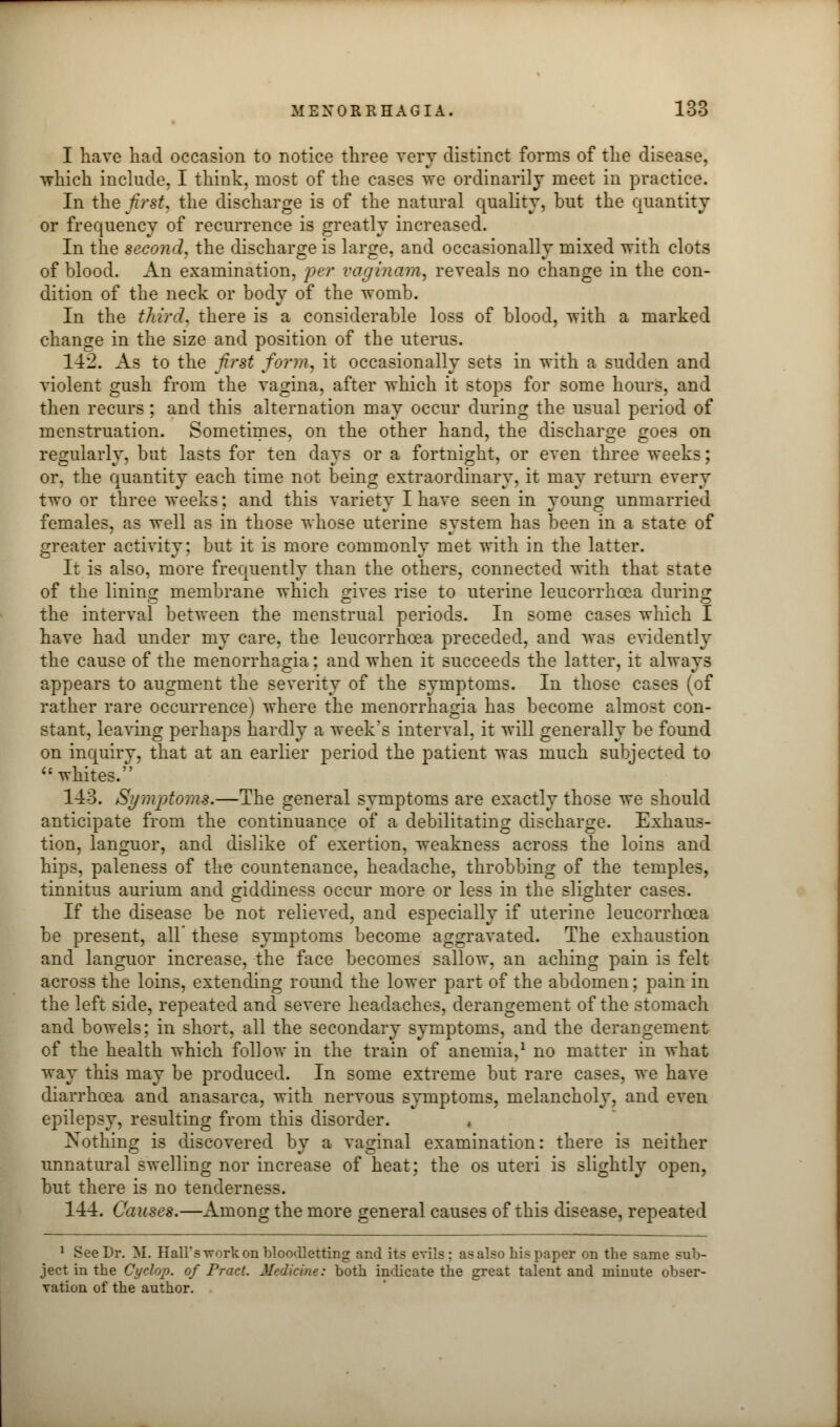 I have had occasion to notice three very distinct forms of the disease, which include, I think, most of the cases we ordinarily meet in practice. In the first, the discharge is of the natural quality, but the quantity or frequency of recurrence is greatly increased. In the second, the discharge is large, and occasionally mixed with clots of blood. An examination, per vaginam, reveals no change in the con- dition of the neck or body of the womb. In the third, there is a considerable loss of blood, with a marked change in the size and position of the uterus. 142. As to the first form, it occasionally sets in with a sudden and violent gush from the vagina, after which it stops for some hours, and then recurs; and this alternation may occur during the usual period of menstruation. Sometimes, on the other hand, the discharge goe3 on regularly, but lasts for ten days or a fortnight, or even three weeks; or, the quantity each time not being extraordinary, it may return every two or three weeks; and this variety I have seen in young unmarried females, as well as in those whose uterine system has been in a state of greater activity; but it is more commonly met with in the latter. It is also, more frequently than the others, connected with that state of the lining membrane which gives rise to uterine leucorrhcea during the interval between the menstrual periods. In some cases which I have had under my care, the leucorrhoea preceded, and was evidently the cause of the menorrhagia; and when it succeeds the latter, it always appears to augment the severity of the symptoms. In those cases (of rather rare occurrence) where the menorrhagia has become almost con- stant, leaving perhaps hardly a week's interval, it will generally be found on inquiry, that at an earlier period the patient was much subjected to  whites. 143. Symptoms.—The general symptoms are exactly those we should anticipate from the continuance of a debilitating discharge. Exhaus- tion, languor, and dislike of exertion, weakness across the loins and hips, paleness of the countenance, headache, throbbing of the temples, tinnitus aurium and giddiness occur more or less in the slighter cases. If the disease be not relieved, and especially if uterine leucorrhcea be present, all' these symptoms become aggravated. The exhaustion and languor increase, the face becomes sallow, an aching pain is felt across the loins, extending round the lower part of the abdomen; pain in the left side, repeated and severe headaches, derangement of the stomach and bowels; in short, all the secondary symptoms, and the derangement of the health which follow in the train of anemia,1 no matter in what way this may be produced. In some extreme but rare cases, we have diarrhoea and anasarca, with nervous symptoms, melancholy, and even epilepsy, resulting from this disorder. « Nothing is discovered by a vaginal examination: there is neither unnatural swelling nor increase of heat; the os uteri is slightly open, but there is no tenderness. 144. Causes.—Among the more general causes of this disease, repeated 1 See Dr. M. Hall's work on bloodletting and its evils : asalso his paper on the same sub- ject in the Cyclop, of Pract. Medicine: both indicate the great talent and minute obser- vation of the author.