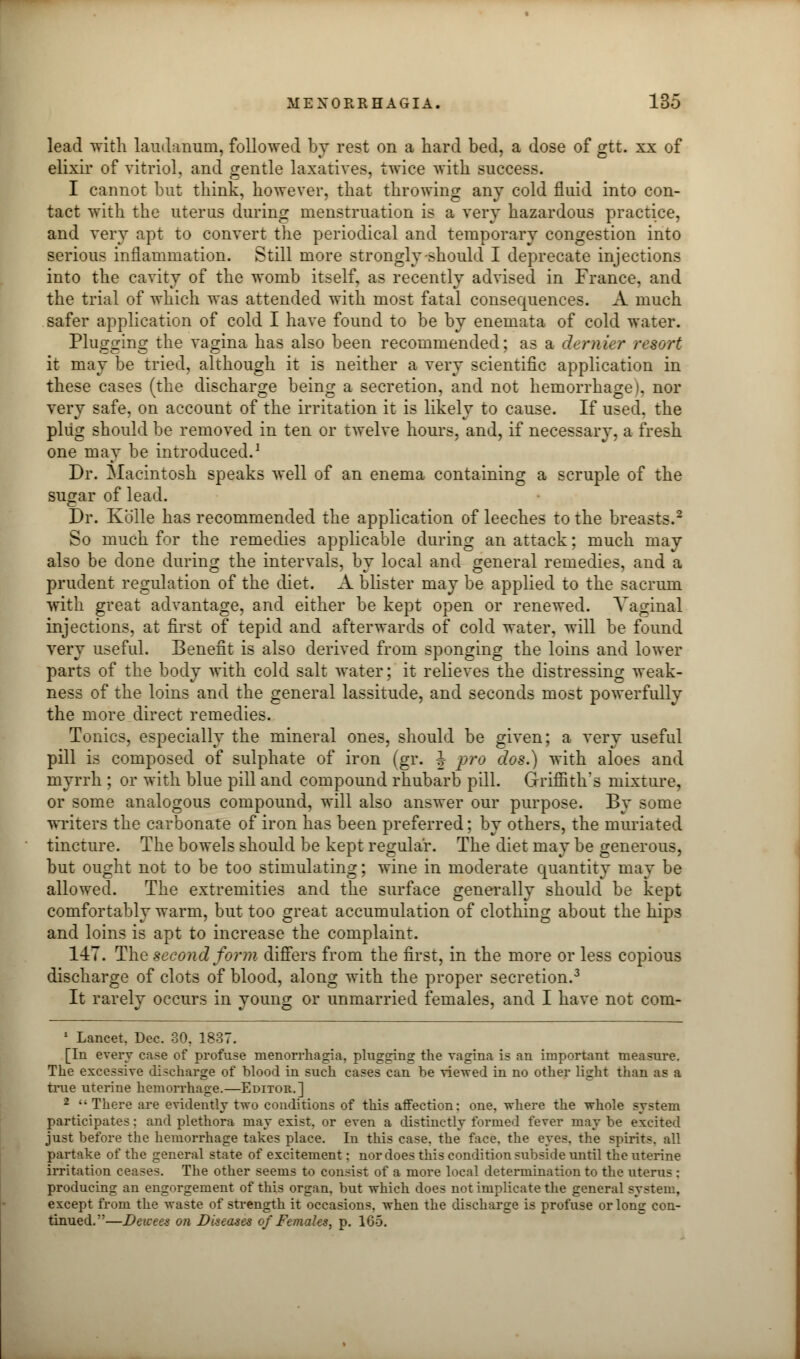 lead with laudanum, followed by rest on a hard bed, a dose of gtt. xx of elixir of vitriol, and gentle laxatives, twice with success. I cannot but think, however, that throwing any cold fluid into con- tact with the uterus during menstruation is a very hazardous practice, and very apt to convert the periodical and temporary congestion into serious inflammation. Still more strongly should I deprecate injections into the cavity of the womb itself, as recently advised in France, and the trial of which was attended with most fatal consequences. A much safer application of cold I have found to be by enemata of cold water. Plugging the vagina has also been recommended; as a dernier resort it may be tried, although it is neither a very scientific application in these cases (the discharge being a secretion, and not hemorrhage), nor very safe, on account of the irritation it is likely to cause. If used, the plug should be removed in ten or twelve hours, and, if necessary, a fresh one may be introduced.1 Dr. Macintosh speaks well of an enema containing a scruple of the sugar of lead. Dr. Kolle has recommended the application of leeches to the breasts.2 So much for the remedies applicable during an attack; much may also be done during the intervals, by local and general remedies, and a prudent regulation of the diet. A blister may be applied to the sacrum with great advantage, and either be kept open or renewed. Vaginal injections, at first of tepid and afterwards of cold water, will be found very useful. Benefit is also derived from sponging the loins and lower parts of the body with cold salt water; it relieves the distressing weak- ness of the loins and the general lassitude, and seconds most powerfully the more direct remedies. Tonics, especially the mineral ones, should be given; a very useful pill is composed of sulphate of iron (gr. J pro dos.) with aloes and myrrh ; or with blue pill and compound rhubarb pill. Griffith's mixture, or some analogous compound, will also answer our purpose. By some writers the carbonate of iron has been preferred; by others, the muriated tincture. The bowels should be kept regular. The diet may be generous, but ought not to be too stimulating; wine in moderate quantity may be allowed. The extremities and the surface generally should be kept comfortably warm, but too great accumulation of clothing about the hips and loins is apt to increase the complaint. 147. The second form differs from the first, in the more or less copious discharge of clots of blood, along with the proper secretion.3 It rarely occurs in young or unmarried females, and I have not com- 1 Lancet. Dec. 30. 1837. [In every case of profuse menorrhagia, plugging the vagina is an important measure. The excessive discharge of blood in such cases can be viewed in no other light than as a true uterine hemorrhage.—Editor.] 2 There are evidently two conditions of this affection: one. where the whole system participates : and plethora may exist, or even a distinctly formed fever may be excited just before the hemorrhage takes place. In this case, the face, the eyes, the spirits, all partake of the general state of excitement; nor does this condition subside until the uterine irritation ceases. The other seems to consist of a more local determination to the uterus : producing an engorgement of this organ, but which does not implicate the general system, except from the waste of strength it occasions, when the discharge is profuse or long con- tinued.—Deicees on Diseases of Females, p. 165.