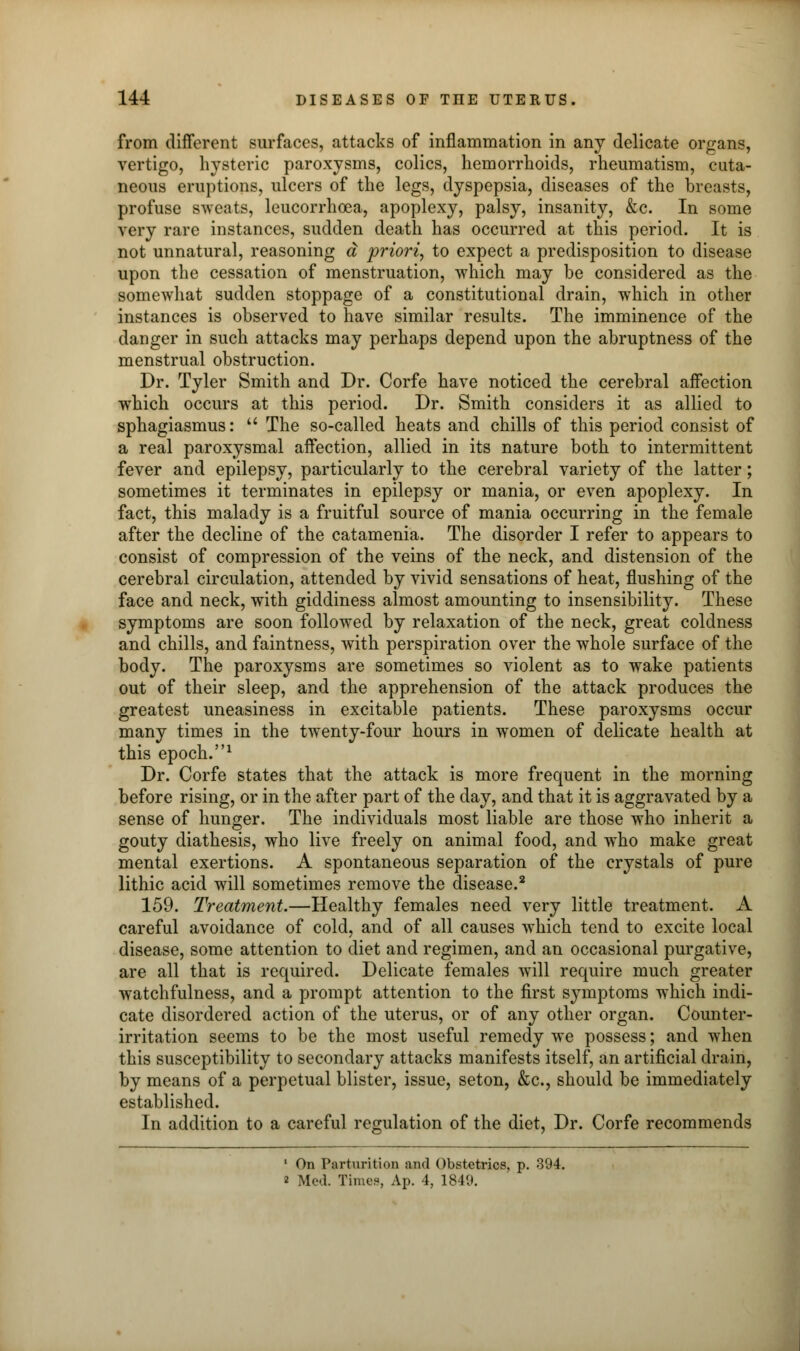 from different surfaces, attacks of inflammation in any delicate organs, vertigo, hysteric paroxysms, colics, hemorrhoids, rheumatism, cuta- neous eruptions, ulcers of the legs, dyspepsia, diseases of the breasts, profuse sweats, leucorrhcea, apoplexy, palsy, insanity, &c. In some very rare instances, sudden death has occurred at this period. It is not unnatural, reasoning a priori, to expect a predisposition to disease upon the cessation of menstruation, which may be considered as the somewhat sudden stoppage of a constitutional drain, which in other instances is observed to have similar results. The imminence of the danger in such attacks may perhaps depend upon the abruptness of the menstrual obstruction. Dr. Tyler Smith and Dr. Corfe have noticed the cerebral affection which occurs at this period. Dr. Smith considers it as allied to sphagiasmus:  The so-called heats and chills of this period consist of a real paroxysmal affection, allied in its nature both to intermittent fever and epilepsy, particularly to the cerebral variety of the latter; sometimes it terminates in epilepsy or mania, or even apoplexy. In fact, this malady is a fruitful source of mania occurring in the female after the decline of the catamenia. The disorder I refer to appears to consist of compression of the veins of the neck, and distension of the cerebral circulation, attended by vivid sensations of heat, flushing of the face and neck, with giddiness almost amounting to insensibility. These symptoms are soon followed by relaxation of the neck, great coldness and chills, and faintness, with perspiration over the whole surface of the body. The paroxysms are sometimes so violent as to wake patients out of their sleep, and the apprehension of the attack produces the greatest uneasiness in excitable patients. These paroxysms occur many times in the twenty-four hours in women of delicate health at this epoch.1 Dr. Corfe states that the attack is more frequent in the morning before rising, or in the after part of the day, and that it is aggravated by a sense of hunger. The individuals most liable are those who inherit a gouty diathesis, who live freely on animal food, and who make great mental exertions. A spontaneous separation of the crystals of pure lithic acid will sometimes remove the disease.2 159. Treatment.—Healthy females need very little treatment. A careful avoidance of cold, and of all causes which tend to excite local disease, some attention to diet and regimen, and an occasional purgative, are all that is required. Delicate females will require much greater watchfulness, and a prompt attention to the first symptoms which indi- cate disordered action of the uterus, or of any other organ. Counter- irritation seems to be the most useful remedy we possess; and when this susceptibility to secondary attacks manifests itself, an artificial drain, by means of a perpetual blister, issue, seton, &c, should be immediately established. In addition to a careful regulation of the diet, Dr. Corfe recommends 1 On Parturition and Obstetrics, p. 394. 2 Med. Times, Ap. 4, 1849.