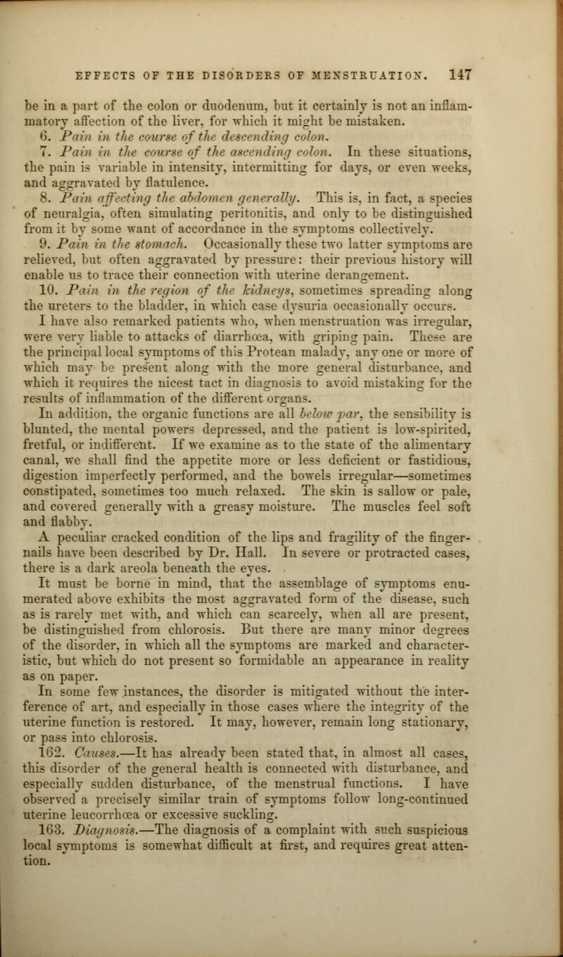 be in a part of the colon or duodenum, but it certainly is not an inflam- matory affection of the liver, for which it might be mistaken. 6. Pain in the course of the descending colon. 7. Pain in the course of the ascending colon. In these situations, the pain is variable in intensity, intermitting for days, or even weeks, and aggravated by flatulence. 8. Pain affecting the abdomen generally. This is, in fact, a species of neuralgia, often simulating peritonitis, and only to be distinguished from it by some want of accordance in the symptoms collectively. 9. Pain in the stomach. Occasionally these two latter symptoms are relieved, but often aggravated by pressure: their previous history will enable us to trace their connection with uterine derangement. 10. Pain in the region of the kidneys, sometimes spreading along the ureters to the bladder, in which case dysuria occasionally occurs. I have also remarked patients who, when menstruation was irregular, were very liable to attacks of diarrhoea, with griping pain. These are the principal local symptoms of this Protean malady, any one or more of which may be present along with the more general disturbance, and which it requires the nicest tact in diagnosis to avoid mistaking for the results of inflammation of the different organs. In addition, the organic functions are all below var. the sensibility is blunted, the mental powers depressed, and the patient is low-spirited, fretful, or indifferent. If we examine as to the state of the alimentary canal, we shall find the appetite more or less deficient or fastidious, digestion imperfectly performed, and the bowels irregular—sometimes constipated, sometimes too much relaxed. The skin is sallow or pale, and covered generally with a greasy moisture. The muscles feel soft and flabby. A peculiar cracked condition of the lips and fragility of the finger- nails have been described by Dr. Hall. In severe or protracted cases, there is a dark areola beneath the eyes. It must be borne in mind, that the assemblage of symptoms enu- merated above exhibits the most aggravated form of the disease, such as is rarely met with, and which can scarcely, when all are present, be distinguished from chlorosis. But there are many minor degrees of the disorder, in which all the symptoms are marked and character- istic, but which do not present so formidable an appearance in reality as on paper. In some few instances, the disorder is mitigated without the inter- ference of art, and especially in those cases where the integrity of the uterine function is restored. It may, however, remain long stationary, or pass into chlorosis. 162. Causes.—It has already been stated that, in almost all cases, this disorder of the general health is connected with disturbance, and especially sudden disturbance, of the menstrual functions. I have observed a precisely similar train of symptoms follow long-continued uterine leucorrhcea or excessive suckling. 163. Diagnosis.—The diagnosis of a complaint with such suspicious local symptoms is somewhat difficult at first, and requires great atten- tion.