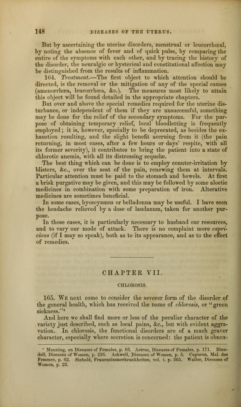 But by ascertaining the uterine disorders, menstrual or leucorrhceal, by noting the absence of fever and of quick pulse, by comparing the entire of the symptoms with each other, and by tracing the history of the disorder, the neuralgic or hysterical and constitutional aflection may be distinguished from the results of inflammation. 164. Treatment.—The first object to which attention should be directed, is the removal or the mitigation of any of the special causes (amenorrhoea, leucorrhcea, &c). The measures most likely to attain this object will be found detailed in the appropriate chapters. But over and above the special remedies required for the uterine dis- turbance, or independent of them if they are unsuccessful, something may be done for the relief of the secondary symptoms. For the pur- pose of obtaining temporary relief, local bloodletting is frequently employed; it is, however, specially to be deprecated, as besides the ex- haustion resulting, and the slight benefit accruing from it (the pain returning, in most cases, after a few hours or days' respite, with all its former severity), it contributes to bring the patient into a state of chlorotic anemia, with all its distressing sequela?. The best thing which can be done is to employ counter-irritation by blisters, &c, over the seat of the pain, renewing them at intervals. Particular attention must be paid to the stomach and bowels. At first a brisk purgative may be given, and this may be followed by some aloetic medicines in combination with some preparation of iron. Alterative medicines are sometimes beneficial. In some cases, hyoscyamus or belladonna may be useful. I have seen the headache relieved by a dose of laudanum, taken for another pur- pose. In those cases, it is particularly necessary to husband our resources, and to vary our mode of attack. There is no complaint more capri- cious (if I may so speak), both as to its appearance, and as to the effect of remedies. CHAPTER VII CHLOROSIS. 165. We next come to consider the severer form of the disorder of the general health, which has received the name of chlo?'osis, or green sickness.1 And here we shall find more or less of the peculiar character of the variety just described, such as local pains, &c, but with evident aggra- vation. In chlorosis, the functional disorders are of a much graver character, especially where secretion is concerned: the patient is obnox- 1 Manning, on Diseases of Females, p. 63. Astruc, Diseases of Females, p. 171. Blun- dell, Diseases of Women, p. 230. Ashwell, Diseases of Women, p. 5. Capuron, Mai. des Femmes, p. 62. Siebold, Frauenzimmerkrankheiten, vol. i. p. 365. Waller, Diseases of Women, p. 23.