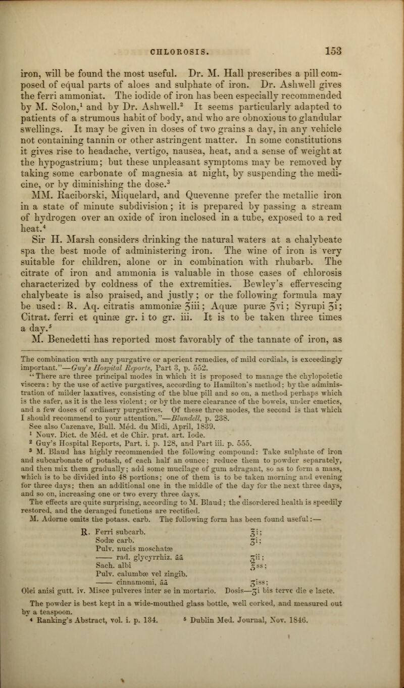 iron, will be found the most useful. Dr. M. Hall prescribes a pill com- posed of equal parts of aloes and sulphate of iron. Dr. Ashwell gives the ferri ammoniat. The iodide of iron has been especially recommended by M. Solon,1 and by Dr. Ashwell.2 It seems particularly adapted to patients of a strumous habit of body, and who are obnoxious to glandular swellings. It may be given in doses of two grains a day, in any vehicle not containing tannin or other astringent matter. In some constitutions it gives rise to headache, vertigo, nausea, heat, and a sense of weight at the hypogastrium; but these unpleasant symptoms may be removed by taking some carbonate of magnesia at night, by suspending the medi- cine, or by diminishing the dose.3 MM. Raciborski, Miquelard, and Quevenne prefer the metallic iron in a state of minute subdivision; it is prepared by passing a stream of hydrogen over an oxide of iron inclosed in a tube, exposed to a red heat> Sir H. Marsh considers drinking the natural waters at a chalybeate spa the best mode of administering iron. The wine of iron is very suitable for children, alone or in combination with rhubarb. The citrate of iron and ammonia is valuable in those cases of chlorosis characterized by coldness of the extremities. Bewley's effervescing chalybeate is also praised, and justly; or the following formula may be used: R. Aq. citratis ammoniae 5iii\ Aquae purse 5Vi'• Syrupi 5i; Citrat. ferri et quinse gr. i to gr. iii. It is to be taken three times a day.5 M. Benedetti has reported most favorably of the tannate of iron, as The combination with any purgative or aperient remedies, of mild cordials, is exceedingly important.—Guy's Hospital Reports, Part 3, p. 552. ''There are three principal modes in which it is proposed to manage the chvlopoietic viscera: by the use of active purgatives, according to Hamilton's method: by the adminis- tration of milder laxatives, consisting of the blue pill and so on. a method perhaps which is the safer, as it is the less violent: or by the mere clearance of the bowels, under emetics, and a few doses of ordinary purgatives. Of these three modes, the second is that which I should recommend to vour attention.—Blunddl. p. 238, See also Cazenave, Bull. Med. du Midi, April, I 1 Nour. Diet, de Med. et de Chir. prat. art. lode. 2 Guy's Hospital Reports. Part. i. p. 128, and Part iii. p. 555. 3 If. Bland has highly recommended the following compound: Take sulphate of iron and subcarbonate of potash, of each half an ounce: reduce them to powder separately, and then mix them gradually; add some mucilage of gum adragant, so as to form a mass, which is to be divided into 48 portions; one of them is to be taken morning and evening for three days; then an additional one in the middle of the day for the next three days, and so on. increasing one or two every three days. . The effects are quite surprising, according to M. Blaud: the disordered health is speedily restored, and the deranged functions are rectified. If. Adorne omits the potass, carb. The following form has been found useful: — R. Ferri sub carb. 51: Sods carb. ^i: Pulv. nucis moschatoe rad. glycyrrhiz. aa t^ii: Sach. albi 3 ss ; Pulv. caluniba? vel zingib. cinnamomi. id. g iss : Olei anisi gutt. iv. Misce pulveres inter se in mortario. Dosis—gi lis tervc die e lacte. The powder is best kept in a wide-mouthed glass bottle, well corked, and measured out by a teaspoon. * Ranking s Abstract, vol. i. p. 13-4. 5 Dublin Med. Journal, Xov. 1846.