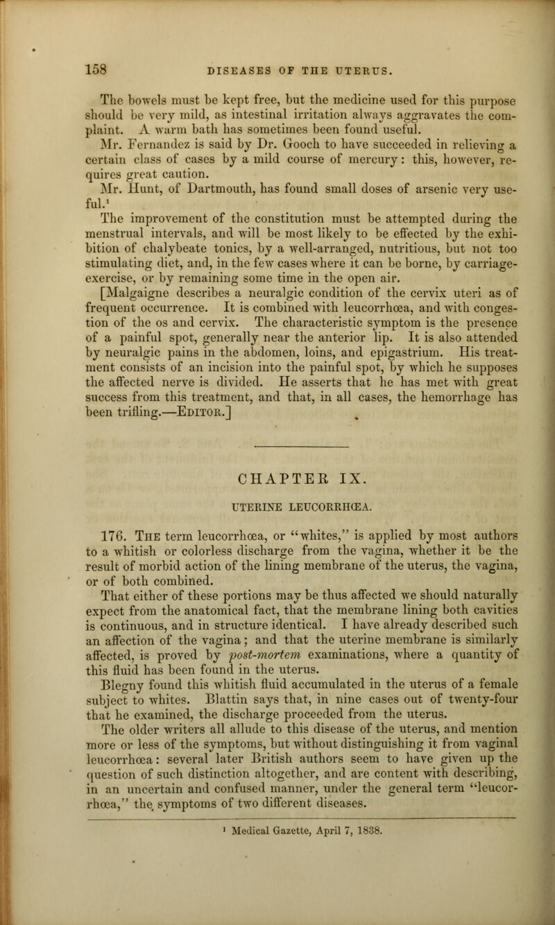 The bowels must be kept free, but the medicine used for this purpose should be very mild, as intestinal irritation always aggravates the com- plaint. A warm bath has sometimes been found useful. Mr. Fernandez is said by Dr. Grooch to have succeeded in relieving a certain class of cases by a mild course of mercury: this, however, re- quires great caution. Mr. Hunt, of Dartmouth, has found small doses of arsenic very use- ful.1 The improvement of the constitution must be attempted during the menstrual intervals, and will be most likely to be effected by the exhi- bition of chalybeate tonics, by a well-arranged, nutritious, but not too stimulating diet, and, in the few cases where it can be borne, by carriage- exercise, or by remaining some time in the open air. [Malgaigne describes a neuralgic condition of the cervix uteri as of frequent occurrence. It is combined with leucorrhoea, and with conges- tion of the os and cervix. The characteristic symptom is the presence of a painful spot, generally near the anterior lip. It is also attended by neuralgic pains in the abdomen, loins, and epigastrium. His treat- ment consists of an incision into the painful spot, by which he supposes the affected nerve is divided. He asserts that he has met with great success from this treatment, and that, in all cases, the hemorrhage has been trifling.—Editor.] CHAPTER IX. UTERINE LEUCORRHCEA. 176. The term leucorrhoea, or whites, is applied by most authors to a whitish or colorless discharge from the vagina, whether it be the result of morbid action of the lining membrane of the uterus, the vagina, or of both combined. That either of these portions may be thus affected we should naturally expect from the anatomical fact, that the membrane lining both cavities is continuous, and in structure identical. I have already described such an affection of the vagina; and that the uterine membrane is similarly affected, is proved by post-mortem examinations, where a quantity of this fluid has been found in the uterus. Blegny found this whitish fluid accumulated in the uterus of a female subject to whites. Blattin says that, in nine cases out of twenty-four that he examined, the discharge proceeded from the uterus. The older writers all allude to this disease of the uterus, and mention more or less of the symptoms, but without distinguishing it from vaginal leucorrhoea: several later British authors seem to have given up the question of such distinction altogether, and are content with describing, in an uncertain and confused manner, under the general term leucor- rhoea, the symptoms of two different diseases. 1 Medical Gazette, April 7, 1838.