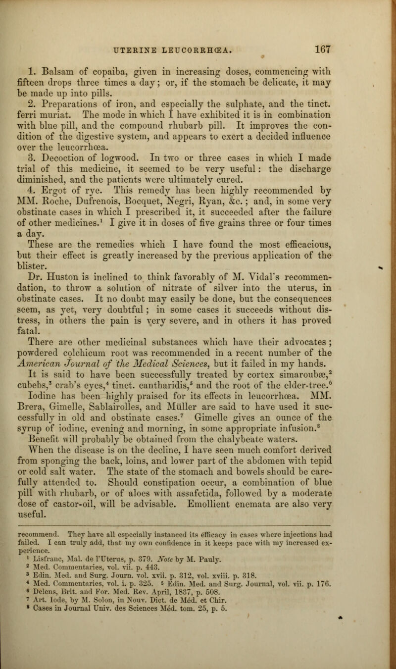 1. Balsam of copaiba, given in increasing doses, commencing with fifteen drops three times a day; or, if the stomach be delicate, it may be made up into pills. 2. Preparations of iron, and especially the sulphate, and the tinct. ferri muriat. The mode in which I have exhibited it is in combination with blue pill, and the compound rhubarb pill. It improves the con- dition of the digestive system, and appears to exert a decided influence over the leucorrhcea. 3. Decoction of logwood. In two or three cases in which I made trial of this medicine, it seemed to be very useful: the discharge diminished, and the patients were ultimately cured. 4. Ergot of rye. This remedy has been highly recommended by MM. Roche, Dufrenois, Bocquet, Negri, Ryan, &c.; and, in some very obstinate cases in which I prescribed it, it succeeded after the failure of other medicines.1 I give it in doses of five grains three or four times a day. These are the remedies which I have found the most efficacious, but their effect is greatly increased by the previous application of the blister. Dr. Huston is inclined to think favorably of M. Vidal's recommen- dation, to throw a solution of nitrate of silver into the uterus, in obstinate cases. It no doubt may easily be done, but the consequences seem, as yet, very doubtful; in some cases it succeeds without dis- tress, in others the pain is very severe, and in others it has proved fatal. There are other medicinal substances which have their advocates ; powdered colchicum root was recommended in a recent number of the American Journal of the Medical Sciences, but it failed in my hands. It is said to have been successfully treated by cortex simarouboe,2 cubebs,3 crab's eyes,4 tinct. cantharidis,5 and the root of the elder-tree.6 Iodine has been highly praised for its effects in leucorrhcea. MM. Brera, Gimelle, Sablairolles, and Miiller are said to have used it suc- cessfully in old and obstinate cases.7 Gimelle gives an ounce of the syrup of iodine, evening and morning, in some appropriate infusion.8 Benefit will probably be obtained from the chalybeate waters. When the disease is on the decline, I have seen much comfort derived from sponging the back, loins, and lower part of the abdomen with tepid or cold salt water. The state of the stomach and bowels should be care- fully attended to. Should constipation occur, a combination of blue pill with rhubarb, or of aloes with assafetida, followed by a moderate dose of castor-oil, will be advisable. Emollient enemata are also very useful. recommend. They have all especially instanced its efficacy in cases where injections had failed. I can truly add, that my own confidence in it keeps pace with my increased ex- perience. 1 Lisfranc, Mai. de l'Uterus, p. 379. Xote by M. Pauly. 2 Med. Commentaries, vol. vii. p. 443. 3 Edin. Med. and Surg. Journ. vol. xvii. p. 312, vol. xviii. p. 318. 4 Med. Commentaries, vol. i. p. 325. s Edin. Med. and Surg. Journal, vol. vii. p. 176. 6 Delens, Brit, and For. Med. Rev. April, 1837, p. 508. 7 Art. lode, by M. Solon, in Nouv. Diet, de Med. et Chir. 8 Cases in Journal Univ. des Sciences Med. torn. 25, p. 5.