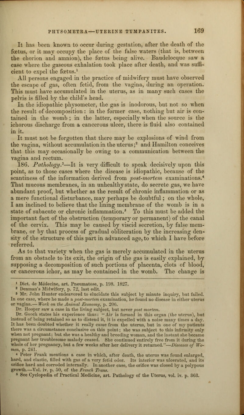 It has been known to occur during gestation, after the death of the foetus, or it may occupy the place of the false waters (that is, between the chorion and amnion), the foetus being alive. Baudelocque saw a case where the gaseous exhalation took place after death, and was suffi- cient to expel the foetus.1 All persons engaged in the practice of midwifery must have observed the escape of gas, often fetid, from the vagina, during an operation. This must have accumulated in the uterus, as in many such cases the pelvis is filled by the child's head. In the idiopathic physometer, the gas is inodorous, but not so when the result of decomposition: in the former case, nothing but air is con- tained in the womb ; in the latter, especially when the source is the ichorous discharge from a cancerous ulcer, there is fluid also contained in it. It must not be forgotten that there may be explosions of wind from the vagina, without accumulation in the uterus ;2 and Hamilton conceives that this may occasionally be owing to a communication between the vagina and rectum. 186. Pathology?—It is very difficult to speak decisively upon this point, as to those cases where the disease is idiopathic, because of the scantiness of the information derived from post-mortem examinations.4 That mucous membranes, in an unhealthy state, do secrete gas, we have abundant proof, but whether as the result of chronic inflammation or as a mere functional disturbance, may perhaps be doubtful; on the whole, I am inclined to believe that the lining membrane of the womb is in a state of subacute or chronic inflammation.5 To this must be added the important fact of the obstruction (temporary or permanent) of the canal of the cervix. This may be caused by viscid secretion, by false mem- brane, or by that process of gradual obliteration by the increasing den- sity of the structure of this part in advanced age, to which I have before referred. As to that variety when the gas is merely accumulated in the uterus from an obstacle to its exit, the origin of the gas is easily explained, by supposing a decomposition of such portions of placenta, clots of blood, or cancerous ichor, as may be contained in the womb. The change is 1 Diet, de Medecine, art. Pnemnatose, p. 198. 1827. 2 Denman's Midwifery, p. 72, last edit. 3 Mr. John Hiuiter endeavored to elucidate this subject by minute inquiry, but failed. In one case, where he made a post-mortem examination, he found no disease in either uterus or vagina.— Work on the Animal Economy, p. 206. Dr. Hooper saw a case in the living subject, but never post mortem. Dr. Gooch states his experience thus: Air is formed in this organ (the uterus), but instead of being retained so as to distend it, it is expelled with a noise many times a day. It has been doubted whether it really came from the uterus, but in one of my patients there was a circumstance conclusive on this point; she was subject to this infirmity only when not pregnant; but she was a healthy and breeding woman, and the instant she became pregnant her troublesome malady ceased. She continued entirely free from it during the whole of her pregnancy, but a few weeks after her delivery it returned.—Diseases of Wo- men, p. 241. ■» Peter Frank mentions a case in which, after death, the uterus was found enlarged, hard, and elastic, filled with gas of a very fetid odor. Its interior was ulcerated, and its orifice hard and corroded internally. In another case, the orifice was closed by a polypous growth.—Vol. iv. p. 50, of the French Trans. 5 See Cyclopedia of Practical Medicine, art. Pathology of the Uterus, vol. iv. p. 363.