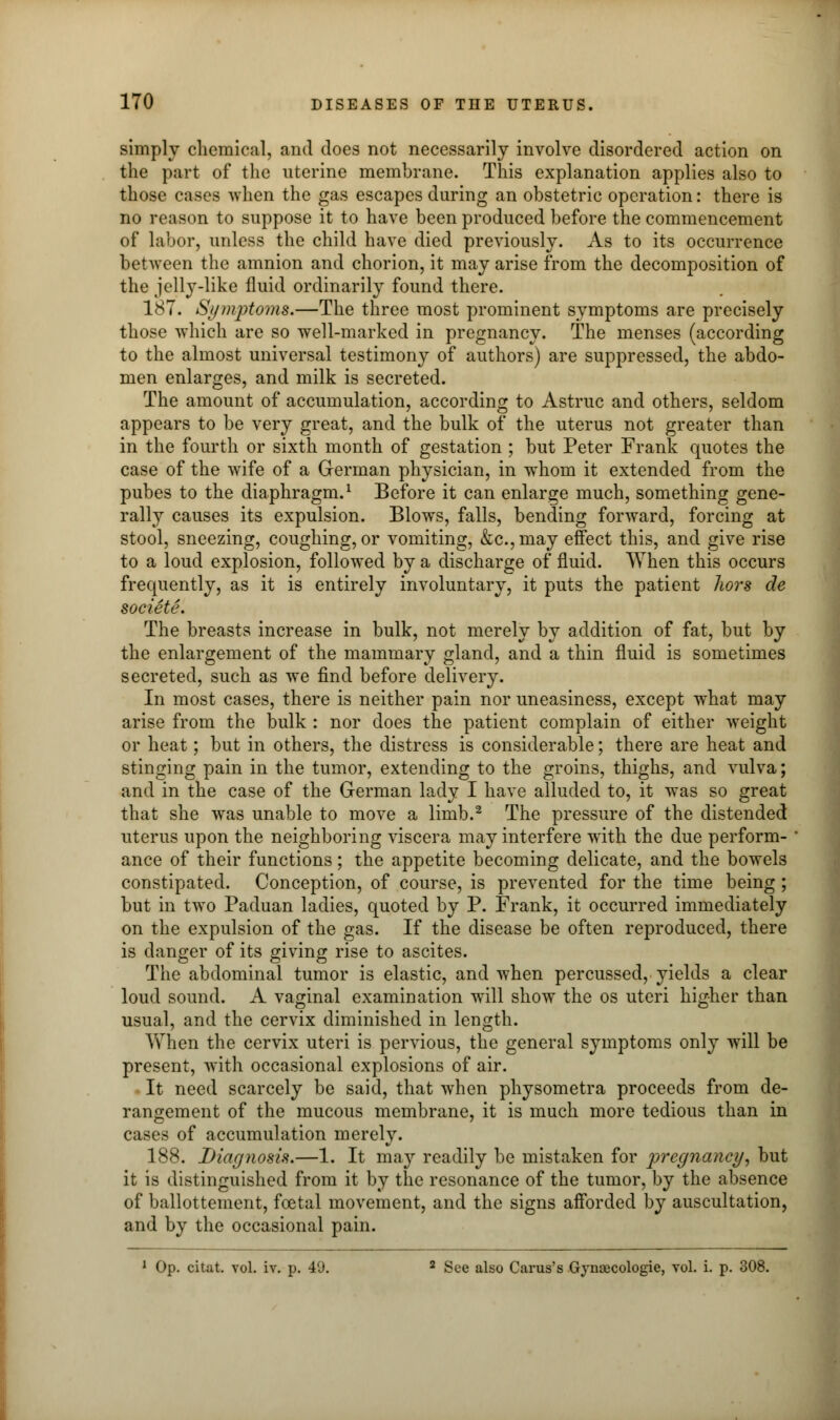 simply chemical, and does not necessarily involve disordered action on the part of the uterine membrane. This explanation applies also to those cases when the gas escapes during an obstetric operation: there is no reason to suppose it to have been produced before the commencement of labor, unless the child have died previously. As to its occurrence between the amnion and chorion, it may arise from the decomposition of the jelly-like fluid ordinarily found there. 187. Symptoms.—The three most prominent symptoms are precisely those which are so well-marked in pregnancy. The menses (according to the almost universal testimony of authors) are suppressed, the abdo- men enlarges, and milk is secreted. The amount of accumulation, according to Astruc and others, seldom appears to be very great, and the bulk of the uterus not greater than in the fourth or sixth month of gestation ; but Peter Frank quotes the case of the wife of a German physician, in whom it extended from the pubes to the diaphragm.1 Before it can enlarge much, something gene- rally causes its expulsion. Blows, falls, bending forward, forcing at stool, sneezing, coughing, or vomiting, &c.,may effect this, and give rise to a loud explosion, followed by a discharge of fluid. When this occurs frequently, as it is entirely involuntary, it puts the patient Jwrs cle societe. The breasts increase in bulk, not merely by addition of fat, but by the enlargement of the mammary gland, and a thin fluid is sometimes secreted, such as we find before delivery. In most cases, there is neither pain nor uneasiness, except what may arise from the bulk : nor does the patient complain of either weight or heat; but in others, the distress is considerable; there are heat and stinging pain in the tumor, extending to the groins, thighs, and vulva; and in the case of the German lady I have alluded to, it was so great that she was unable to move a limb.2 The pressure of the distended uterus upon the neighboring viscera may interfere with the due perform- * ance of their functions; the appetite becoming delicate, and the bowels constipated. Conception, of course, is prevented for the time being ; but in two Paduan ladies, quoted by P. Frank, it occurred immediately on the expulsion of the gas. If the disease be often reproduced, there is danger of its giving rise to ascites. The abdominal tumor is elastic, and when percussed, yields a clear loud sound. A vaginal examination will show the os uteri higher than usual, and the cervix diminished in length. When the cervix uteri is pervious, the general symptoms only will be present, with occasional explosions of air. It need scarcely be said, that when physometra proceeds from de- rangement of the mucous membrane, it is much more tedious than in cases of accumulation merely. 188. Diagnosis.—1. It may readily be mistaken for pregnancy, but it is distinguished from it by the resonance of the tumor, by the absence of ballottement, foetal movement, and the signs afforded by auscultation, and by the occasional pain. 1 Op. citat. vol. iv. p. 40. 2 See also Carus's Gynaecologie, vol. i. p. 308.