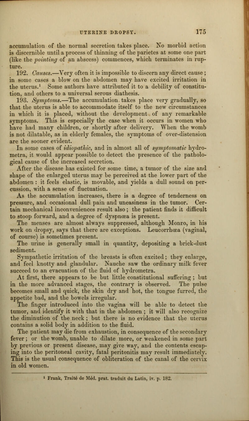 accumulation of the normal secretion takes place. No morbid action is discernible until a process of thinning of the parietes at some one part (like the pointing of an abscess) commences, which terminates in rup- ture. 192. Causes.—Very often it is impossible to discern any direct cause ; in some cases a blow on the abdomen may have excited irritation in the uterus.1 Some authors have attributed it to a debility of constitu- tion, and others to a universal serous diathesis. 193. Symptoms.—The accumulation, takes place very gradually, so that the uterus is able to accommodate itself to the new circumstances in which it is placed, without the development of any remarkable symptoms. This is especially the case when it occurs in women who have had many children, or shortly after delivery. When the womb is not dilatable, as in elderly females, the symptoms of over-distension are the sooner evident. In some cases of idiopathic, and in almost all of symptomatic hydro- metra, it would appear possible to detect the presence of the patholo- gical cause of the increased secretion. After the disease has existed for some time, a tumor of the size and shape of the enlarged uterus may be perceived at the lower part of the abdomen : it feels elastic, is movable, and yields a dull sound on per- cussion, with a sense of fluctuation. As the accumulation increases, there is a degree of tenderness on pressure, and occasional dull pain and uneasiness in the tumor. Cer- tain mechanical inconveniences result also ; the patient finds it difficult to stoop forward, and a degree of dyspnoea is present. The menses are almost always suppressed, although Monro, in his work on dropsy, says that there are exceptions. Leucorrhcea (vaginal, of course) is sometimes present. The urine is generally small in quantity, depositing a brick-dust sediment. Sympathetic irritation of the breasts is often excited; they enlarge, and feel knotty and glandular. Nauche saw the ordinary milk fever succeed to an evacuation of the fluid of hydrometra. At first, there appears to be but little constitutional suffering ; but in the more advanced stages, the contrary is observed. The pulse becomes small and quick, the skin dry and hot, the tongue furred, the appetite bad, and the bowels irregular. The finger introduced into the vagina will be able to detect the tumor, and identify it with that in the abdomen ; it will also recognize the diminution of the neck ; but there is no evidence that the uteru3 contains a solid body in addition to the fluid. The patient may die from exhaustion, in consequence of the secondary fever; or the womb, unable to dilate more, or weakened in some part by previous or present disease, may give way, and the contents escap- ing into the peritoneal cavity, fatal peritonitis may result immediately. This is the usual consequence of obliteration of the canal of the cervix in old women. 1 Frank, Traite de Med. prat, traduit du Latin, iv. p. 182.