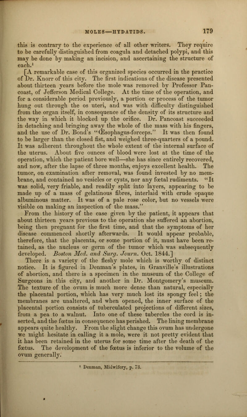 this is contrary to the experience of all other writers. They require to be carefully distinguished from coagula and detached polypi, and this may be done by making an incision, and ascertaining the structure of each.1 [A remarkable case of this organized species occurred in the practice of Dr. Knorr of this city. The first indications of the disease presented about thirteen years before the mole was removed by Professor Pan- coast, of Jefferson Medical College. At the time of the operation, and for a considerable period previously, a portion or process of the tumor hung out through the os uteri, and was with difficulty distinguished from the organ itself, in consequence of the density of its structure and the way in which it blocked up the orifice. Dr. Pancoast succeeded in detaching and bringing away the whole of the mass with his fingers, and the use of Dr. Bond's (Esophagus-forceps. It was then found to be larger than the closed fist, and weighed three-quarters of a pound. It was adherent throughout the whole extent of the internal surface of the uterus. About five ounces of blood were lost at the time of the operation, which the patient bore well—she has since entirely recovered, and now, after the lapse of three months, enjoys excellent health. The tumor, on examination after removal, was found invested by no mem- brane, and contained no vesicles or cysts, nor any foetal rudiments. It was solid, very friable, and readily split into layers, appearing to be made up of a mass of gelatinous fibres, interlaid with crude opaque albuminous matter. It was of a pale rose color, but no vessels were visible on making an inspection of the mass. From the history of the case given by the patient, it appears that about thirteen years previous to the operation she suffered an abortion, being then pregnant for the first time, and that the symptoms of her disease commenced shortly afterwards. It would appear probable, therefore, that the placenta, or some portion of it, must have been re- tained, as the nucleus or germ of the tumor which was subsequently developed. Boston Med. and Surg. Journ. Oct. 1844.] There is a variety of the fleshy mole which is worthy of distinct notice. It is figured in Denman's plates, in Granville's illustrations of abortion, and there is a specimen in the museum of the College of Surgeons in this city, and another in Dr. Montgomery's museum. The texture of the ovum is much more dense than natural, especially the placental portion, which has very much lost its spongy feel; the membranes are unaltered, and when opened, the inner surface of the placental portion consists of tuberculated projections of different sizes, from a pea to a walnut. Into one of these tubercles the cord is in- serted, and the foetus in consequence has perished. The lining membrane appears quite healthy. From the slight change this ovum has undergone we might hesitate in calling it a mole, were it not pretty evident that it has been retained in the uterus for some time after the death of the foetus. The development of the foetus is inferior to the volume of the ovum generally. 1 Denman, Midwifery, p. 73.