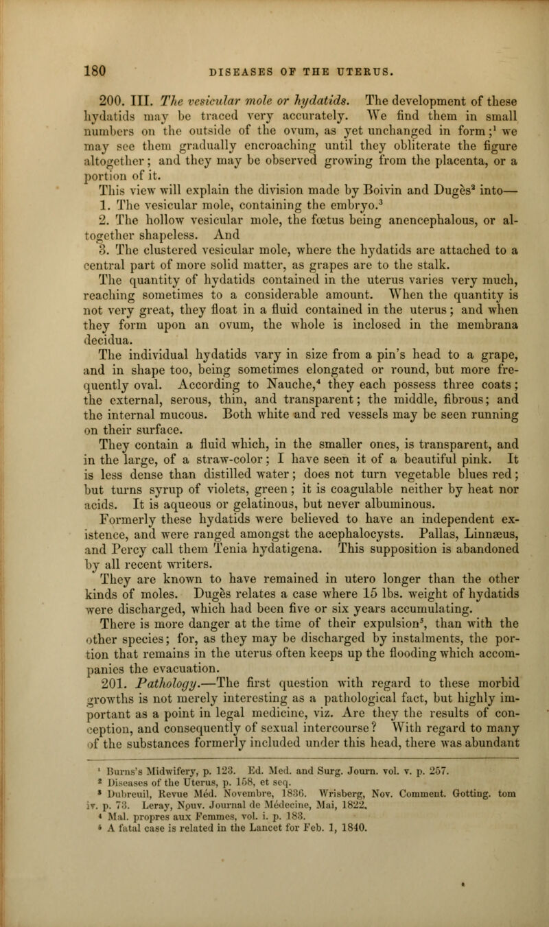 200. III. The vesicular mole or hydatids. The development of these hydatids may be traced very accurately. We find them in small numbers on the outside of the ovum, as yet unchanged in form;1 we may see them gradually encroaching until they obliterate the figure altogether; and they may be observed growing from the placenta, or a portion of it. This view will explain the division made by Boivin and Duges2 into— 1. The vesicular mole, containing the embryo.3 2. The hollow vesicular mole, the foetus being anencephalous, or al- together shapeless. And 3. The clustered vesicular mole, where the hydatids are attached to a central part of more solid matter, as grapes are to the stalk. The quantity of hydatids contained in the uterus varies very much, reaching sometimes to a considerable amount. When the quantity is not very great, they float in a fluid contained in the uterus; and when they form upon an ovum, the whole is inclosed in the membrana decidua. The individual hydatids vary in size from a pin's head to a grape, and in shape too, being sometimes elongated or round, but more fre- quently oval. According to Nauche,4 they each possess three coats; the external, serous, thin, and transparent; the middle, fibrous; and the internal mucous. Both white and red vessels may be seen running on their surface. They contain a fluid which, in the smaller ones, is transparent, and in the large, of a straw-color; I have seen it of a beautiful pink. It is less dense than distilled water; does not turn vegetable blues red; but turns syrup of violets, green; it is coagulable neither by heat nor acids. It is aqueous or gelatinous, but never albuminous. Formerly these hydatids were believed to have an independent ex- istence, and were ranged amongst the acephalocysts. Pallas, Linnaeus, and Percy call them Tenia hydatigena. This supposition is abandoned by all recent writers. They are known to have remained in utero longer than the other kinds of moles. Duges relates a case where 15 lbs. weight of hydatids were discharged, which had been five or six years accumulating. There is more danger at the time of their expulsion5, than with the other species; for, as they may be discharged by instalments, the por- tion that remains in the uterus often keeps up the flooding which accom- panies the evacuation. 201. Pathology.—The first question with regard to these morbid growths is not merely interesting as a pathological fact, but highly im- portant as a point in legal medicine, viz. Are they the results of con- ception, and consequently of sexual intercourse? With regard to many of the substances formerly included under this head, there was abundant 1 Burns's Midwifery, p. 123. Ed. Med. and Surg. Journ. vol. v. p. 257. 2 Diseases of the Uterus, p. 158, et seq. $ Dubreuil, Revue Med. Novembre, 1836. Wrisberg, Nov. Comment. Gotting. torn iv. p. 73. Leray, Npuv. Journal de Medecine, Mai, 1822, 1 Mai. propres aux Fcmmes, vol. i. p. 188. * A fatal case is related in the Lancet for Feb. 1, 1840.