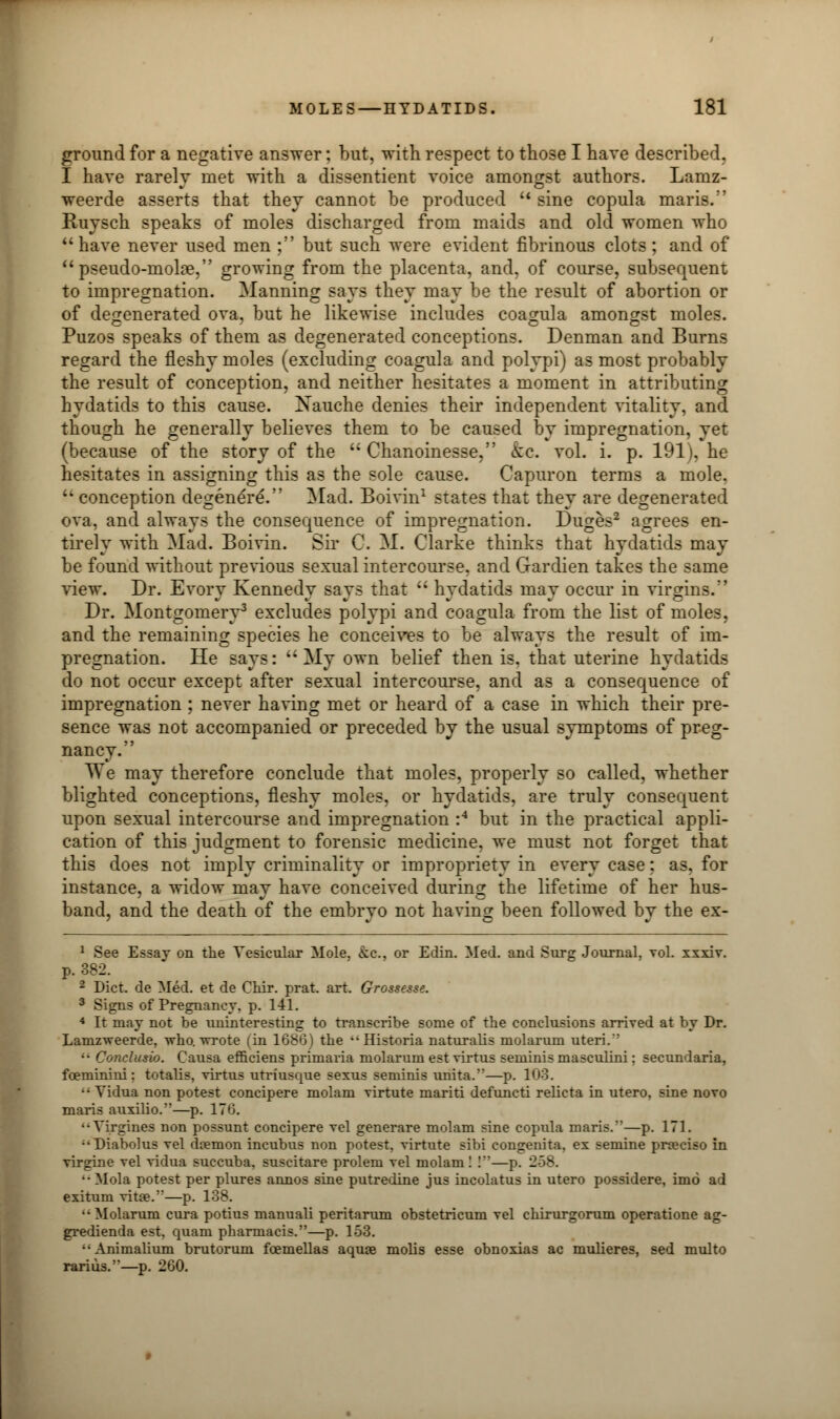 ground for a negative answer: but, with respect to those I have described. I have rarely met with a dissentient voice amongst authors. Lamz- weerde asserts that they cannot be produced  sine copula maris. Ruysch speaks of moles discharged from maids and old women who have never used men ; but such were evident fibrinous clots; and of pseudo-moke, growing from the placenta, and, of course, subsequent to impregnation. Manning says they may be the result of abortion or of degenerated ova, but he likewise includes coagula amongst moles. Puzos speaks of them as degenerated conceptions. Denman and Burns regard the fleshy moles (excluding coagula and polypi) as most probably the result of conception, and neither hesitates a moment in attributing hydatids to this cause. Nauche denies their independent vitality, and though he generally believes them to be caused by impregnation, yet (because of the story of the  Chanoinesse, kc. vol. i. p. 191), he hesitates in assigning this as the sole cause. Capuron terms a mole.  conception degenereV' Mad. Boivin1 states that they are degenerated ova. and always the consequence of impregnation. Duges2 agrees en- tirely with Mad. Boivin. Sir C. M. Clarke thinks that hydatids may be found without previous sexual intercourse, and Gardien takes the same view. Dr. Evory Kennedy says that  hydatids may occur in virgins. Dr. Montgomery3 excludes polypi and coagula from the list of moles, and the remaining species he conceives to be always the result of im- pregnation. He says: My own belief then is. that uterine hydatids do not occur except after sexual intercourse, and as a consequence of impregnation ; never having met or heard of a case in which their pre- sence was not accompanied or preceded by the usual symptoms of preg- nancy. We may therefore conclude that moles, properly so called, whether blighted conceptions, fleshy moles, or hydatids, are truly consequent upon sexual intercourse and impregnation :4 but in the practical appli- cation of this judgment to forensic medicine, we must not forget that this does not imply criminality or impropriety in every case: as, for instance, a widow may have conceived during the lifetime of her hus- band, and the death of the embryo not having been followed by the ex- 1 See Essay on the Vesicular Mole. >kc. or Edin. Med. and Surg Journal, vol. xxxiv. p. 382. 2 Diet, de Med. et de Chir. prat. art. Grossesse. 3 Signs of Pregnancy, p. 141. 4 It may not be uninteresting to transcribe some of the conclusions arrived at by Dr. Lamzweerde, who. wrote (in 1686) the ••Historia naturalis molarum uteri. ;- Conclusio. Causa efficiens primaria molarum est virtus seminis masculini; secundaria, fceminini; totalis, virtus utriusque sexus seminis unita.—p. 103.  Vidua non potest concipere molam virtute mariti defuncti relicta in utero, sine novo maris auxilio.—p. 170. ••Virgines non possunt concipere vel generare molam sine copula maris.'—p. 171. :'Diabolus vel daemon incubus non potest, virtute sibi congenita, ex semine prceciso in virgine vel vidua succuba, suscitare prolem vel molam I !—p. 258. •• Mola potest per plures annos sine putredine jus incolatus in utero possidere, imo ad exitum vita?.—p. 138. '•Molarum cura potius manuali peritarum obstetricum vel chirurgorum operatione ag- gredienda est. quam pharmacis.—p. 153. ••Animalium brutorum fcemellas aquas molis esse obnoxias ac mulieres, sed multo rarius.—p. 260.