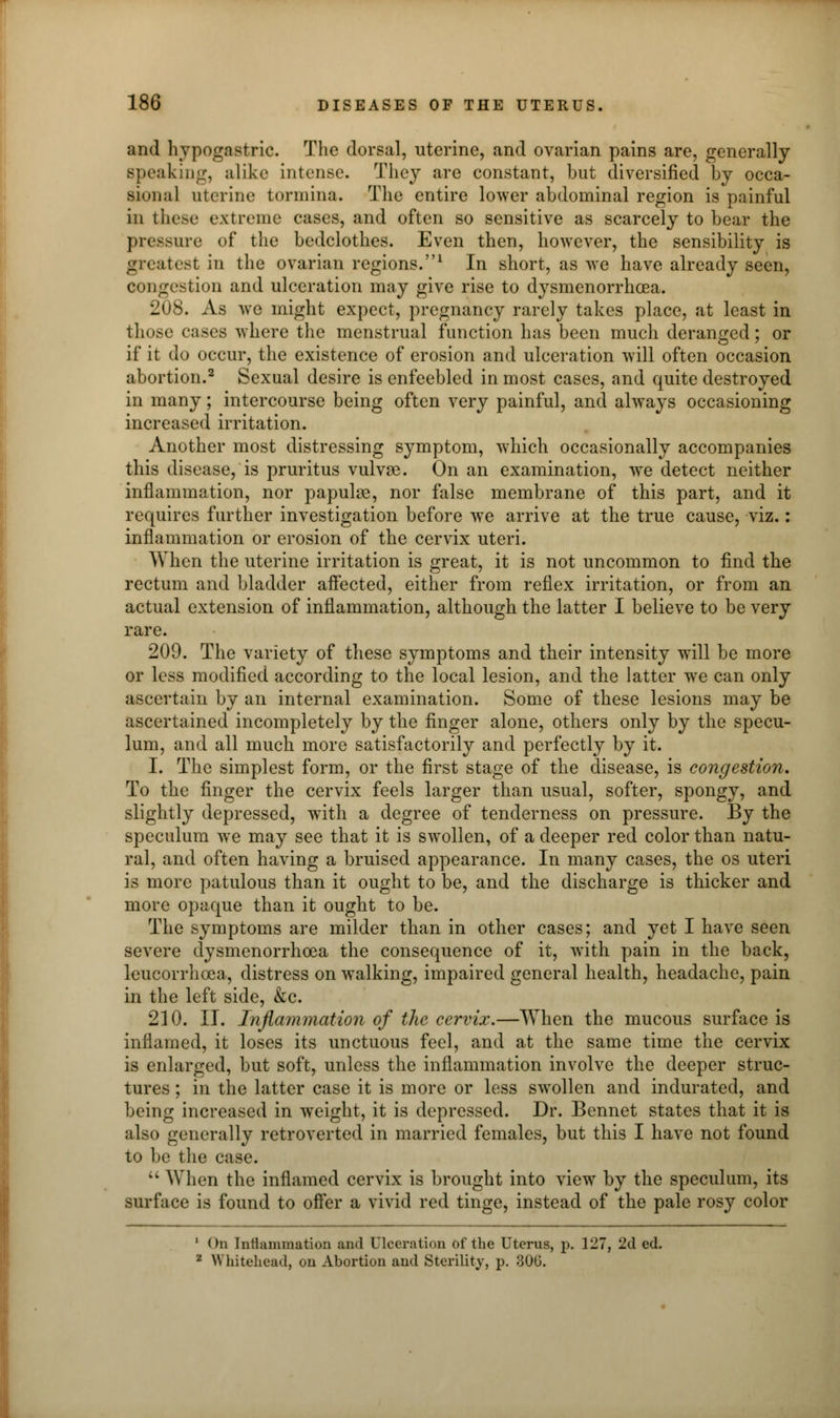 and hypogastric. The dorsal, uterine, and ovarian pains are, generally Bpeaking, alike intense. They are constant, but diversified by occa- sional uterine tormina. The entire lower abdominal region is painful in these extreme cases, and often so sensitive as scarcely to bear the pressure of the bedclothes. Even then, however, the sensibility is greatest in the ovarian regions.1 In short, as we have already seen, congestion and ulceration may give rise to dysmenorrhcea. 208. As we might expect, pregnancy rarely takes place, at least in those cases where the menstrual function has been much deranged; or if it do occur, the existence of erosion and ulceration will often occasion abortion.2 Sexual desire is enfeebled in most cases, and quite destroyed in many; intercourse being often very painful, and always occasioning increased irritation. Another most distressing symptom, which occasionally accompanies this disease, is pruritus vulvae. On an examination, we detect neither inflammation, nor papulae, nor false membrane of this part, and it requires further investigation before we arrive at the true cause, viz.: inflammation or erosion of the cervix uteri. When the uterine irritation is great, it is not uncommon to find the rectum and bladder affected, either from reflex irritation, or from an actual extension of inflammation, although the latter I believe to be very rare. 209. The variety of these symptoms and their intensity will be more or less modified according to the local lesion, and the latter we can only ascertain by an internal examination. Some of these lesions may be ascertained incompletely by the finger alone, others only by the specu- lum, and all much more satisfactorily and perfectly by it. I. The simplest form, or the first stage of the disease, is congestion. To the finger the cervix feels larger than usual, softer, spongy, and slightly depressed, with a degree of tenderness on pressure. By the speculum we may see that it is swollen, of a deeper red color than natu- ral, and often having a bruised appearance. In many cases, the os uteri is more patulous than it ought to be, and the discharge is thicker and more opaque than it ought to be. The symptoms are milder than in other cases; and yet I have seen severe dysmenorrhcea the consequence of it, with pain in the back, leucorrhcea, distress on walking, impaired general health, headache, pain in the left side, &c. 210. II. Inflammation of the cervix.—When the mucous surface is inflamed, it loses its unctuous feel, and at the same time the cervix is enlarged, but soft, unless the inflammation involve the deeper struc- tures ; in the latter case it is more or less swollen and indurated, and being increased in weight, it is depressed. Dr. Bennet states that it is also generally retroverted in married females, but this I have not found to be the case.  When the inflamed cervix is brought into view by the speculum, its surface is found to offer a vivid red tinge, instead of the pale rosy color 1 On Inflammation and Ulceration of the Uterus, p. 127, 2d ed. 2 Whitehead, on Abortion and Sterility, p. 306.