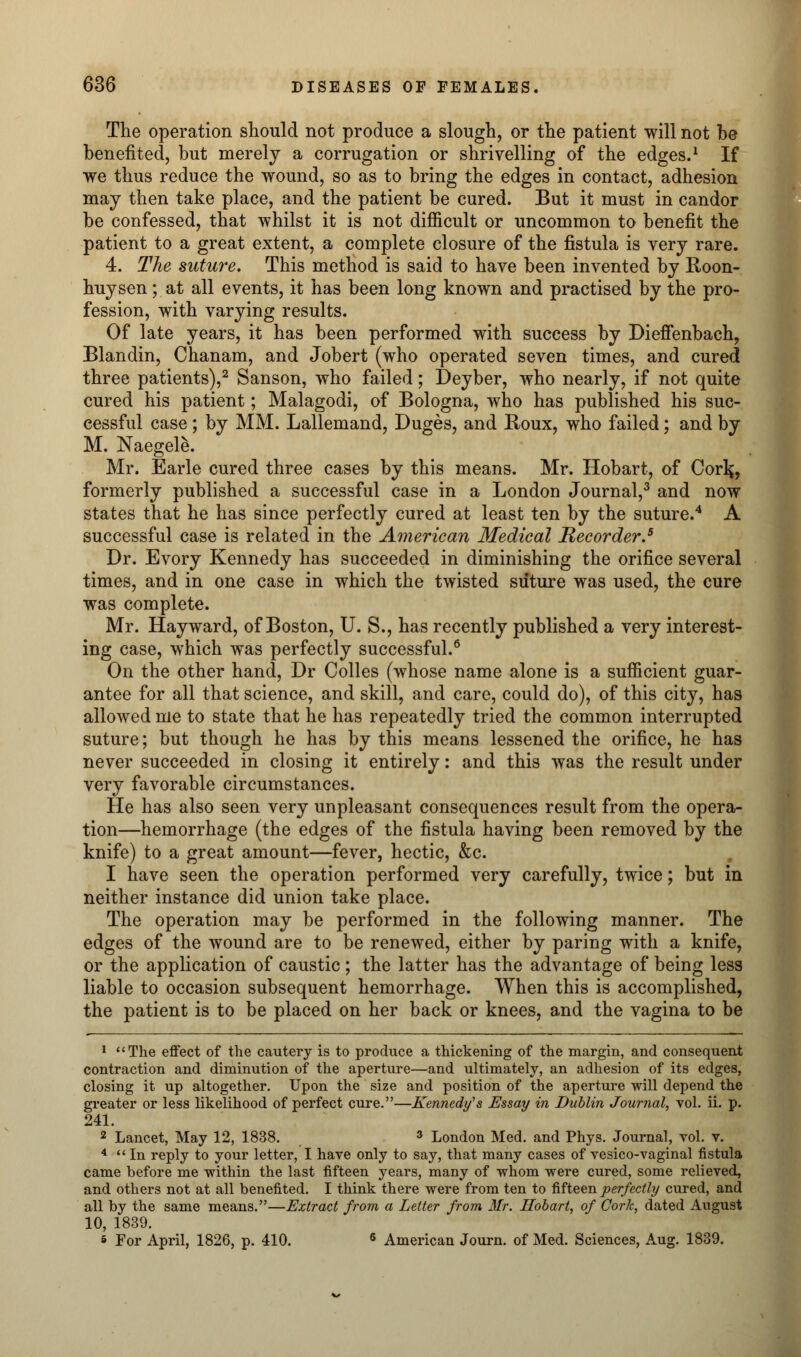 The operation should not produce a slough, or the patient will not be benefited, but merely a corrugation or shrivelling of the edges.1 If we thus reduce the wound, so as to bring the edges in contact, adhesion may then take place, and the patient be cured. But it must in candor be confessed, that whilst it is not difficult or uncommon to benefit the patient to a great extent, a complete closure of the fistula is very rare. 4. The suture. This method is said to have been invented by Roon- huysen; at all events, it has been long known and practised by the pro- fession, with varying results. Of late years, it has been performed with success by Dieffenbach, Blandin, Chanam, and Jobert (who operated seven times, and cured three patients),2 Sanson, who failed; I)eyber, who nearly, if not quite cured his patient; Malagodi, of Bologna, who has published his suc- cessful case; by MM. Lallemand, Duges, and Boux, who failed; and by M. Naegete. Mr. Earle cured three cases by this means. Mr. Hobart, of Corl^, formerly published a successful case in a London Journal,3 and now states that he has since perfectly cured at least ten by the suture.4 A successful case is related in the American Medical Recorder.5 Dr. Evory Kennedy has succeeded in diminishing the orifice several times, and in one case in which the twisted suture was used, the cure was complete. Mr. Hay ward, of Boston, U. S., has recently published a very interest- ing case, which was perfectly successful.6 On the other hand, Dr Colles (whose name alone is a sufficient guar- antee for all that science, and skill, and care, could do), of this city, has allowed me to state that he has repeatedly tried the common interrupted suture; but though he has by this means lessened the orifice, he has never succeeded in closing it entirely: and this was the result under very favorable circumstances. He has also seen very unpleasant consequences result from the opera- tion—hemorrhage (the edges of the fistula having been removed by the knife) to a great amount—fever, hectic, &c. I have seen the operation performed very carefully, twice; but in neither instance did union take place. The operation may be performed in the following manner. The edges of the wound are to be renewed, either by paring with a knife, or the application of caustic; the latter has the advantage of being less liable to occasion subsequent hemorrhage. When this is accomplished, the patient is to be placed on her back or knees, and the vagina to be 1 The effect of the cautery is to produce a thickening of the margin, and consequent contraction and diminution of the aperture—and ultimately, an adhesion of its edges, closing it up altogether. Upon the size and position of the aperture will depend the greater or less likelihood of perfect cure.—Kennedy's Essay in Dublin Journal, vol. ii. p. 241. 2 Lancet, May 12, 1838. 3 London Med. and Phys. Journal, vol. v. 4  In reply to your letter, I have only to say, that many cases of vesico-vaginal fistula came before me within the last fifteen years, many of whom were cured, some relieved, and others not at all benefited. I think there were from ten to fifteen perfectly cured, and all by the same means.—Extract from a Letter from Mr. Hobart, of Cork, dated August 10, 1839. s For April, 1826, p. 410. 6 American Journ. of Med. Sciences, Aug. 1839.