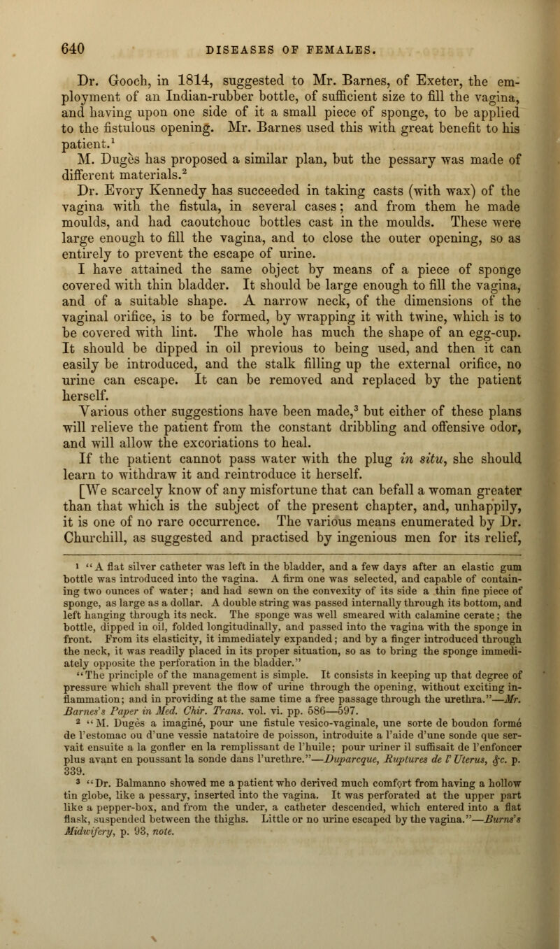 Dr. Gooch, in 1814, suggested to Mr. Barnes, of Exeter, the em- ployment of an Indian-rubber bottle, of sufficient size to fill the vagina, and having upon one side of it a small piece of sponge, to be applied to the fistulous opening. Mr. Barnes used this with great benefit to his patient.1 M. Duges has proposed a similar plan, but the pessary was made of different materials.2 Dr. Evory Kennedy has succeeded in taking casts (with wax) of the vagina with the fistula, in several cases; and from them he made moulds, and had caoutchouc bottles cast in the moulds. These were large enough to fill the vagina, and to close the outer opening, so as entirely to prevent the escape of urine. I have attained the same object by means of a piece of sponge covered with thin bladder. It should be large enough to fill the vagina, and of a suitable shape. A narrow neck, of the dimensions of the vaginal orifice, is to be formed, by wrapping it with twine, which is to be covered with lint. The whole has much the shape of an egg-cup. It should be dipped in oil previous to being used, and then it can easily be introduced, and the stalk filling up the external orifice, no urine can escape. It can be removed and replaced by the patient herself. Various other suggestions have been made,3 but either of these plans will relieve the patient from the constant dribbling and offensive odor, and will allow the excoriations to heal. If the patient cannot pass water with the plug in situ, she should learn to withdraw it and reintroduce it herself. [We scarcely know of any misfortune that can befall a woman greater than that which is the subject of the present chapter, and, unhappily, it is one of no rare occurrence. The various means enumerated by Dr. Churchill, as suggested and practised by ingenious men for its relief, i A flat silver catheter was left in the bladder, and a few days after an elastic gum bottle was introduced into the vagina. A firm one was selected, and capable of contain- ing two ounces of water; and had sewn on the convexity of its side a thin fine piece of sponge, as large as a dollar. A double string was passed internally through its bottom, and left hanging through its neck. The sponge was well smeared with calamine cerate; the bottle, dipped in oil, folded longitudinally, and passed into the vagina with the sponge in front. From its elasticity, it immediately expanded; and by a finger introduced through the neck, it was readily placed in its proper situation, so as to bring the sponge immedi- ately opposite the perforation in the bladder. The principle of the management is simple. It consists in keeping up that degree of pressure which shall prevent the flow of urine through the opening, without exciting in- flammation; and in providing at the same time a free passage through the urethra.—Mr. Barnes's Paper in Med. Chir. Trans, vol. vi. pp. 586—597. 2 M. Duges a imagine, pour une fistule vesico-vaginale, une sorte de boudon forme de l'estomac ou d'une vessie natatoire de poisson, introduite a l'aide d'une sonde que ser- vait ensuite a la gonfler en la remplissant de l'huile; pour uriner il suffisait de l'enfoncer plus avant en poussant la sonde dans l'urethre.—Duparcque, Ruptures de V Uterus, §c. p. 339. 3 Dr. Balmanno showed me a patient who derived much comfort from having a hollow tin globe, like a pessary, inserted into the vagina. It was perforated at the upper part like a pepper-box, and from the under, a catheter descended, which entered into a flat flask, suspended between the thighs. Little or no urine escaped by the vagina.—Burns's Miduifcry, p. 93, note.