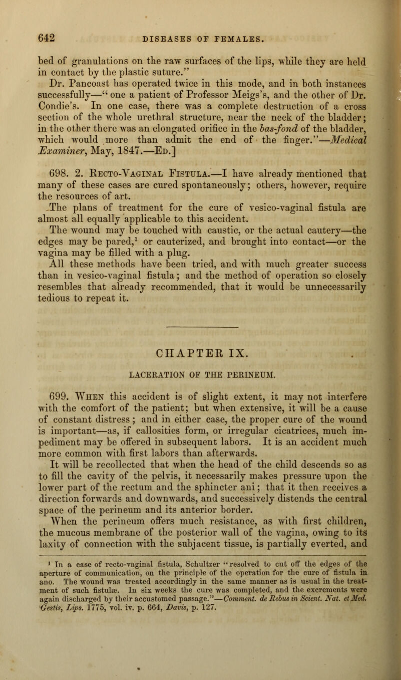 bed of granulations on the raw surfaces of the lips, while they are held in contact by the plastic suture. Dr. Pancoast has operated twice in this mode, and in both instances successfully—'* one a patient of Professor Meigs's, and the other of Dr. Condie's. In one case, there was a complete destruction of a cross section of the whole urethral structure, near the neck of the bladder; in the other there was an elongated orifice in the bas-fond of the bladder, which would more than admit the end of the finger.—Medical Examiner, May, 1847.—Ed.] 698. 2. Recto-Vaginal Fistula.—I have already mentioned that many of these cases are cured spontaneously; others, however, require the resources of art. The plans of treatment for the cure of vesico-vaginal fistula are almost all equally applicable to this accident. The wound may be touched with caustic, or the actual cautery—the edges may be pared,1 or cauterized, and brought into contact—or the vagina may be filled with a plug. All these methods have been tried, and with much greater success than in vesico-vaginal fistula; and the method of operation so closely resembles that already recommended, that it would be unnecessarily tedious to repeat it. CHAPTER IX. LACERATION of the perineum. 699. When this accident is of slight extent, it may not interfere with the comfort of the patient; but when extensive, it will be a cause of constant distress ; and in either case, the proper cure of the wound is important—as, if callosities form, or irregular cicatrices, much im- pediment may be offered in subsequent labors. It is an accident much more common with first labors than afterwards. It will be recollected that when the head of the child descends so as to fill the cavity of the pelvis, it necessarily makes pressure upon the lower part of the rectum and the sphincter ani; that it then receives a direction forwards and downwards, and successively distends the central space of the perineum and its anterior border. When the perineum offers much resistance, as with first children, the mucous membrane of the posterior wall of the vagina, owing to its laxity of connection with the subjacent tissue, is partially everted, and 1 In a case of recto-vaginal fistula, Schultzer resolved to cut off the edges of the aperture of communication, on the principle of the operation for the cure of fistula in ano. The wound was treated accordingly in the same manner as is usual in the treat- ment of such fistulae. In six weeks the cure was completed, and the excrements were again discharged by their accustomed passage.—Comment, de Rebus in Sclent Nat. el Med. Gestis, Lips. 1775, vol. iv. p. 664, Davis, p. 127.