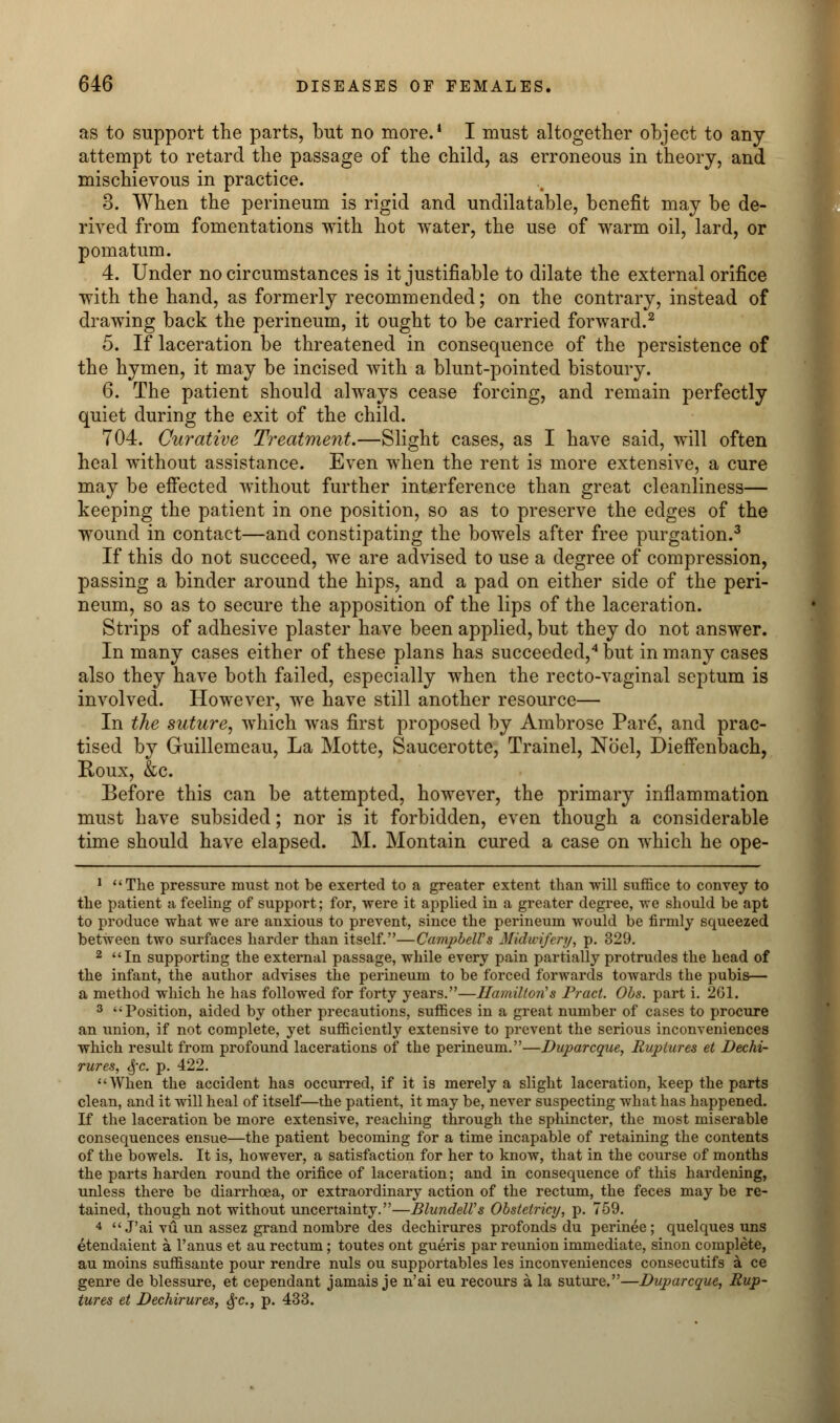 as to support the parts, but no more.1 I must altogether object to any attempt to retard the passage of the child, as erroneous in theory, and mischievous in practice. 3. When the perineum is rigid and undilatable, benefit may be de- rived from fomentations with hot water, the use of warm oil, lard, or pomatum. 4. Under no circumstances is it justifiable to dilate the external orifice with the hand, as formerly recommended; on the contrary, instead of drawing back the perineum, it ought to be carried forward.2 5. If laceration be threatened in consequence of the persistence of the hymen, it may be incised with a blunt-pointed bistoury. 6. The patient should always cease forcing, and remain perfectly quiet during the exit of the child. 704. Curative Treatment.—Slight cases, as I have said, will often heal without assistance. Even when the rent is more extensive, a cure may be effected without further interference than great cleanliness— keeping the patient in one position, so as to preserve the edges of the wound in contact—and constipating the bowels after free purgation.3 If this do not succeed, we are advised to use a degree of compression, passing a binder around the hips, and a pad on either side of the peri- neum, so as to secure the apposition of the lips of the laceration. Strips of adhesive plaster have been applied, but they do not answer. In many cases either of these plans has succeeded,4 but in many cases also they have both failed, especially when the recto-vaginal septum is involved. However, we have still another resource— In the suture, which was first proposed by Ambrose Pare*, and prac- tised by Guillemeau, La Motte, Saucerotte, Trainel, Noel, Dieffenbach, Roux, &c. Before this can be attempted, however, the primary inflammation must have subsided; nor is it forbidden, even though a considerable time should have elapsed. M. Montain cured a case on which he ope- 1 The pressure must not be exerted to a greater extent than will suffice to convey to the patient a feeling of support; for, were it applied in a greater degree, we should be apt to produce what we are anxious to prevent, since the perineum would be firmly squeezed between two surfaces harder than itself.—Campbell's Midwifery, p. 329. 2 In supporting the external passage, while every pain partially protrudes the head of the infant, the author advises the perineum to be forced forwards towards the pubis— a method which he has followed for forty years.—Hamilton's Pract. Obs. part i. 2G1. 3 Position, aided by other precautions, suffices in a great number of cases to procure an union, if not complete, yet sufficiently extensive to prevent the serious inconveniences which result from profound lacerations of the perineum.—Duparcque, Ruptures et Dechi- rures, §c. p. 422. When the accident has occurred, if it is merely a slight laceration, keep the parts clean, and it will heal of itself—the patient, it may be, never suspecting what has happened. If the laceration be more extensive, reaching through the sphincter, the most miserable consequences ensue—the patient becoming for a time incapable of retaining the contents of the bowels. It is, however, a satisfaction for her to know, that in the course of months the parts harden round the orifice of laceration; and in consequence of this hardening, unless there be diarrhoea, or extraordinary action of the rectum, the feces may be re- tained, though not without uncertainty.—BlundeWs Obstetricy, p. 759. 4  J'ai vu un assez grand nombre des dechirures profonds du perinee; quelques uns etendaient a l'anus et au rectum; toutes ont gueris par reunion immediate, sinon complete, au moins suffisante pour rendre nuls ou supportables les inconveniences consecutifs a ce genre de blessure, et cependant jamais je n'ai eu recours a la suture.—Duparcque, Rup- tures et Dechirures, #c, p. 433.