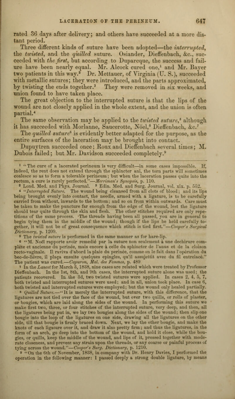 rated 36 days after delivery; and others have succeeded at a more dis- tant period. Three different kinds of suture have been adopted—the intern the twisted, and the quilled suture, founder, Dieffenbach, &c., suc- ceeded with the first, but according to Duparcque, the success and fail- ure have been nearly equal. Mr. Alcock cured one,1 and Mr. Bayer two patients in this way.2 Dr. Mettauer. of Virginia (U. S.), succ with metallic sutures; they were introduced, ami the parts approximated, by twisting the ends together.3 They were removed in Biz weeks, and union found to have taken place. The great objection to the interrupted suture is that the lips of the wound are not closely applied in the whole extent, and the union i- partial.4 The same observation may be applied to the tivisted suture,5 although it has succeeded with Morlanne, Saucerotte, Xliel,6 Dieffenbach, & The quilled suture8 is evidently better adapted for the purpose, as the entire surfaces of the laceration may be brought into contact. Dupuytren succeeded once; Roux and Dieffenbach several times; M. Dubois failed; but Mr. Davidson succeeded completely.9 1  The cure of a lacerated perineum is very difficult—in some cases impossible. If, indeed, the rent does not extend through the sphincter ani, the torn parts will sometimes coalesce so as to form a tolerable perineum; but when the laceration passes quite into the rectum, a cure is rarely perfected.—Merriman's Synqprit, p. 110. 2 Lond. Med. and Phys. Journal. 3 Edin. Med. and Surg. Journal, vol. xix. p. '•'•-. 4 -Interrupted Suture. The wound being cleansed from all clots of blood: and its lips being brought evenly into contact, the needle, armed with a ligature, is t<» be carefully carried from without, inwards to the bottom: and so on from within outwar Is. < are must be taken to make the puncture far enough from the edge of the wound, lest the ligature should tear quite through the skin and flesh. The other stitches required are on' tirions of the same process. -The threads having been all passed, you are in general to begin tying them in the middle of the wound; though if the lips be held carefully to- gether, it will not be of great consequence which stitch is tied first.—Cooper's > Dictionary, p. 1209. 5 The twisted suture is performed in the same manner as for hare-lip. 6 M. Noel rapporte avoir remedie par la suture non seulement a une dechirure com- plete et ancienne du perinee, mais encore a celle du sphincter de l'anus et de la recto-vaginale. II raviva d'abord laplaie du perinee, comme on le fait dans 1 bec-de-lievre, il placa ensuite quelques epingles, quil assujettit avec du fil entz The patient was cured.—Capuron, Mai. ch.< Femmes, p. 489 7 In the Lancet for March 3,1838, nine cases are related which were treated by Professor Dieffenbach. In the 1st, 8th, and 9th cases, the interrupted suture alone was osed; the patients recovered. In the 3d, two twisted sutures were applied. In casts •_!. 4. •>. 7, both twisted and interrupted sutures were used; and in all, union took place. In both twisted and interrupted sutures were employed; but the wound only healed partially. 8 Quilled Suture.—--It is merely the interrupted suture, with this difference, that the ligatures are not tied over the face of the wound, but over two quills, or rolls of | or bougies, which are laid along the sides of the wound. In performing this suture we make first two, three, or four stitches of the interrupted suture, very deep, and then, all the ligatures being put in, we lay two bougies along the sides of the wound: then Blip one bougie into the loop of the ligatures on one side, drawing all the ligatures on the other side, till that bougie is firmly braced down. Next, we lay the other boagie, and make the knots of each ligature over it, and draw it also pretty firm; and thus the ligatures, in the form of an arch, go deep into the bottom of the wound, and hold it close, while the bou- gies, or quills, keep the middle of the wound, and lips of it. gather with mode- rate closeness, and prevent any strain upon the threads, or any coarse or painful pi- tying across the wound.''—Coopers Surg. Dictionary, p. 1210. 9 On the 6th of November, 1838, in company with Dr. Henry Davies, I performed the operation in the following manner: I passed deeply a strong double ligature, by means