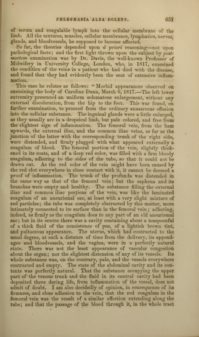 of serum and coagulable lymph into the cellular membrane of the limb. All the textures, muscles, cellular membranes, lymphatics, Dei glands, and bloodvessels, he supposed to become affected. So far, the theories depended upon a priori reasoning—not anon pathological facts; and the first light thrown upon the Bubject by i mortem examination was by Dr. Davis, the well-known Professor of Midwifery in University College, London, who, in 1817, examined the condition of the veins in a patient who had died with the dis< and found that they had evidently been the seat of extensive inflam- mation. This case he relates as follows: Morbid appearances observed on examining the body of Caroline Dunn, March 6, 1817.—The left 1 o extremity presented an uniform cedematous enlargement, without any external discoloration, from the hip to the foot. This was found, on further examination, to proceed from the ordinary an into the cellular substance. The inguinal glands were a little enlarged, as they usually are in a dropsical limb, but pale colored, and free from the slightest sign of inflammation. The femoral vein, from the ham upwards, the external iliac, and the common iliac veins, as far afl the junction of the latter with the corresponding trunk of the right side, were distended, and firmly plugged with what appeared externally ■ coagulum of blood. The femoral portion of the vein, slightly thick- ened in its coats, and of a deep red color, was filled with a firm bloody coagulum, adhering to the sides of the tube, so that it could not be drawn out. As the red color of the vein might have been caused by the red clot everywhere in close contact with it, it cannot be deemed a proof of inflammation. The trunk of the profunda was distended in the same way as that of the femoral vein; but the saphena and its branches were empty and healthy. The substance filling the external iliac and common iliac portions of the vein, was like the lamini coagulum of an aneurismal sac, at least with a very slight niixtur red particles; the tube was completely obstructed by this matter. m<>re intimately connected to its surface than in the femoral vein ; adhering, indeed, as firmly as the coagulum does to any part of an old anenrismal sac; but in its centre there was a cavity containing about a teaspoonfal of a thick fluid of the consistence of pus, of a lightish brown tint, and pultaceous appearance. The uterus, which had contracted to the usual degree, at such a distance of time from the delivery, its append- ages and bloodvessels, and the vagina, were in a perfectly natural state. There was not the least appearance of vascular :ion about the organ; nor the slightest distension of any of its \ Its whole substance was, on the contrary, pale, and the yesf rywhere contracted and empty. The state of the abdominal cavity and tents was perfectly natural. That the substance occupying the upper part of the venous trunk and the fluid in its central cavity had I deposited there during life, from inflammation of the vessel, does not admit of doubt. I am also decidedly of opinion, in consequence of its firmness, and close adhesion to the vein, that the red coagulum in the femoral vein was the result of a similar affection extending along the tube; and that the passage of the blood through it, in the whole tract