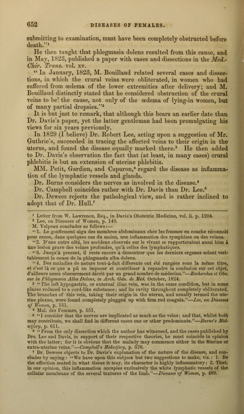 submitting to examination, must have been completely obstructed before death.1 He then taught that phlegmasia dolens resulted from this cause, and in May, 1823, published a paper with cases and dissections in the Med.- Chir. Trans, vol. xv.  In January, 1823, M. Bouillaud related several cases and dissec- tions, in which the crural veins were obliterated, in women who had suffered from oedema of the lower extremities after delivery; and M. Bouillaud distinctly stated that he considered obstruction of the crural veins to be1 the cause, not only of the oedema of lying-in women, but of many partial dropsies.2 It is but just to remark, that although this bears an earlier date than Dr. Davis's paper, yet the latter gentleman had been promulgating his views for six years previously. In 1829 (I believe) Dr. Robert Lee, acting upon a suggestion of Mr. Guthrie's, succeeded in tracing the affected veins to their origin in the uterus, and found the disease equally marked there.3 He then added to Dr. Davis's observation the fact that (at least, in many cases) crural phlebitis is but an extension of uterine phlebitis. MM. Petit, Gardien, and Capuron,4 regard the disease as inflamma- tion of the lymphatic vessels and glands. Dr. Burns considers the nerves as involved in the disease.5 Dr. Campbell coincides rather with Dr. Davis than Dr. Lee.6 Dr. Dewees rejects the pathological view, and is rather inclined to adopt that of Dr. Hull.7 1 Letter from W. Lawrence, Esq., in Davis's Obstetric Medicine, vol. ii. p. 1204. 2 Lee, on Diseases of Women, p. 1-19. M. Velpeau concludes as follows:—  1. Le gonflement aigu des membres abdominaux cliez les femmes en couche r^connoit pour cause, dans quelques cas du moins, une inflammation des symphises ou des veines. 2. D'une autre cote, les accidens observes sur le vivant se rapporteraient aussi bien a une lesion grave des veines profondes, qu'a celles des lymphatiques. 3. Jusqu'a present, il reste encore a demontrer que les derniers organes soient veri- tablement la cause de la phlegmasia alba dolens. 4. Des maladies de nature tout-a-fait differente ont ete rangees sous la meme titre, et c'est la ce que a pu en imposer et contribuer a repandre la confusion sur cet objet, d'ailleurs assez obscurement decrit par un grand nombre de medecins.—Recherches et Obs. sur la Phlegmasia Alba Dolens, in Arch. Gen. de Med. October, 1824. 3 The left hypogastric, or external iliac vein, was in the same condition, but in some places reduced to a cord-like substance; and its cavity throughout completely obliterated. The branches of this vein, taking their origin in the uterus, and usually termed the ute- rine plexus, were found completely plugged up with firm red coagula.—Lee, on Diseases of Women, p. 131. 4 Mai. des Femmes, p. 551. 5 I consider that the nerves are implicated as much as the veins; and that, whilst both may contribute, we shall find in different cases one or other predominate.—Burns1s Mid- wifery, p. 611. 6  From the only dissection which the author has witnessed, and the cases published by Drs. Lee and Davis, in support of their respective theories, he must coincide in opinion with the latter; for it is obvious that the malady may commence either in the uterine or extra-uterine veins.—Campbell's Midwifery, p. 370. 7 Dr. Dewees objects to Dr. Davis's explanation of the nature of the disease, and con- cludes by saying: We have upon this subject but two suggestions to make, viz.: 1. Be the affection seated in what tissue it may, its character is highly inflammatory; 2. That, in our opinion, this inflammation occupies exclusively the white lymphatic vessels of the cellular membrane of the several textures of the limb.—Diseases of Women, p. 489.