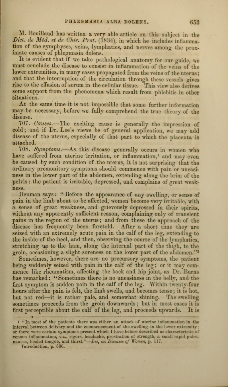 M. Bouillaud has written a very able article on tins subject in the Diet, de Med. et de Chir. Prat. (1834), in which he includes inflaima- tion of the symphyses, veins, lymphatics, and necree among the prox- imate causes of phlegmasia dolens. It is evident that if we take pathological anatomy for our guide, we must conclude the disease to consist in inflammation of the reina of the lower extremities, in many cases propagated from the reina of tin- uterus ; and that the interruption of the circulation through thefi rise to the effusion of serum in the cellular tissue. This view also d some support from the phenomena which result from phlebitu in other situations. At the same time it is not impossible that some farther information may be necessary, before we fully comprehend the true theory of the disease. 707. Causes.—The exciting cause is generally the impression of cold; and if Dr. Lee's views be of general application, we may add disease of the uterus, especially of that part to which the placenta is attached. 708. Symptoms.—As this disease generally occurs in women who have suffered from uterine irritation, or inflammation,1 ami may be caused by such condition of the uterus, it is not surprising that the ordinary premonitory symptoms should commence with pain or oj ness in the lower part of the abdomen, extending along the brim of the pelvis: the patient is irritable, depressed, and complains of great weak- ness. Denman says :  Before the appearance of any swelling, or sense of pain in the limb about to be affected, women become very irritable, with a sense of great weakness, and grievously depressed in their spirits, without any apparently sufficient reason, complaining only of trai pains in the region of the uterus; and from these the approach of the disease has frequently been foretold. After a short time they are seized with an extremely acute pain in the calf of the leg, extend the inside of the heel, and then, observing the course of the lymphatics, stretching up to the ham, along the internal part of the thigh, to the groin, occasioning a slight soreness on the lower part of the abdomen.'2 Sometimes, however, there are no precursory symptoms, the patient being suddenly seized with pain in the calf of the leg; or it may com- mence like rheumatism, affecting the back and hip joint, as Dr. Hums has remarked: Sometimes there is no uneasiness in the belly, and the first symptom is sudden pain in the calf of the leg. Within twenty-four hours after the pain is felt, the limb swells, and becomes tense: it n but not red—it is rather pale, and somewhat shining. The swelling sometimes proceeds from the groin downwards; but in m first perceptible about the calf of the leg, and proceeds upwards. It is ■ i In most of the patients there was either an attack of uterine inflammation in the interval between delivery and the commencement of the swelling in the Lowet extremity: or there were certain symptoms present which I have before deeoiihed ■ venous inflammation, viz.. rigors, headache, prostration of strength, a small rap nausea, loaded tongue, and thirst.—Lee, on Uiseaset of .117.