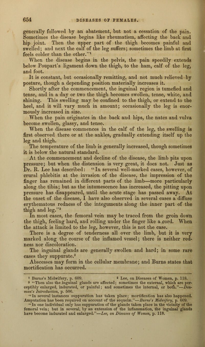 generally followed by an abatement, but not a cessation of the pain. Sometimes the disease begins like rheumatism, affecting the back and hip joint. Then the upper part of the thigh becomes painful and swelled; and next the calf of the leg suffers; sometimes the limb at first feels colder than the other.1 When the disease begins in the pelvis, the pain speedily extends below Poupart's ligament down the thigh, to the ham, calf of the leg, and foot. It is constant, but occasionally remitting, and not much relieved by posture, though a depending position materially increases it. Shortly after the commencement, the inguinal region is tumefied and tense, and in a day or two the thigh becomes swollen, tense, white, and shining. This swelling may be confined to the thigh, or extend to the heel, and it will vary much in amount; occasionally the leg is enor- mously increased in size. When the pain originates in the back and hips, the nates and vulva become swollen, glassy, and tense. When the disease commences in the calf of the leg, the swelling is first observed there or at the ankles, gradually extending itself up the leg and thigh. The temperature of the limb is generally increased, though sometimes it is below the natural standard. At the commencement and decline of the disease, the limb pits upon pressure; but when the distension is very great, it does not. Just as Dr. R. Lee has described: In several well-marked cases, however, of crural phlebitis at the invasion of the disease, the impression of the finger has remained in different parts of the limb—more particularly along the tibia; but as the intumescence has increased, the pitting upon pressure has disappeared, until the acute stage has passed away. At the onset of the disease, I have also observed in several cases a diffuse erythematous redness of the integuments along the inner part of the thigh and leg.2 In most cases, the femoral vein may be traced from the groin down the thigh, feeling hard, and rolling under the finger like a cord. When the attack is limited to the leg, however, this is not the case. There is a degree of tenderness all over the limb, but it is very marked along the course of the inflamed vessel; there is neither red- ness nor discoloration. The inguinal glands are generally swollen and hard; in some rare cases they suppurate.3 Abscesses may form in the cellular membrane; and Burns states that mortification has occurred. 1 Burns's Midwifery, p. 609. 2 Lee, on Diseases of Women, p. 118. 3 Then also the inguinal glands are aflected; sometimes the external, which are per- ceptibly enlarged, indurated, or painful; and sometimes the internal, or both.—Den- man's Introduction, p. 506. In several instances suppuration has taken place; mortification has also happened. Amputation has been required on account of the sequelae.—Burns's Midwifery, p. 609. In one individual only has suppuration of the glands taken place in the vicinity of the femoral vein; but in several, by an extension of the inflammation, the inguinal glands have become indurated and enlarged.—Lee, on Diseases of Women, p. 118.