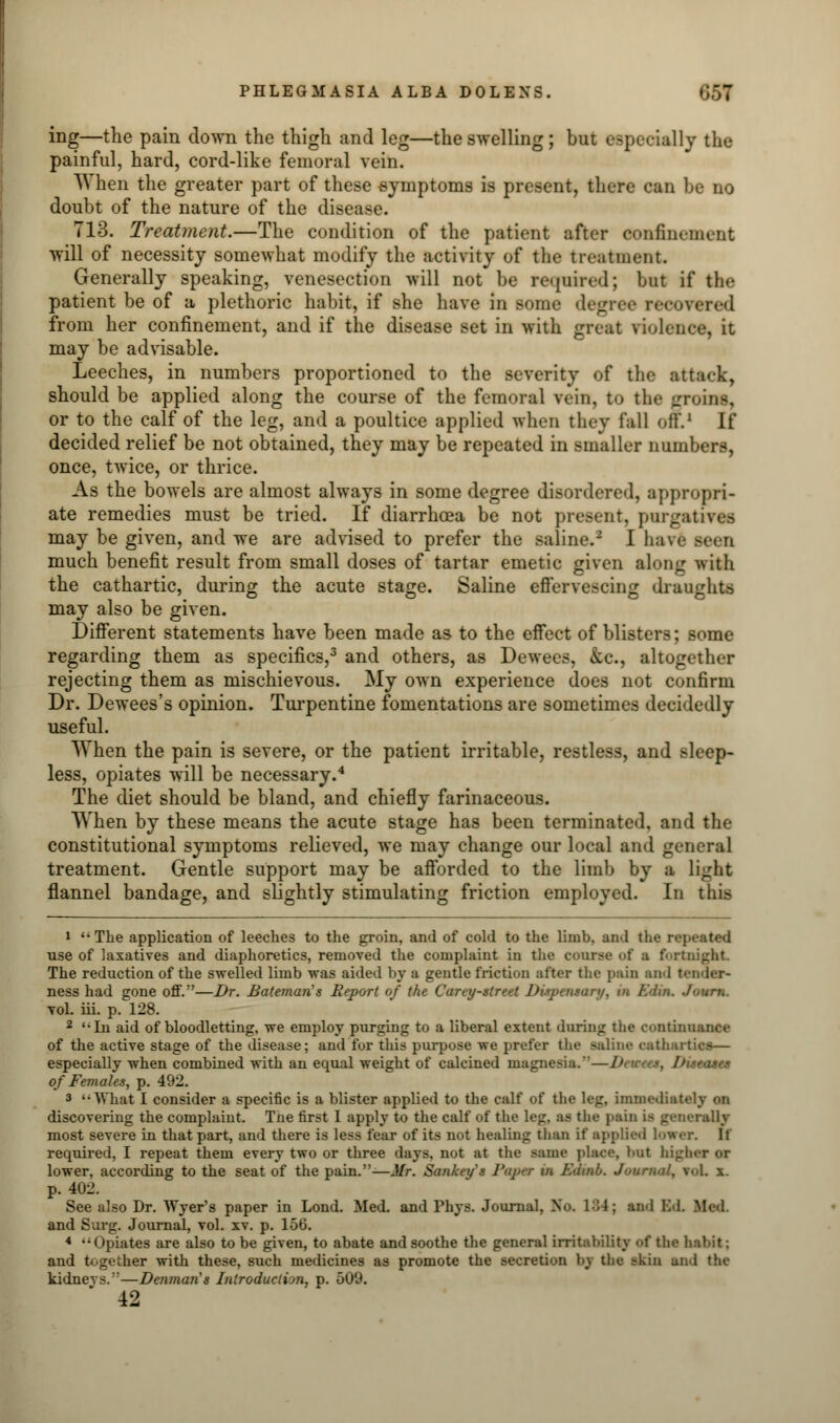 ing—the pain down the thigh and leg—the swelling; but especially the painful, hard, cord-like femoral vein. When the greater part of these symptoms is present, there can be no doubt of the nature of the disease. 713. Treatment.—The condition of the patient after confinement will of necessity somewhat modify the activity of the treatment. Generally speaking, venesection will not be required; but if the patient be of a plethoric habit, if she have in some degree reeoi from her confinement, and if the disease set in with great fiolei may be advisable. Leeches, in numbers proportioned to the severity of the attack, should be applied along the course of the femoral vein, to the groins, or to the calf of the leg, and a poultice applied when they fall off.1 If decided relief be not obtained, they may be repeated in smaller numbers, once, twice, or thrice. As the bowels are almost always in some degree disordered, appropri- ate remedies must be tried. If diarrhoea be not present, purgatives may be given, and we are advised to prefer the saline.2 I have seen much benefit result from small doses of tartar emetic given along with the cathartic, during the acute stage. Saline effervescing draughts may also be given. Different statements have been made as to the effect of blisters; some regarding them as specifics,3 and others, as Dewees, &c, altogether rejecting them as mischievous. My own experience does not confirm Dr. Dewees's opinion. Turpentine fomentations are sometimes decidedly useful. When the pain is severe, or the patient irritable, restless, and sleep- less, opiates will be necessary.4 The diet should be bland, and chiefly farinaceous. When by these means the acute stage has been terminated, and the constitutional symptoms relieved, we may change our local and general treatment. Gentle support may be afforded to the limb by a light flannel bandage, and slightly stimulating friction employed. In this 1 ''The application of leeches to the groin, and of cold to the limb, an<l the repeated use of laxatives and diaphoretics, removed the complaint in the course of a fortnight The reduction of the swelled limb was aided by a gentle friction after the pain and tender- ness had gone off.—Dr. Bateman's Report of the Carey-street Dispensary, in Kdin. .Journ. vol. iii. p. 128. 2 In aid of bloodletting, we employ purging to a liberal extent during the continuance of the active stage of the disease; and for this purpose we prefer the saline rath., especially when combined with an equal weight of calcined magnesia.'—!>■ u-ces, Diseases of Females, p. 492. 3 '■ What I consider a specific is a blister applied to the calf of the leg, immediately on discovering the complaint. Tne first I apply to the calf of the leg. as the pain is generally most severe in that part, and there is less fear of its not healing than if applied Ion required, I repeat them every two or three days, not at the same place, l>ut higher or lower, according to the seat of the pain.—Mr. Sankey's Paper in Kdtnb. Journal, roL x. p. 402. See also Dr. Wyer's paper in Lond. Med. and Fhys. Journal, No. Ml; and IM. Med. and Surg. Journal, vol. xv. p. 156. * Opiates are also to be given, to abate and soothe the general irritability of the habit: and together with these, such medicines as promote the secretion by the skin and the kidnevs.—Denman's Introduction, p. 509. 42