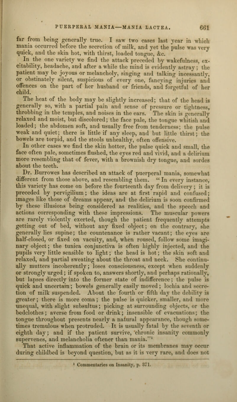 far from being generally true. I saw two oases fart year in which mania occurred before the secretion of milk, and vet the pulse quick, and the skin hot, with thirst, loaded tongue, ^ In the one variety we find the attack preceded by wakeruhn - citability, headache, and after a while the mind is evidently astray ; the patient may be joyous or melancholy, Bulging and talking incessantly, or obstinately silent, suspicious of every one, fancying injuries and offences on the part of her husband or friends and forgetful of her child. The heat of the body may be slightly increased; thai of the head is generally so, with a partial pain and Bense of pressure or tigl throbbing in the temples, and noises in the ears. The skin i< generally relaxed and moist, but discolored; the face pale, the tongue whitish and loaded; the abdomen soft, and usually free from tenderness; the pulse weak and quiet; there is little if any sleep, ami but little thirst; the bowels are torpid, and the stools unhealthy, often offensive. In other cases we find the skin hotter, the pulse quick and -mall, the face often pale, sometimes flushed, the eyes red and vivid, and a delirium more resembling that of fever, with a brownish dry tongue, and BOrdes about the teeth. Dr. Burrowes has described an attack of puerperal mania, somewhat different from those above, and resembling them.  In every instance, this variety has come on before the fourteenth day from delivery : it is preceded by pervigilium; the ideas are at first rapid and confused; images like those of dreams appear, and the delirium is soon confirmed by these illusions being considered as realities, and the Bpeech and actions corresponding with these impressions. The muscular powers are rarely violently exerted, though the patient frequently attempts getting out of bed, without any fixed object; on the contrary, she generally lies supine; the countenance is rather vacant; tin half-closed, or fixed on vacuity, and, when roused, follow some imagi- nary object; the tunica conjunctiva is often highly injected, and the pupils very little sensible to light; the head is hot : the skin soft and relaxed, and partial sweating about the throat and neck. She continu- ally mutters incoherently; loses consciousness, except when suddenly or strongly urged; if spoken to, answers shortly, ami perhaps rationally, but lapses directly into the former state of indifference: the pulse is quick and uncertain; bowels generally easily moved; lochia and - tion of milk suspended. About the fourth or fifth day the debility is greater; there is more coma; the pulse is quicker, smaller, and more unequal, with slight subsultus; picking at surrounding object-, or the bedclothes; averse from food or drink; insensible of evacuation-; the tongue throughout presents nearly a natural appearance, though - times tremulous when protruded. It is usually fatal by the seventh or eighth day; and if the patient survive, chronic insanity commonly supervenes, and melancholia oftener than mania.1 That active inflammation of the brain or its membranes may occur during childbed is beyond question, but as it i< very rare, and d->- 1 Commentaries on Inutility, p. B7L