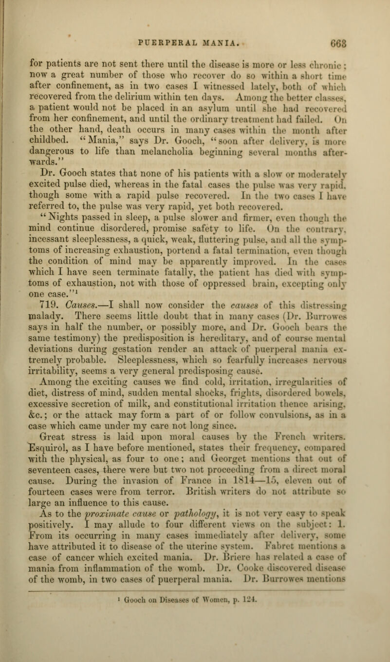 for patients are not sent there until the disease LB more or Less chronie; now a great number of those who recover do bo within ■ Bhort time after confinement, as in two cases I witnessed lately, both of which recovered from the delirium within ten days. Among the bettor da — -. a patient would not be placed in an asylum until she had from her confinement, and until the ordinary treatment had failed. I h the other hand, death occurs in many cases within the month after childbed. Mania, says Dr. Gooch, soon after delivery, is more dangerous to life than melancholia beginning several months wards. Dr. Gooch states that none of his patients with i slow or moderately excited pulse died, whereas in the fatal cases the pulse n rapiol though some with a rapid pulse recovered. In the two cases 1 haw referred to, the pulse was very rapid, yet both recovered. Nights passed in sleep, a pulse slower and firmer, even though the mind continue disordered, promise safety to life. On the contrary, incessant sleeplessness, a quick, weak, fluttering pulse, and all the symp- toms of increasing exhaustion, portend a fatal termination, even though the condition of mind may be apparently improved. In the which I have seen terminate fatally, the patient ha- died with symp- toms of exhaustion, not with those of oppressed brain, excepting onry one case.1 719. Causes.—I shall now consider the causes of this distressing malady. There seems little doubt that in many cases (Dr. Burrowes says in half the number, or possibly more, and Dr. G rfl the same testimony) the predisposition is hereditary, and of course mental deviations during gestation render an attack of puerperal mania ex- tremely probable. Sleeplessness, which so fearfully inci rvoufl irritability, seems a very general predisposing cause. Among the exciting causes we find cold, irritation, irregularis diet, distress of mind, sudden mental shocks, frights, disordered bowels, excessive secretion of milk, and constitutional irritation thence ar &c.; or the attack may form a part of or follow convulsions, 18 in a case which came under my care not long since. Great stress is laid upon moral causes by the French wr Esquirol, as I have before mentioned, states their frequency, compared with the physical, as four to one; and Qeorget mentions that out of seventeen cases, there were but two not proceeding from a direct moral cause. During the invasion of France in 1814—L5, eleven out of fourteen cases were from terror. British writers do not attribui large an influence to this cause. As to the 'proximate cause or pathology, it is not very -peak positively. I may allude to four different views on i : 1. From its occurring in many cases immediately after delivery, some have attributed it to disease of the uterine system. Fabret menti case of cancer which excited mania. Dr. Briere has related mania from inflammation of the womb. Dr, Co >ke discovered di of the womb, in two cases of puerperal mania. Dr. Burrowes mentions 1 Gooch on Diseases of Women, p. 124.