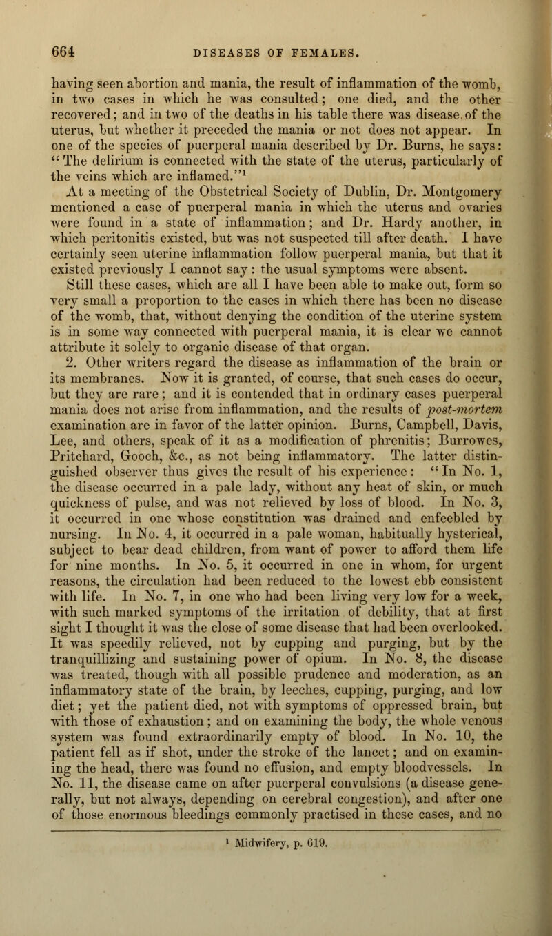 having seen abortion and mania, the result of inflammation of the womb, in two cases in which he was consulted; one died, and the other recovered; and in two of the deaths in his table there was disease.of the uterus, but whether it preceded the mania or not does not appear. In one of the species of puerperal mania described by Dr. Burns, he says:  The delirium is connected with the state of the uterus, particularly of the veins which are inflamed.1 At a meeting of the Obstetrical Society of Dublin, Dr. Montgomery mentioned a case of puerperal mania in which the uterus and ovaries were found in a state of inflammation; and Dr. Hardy another, in which peritonitis existed, but was not suspected till after death. I have certainly seen uterine inflammation follow puerperal mania, but that it existed previously I cannot say: the usual symptoms were absent. Still these cases, which are all I have been able to make out, form so very small a proportion to the cases in which there has been no disease of the womb, that, without denying the condition of the uterine system is in some way connected with puerperal mania, it is clear we cannot attribute it solely to organic disease of that organ. 2. Other writers regard the disease as inflammation of the brain or its membranes. Now it is granted, of course, that such cases do occur, but they are rare; and it is contended that in ordinary cases puerperal mania does not arise from inflammation, and the results of post-mortem examination are in favor of the latter opinion. Burns, Campbell, Davis, Lee, and others, speak of it as a modification of phrenitis; Burrowes, Pritchard, Gooch, &c, as not being inflammatory. The latter distin- guished observer thus gives the result of his experience :  In No. 1, the disease occurred in a pale lady, without any heat of skin, or much quickness of pulse, and was not relieved by loss of blood. In No. 3, it occurred in one whose constitution was drained and enfeebled by nursing. In No. 4, it occurred in a pale woman, habitually hysterical, subject to bear dead children, from want of power to afford them life for nine months. In No. 5, it occurred in one in whom, for urgent reasons, the circulation had been reduced to the lowest ebb consistent with life. In No. 7, in one who had been living very low for a week, with such marked symptoms of the irritation of debility, that at first sight I thought it was the close of some disease that had been overlooked. It was speedily relieved, not by cupping and purging, but by the tranquillizing and sustaining power of opium. In No. 8, the disease was treated, though with all possible prudence and moderation, as an inflammatory state of the brain, by leeches, cupping, purging, and low diet; yet the patient died, not with symptoms of oppressed brain, but with those of exhaustion; and on examining the body, the whole venous system was found extraordinarily empty of blood. In No. 10, the patient fell as if shot, under the stroke of the lancet; and on examin- ing the head, there was found no effusion, and empty bloodvessels. In No. 11, the disease came on after puerperal convulsions (a disease gene- rally, but not always, depending on cerebral congestion), and after one of those enormous bleedings commonly practised in these cases, and no » Midwifery, p. 619.